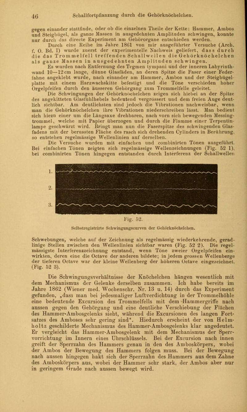 gegen einander stattfinde, oder ob die einzelnen Theile der Kette: Hammer, Ambos und Steigbügel, als ganze Massen in ausgedehnten Amplituden schwingen, konnte nur durch das directe Experiment am Gehörorgane entschieden werden. Durch eine Reihe im Jahre 1861 von mir ausgeführter Versuche (Arch. f. 0. Bd. I) wurde zuerst der experimentelle Kachweis geliefert, dass durch die das Trommelfell treffenden Schallwell en die Gehörknöchelchen als ganze Massen in ausgedehnten Amplituden schwingen. Es wurden nach Entfernung des Tegmen tympani und der inneren Labyrinth- wand 10 —12 cm lange, dünne Glasfäden, an deren Spitze die Faser einer Feder- fahne angeklebt wurde, nach einander am Hammer, Ambos und der Steigbügel- platte mit einem Harzwachskitte befestigt und die Töne verschieden hoher Orgelpfeifen durch den äusseren Gehörgang zum Trommelfelle geleitet. Die Schwingungen der Gehörknöchelchen zeigen sich hiebei an der Spitze des angekitteten Glasfühlhebels bedeutend vergrössert und dem freien Auge deut- lich sichtbar. Am deutlichsten sind jedoch die Vibrationen nachweisbar, wenn man die Gehörknöchelchen ihre Vibrationen niederschreiben lässt. Man bedient sich hiezn einer um die Längsaxe drehbaren, nach vorn sich bewegenden Messing- trommel, welche mit Papier überzogen und durch die Flamme einer Terpentin- lampe geschwärzt wird. Bringt man nun die Faserspitze des schwingenden Glas- fadens mit der berussten Fläche des rasch sich drehenden Cylinders in Berührung, so entstehen regelmässige Wellenlinien auf derselben. Die Versuche wurden mit einfachen und combinirten Tönen ausgeführt. Bei einfachen Tönen zeigten sich regelmässige Wellenzeichnungen (Fig. 52 1). bei combinirten Tönen hingegen entstanden durch Interferenz der Schallwellen Fig. 52. Selbstregistrirte Schwingungscurven der Gehörknöchelchen. Schwebungen, welche auf der Zeichnung als regelmässig wiederkehrende, gerad- linige Stellen zwischen den Wellenlinien sichtbar waren (Fig. 52 2). Die regel- mässigste Interferenzzeichnung entstand, wenn Töne zweier Orgelpfeifen ein- wirkten, deren eine die Octave der anderen bildete; in jedem grossen Wellenberge der tieferen Octave war der kleine Wellenberg der höheren Octave eingezeichnet, (Fig. 52 3). Die Schwingungsverhältnisse der Knöchelchen hängen wesentlich mit dem Mechanismus der Gelenke derselben zusammen. Ich habe bereits im Jahre 1862 (Wiener med. Wochenschr. Nr. 13 u. 14) durch das Experiment gefunden, „dass man bei jedesmaliger Luftverdichtung in der Trommelhöhle eine bedeutende Excursion des Trommelfells mit dem Hammergriffe nach aussen gegen den Gehörgang und eine deutliche Verschiebung der Flächen des Hammer-Ambosgelenks sieht, während die Excursionen des langen Fort- satzes des Amboses sehr gering sind. Hiedurch erscheint der von Helin- holtz geschilderte Mechanismus des Hammer-Ambosgelenks klar angedeutet. Er vergleicht das Hammer-Anibosgelenk mit dem Mechanismus der Sperr- vorrichtung im Innern eines Uhrschlüssels. Bei der Excursion nach innen greift der Sperrzahn des Hammers genau in den des Amboskörpers, wobei der Ambos der Bewegung des Hammers folgen muss. Bei der Bewegung nach aussen hingegen hakt sich der Sperrzahn des Hammers aus dem Zahne des Amboskörpers aus, wobei der Hammer sehr stark, der Ambos aber nur in geringem Grade nach aussen bewegt wird.