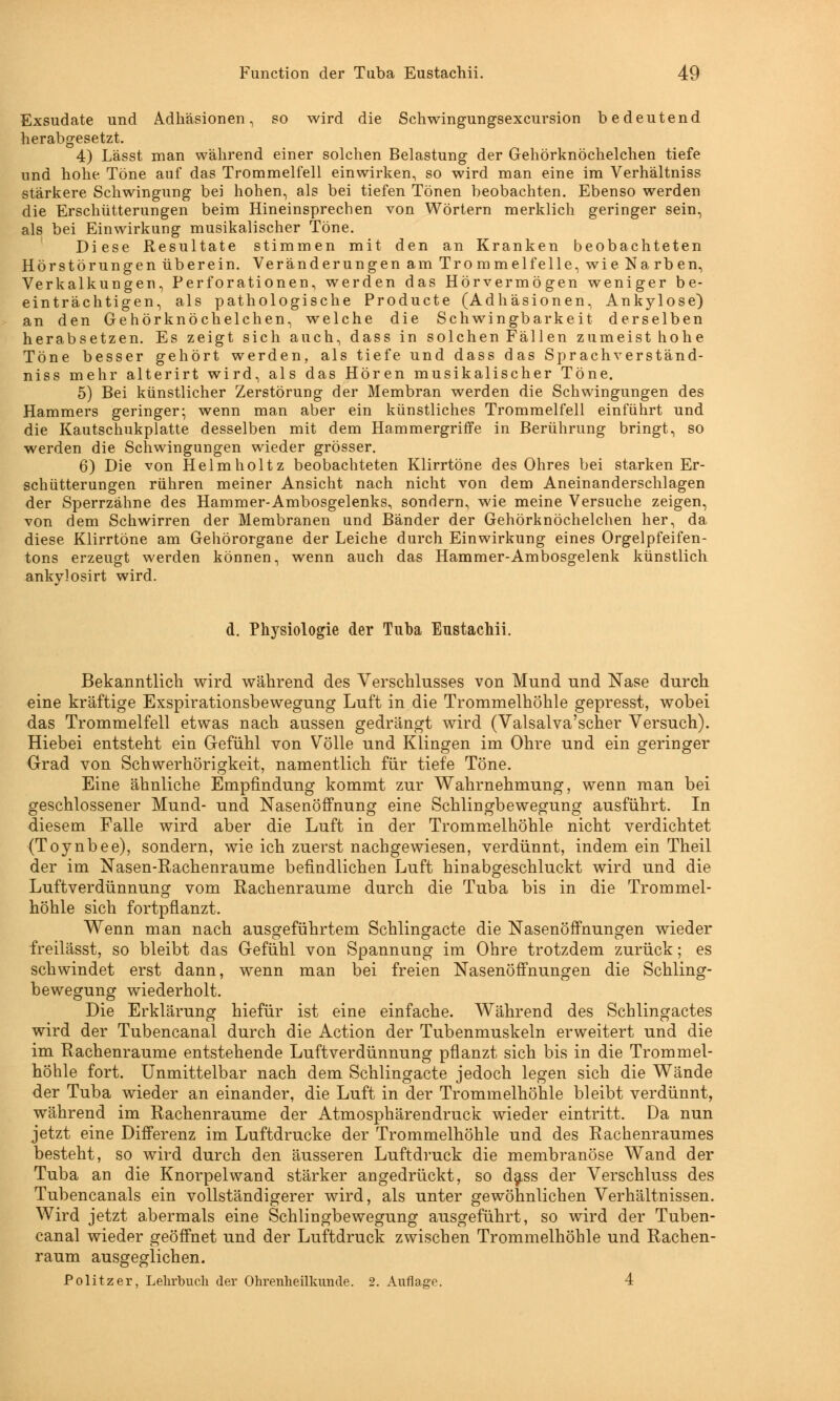 Exsudate und Adhäsionen, so wird die Schwingungsexcursion bedeutend herabgesetzt. 4) Lässt man während einer solchen Belastung der Gehörknöchelchen tiefe und hohe Töne auf das Trommelfell einwirken, so wird man eine im Verhältniss stärkere Schwingung bei hohen, als bei tiefen Tönen beobachten. Ebenso werden die Erschütterungen beim Hineinsprechen von Wörtern merklich geringer sein, als bei Einwirkung musikalischer Töne. Diese Resultate stimmen mit den an Kranken beobachteten Hörstörungen überein. Veränderungen am Trommelfelle, wie Narben, Verkalkungen, Perforationen, werden das Hörvermögen weniger be- einträchtigen, als pathologische Producte (Adhäsionen, Ankylose) an den Gehörknöchelchen, welche die Schwingbarkeit derselben herabsetzen. Es zeigt sich auch, dass in solchen Fällen zumeist hohe Töne besser gehört werden, als tiefe und dass das Sprachverständ- niss mehr alterirt wird, als das Hören musikalischer Töne. 5) Bei künstlicher Zerstörung der Membran werden die Schwingungen des Hammers geringer; wenn man aber ein künstliches Trommelfell einführt und die Kautschukplatte desselben mit dem Hammergriffe in Berührung bringt, so werden die Schwingungen wieder grösser. 6) Die von Helmholtz beobachteten Klirrtöne des Ohres bei starken Er- schütterungen rühren meiner Ansicht nach nicht von dem Aneinanderschlagen der Sperrzähne des Hammer-Ambosgelenks, sondern, wie meine Versuche zeigen, von dem Schwirren der Membranen und Bänder der Gehörknöchelchen her, da diese Klirrtöne am Gehörorgane der Leiche durch Einwirkung eines Orgelpfeifen- tons erzeugt werden können, wenn auch das Hammer-Ambosgelenk künstlich ankylosirt wird. d. Physiologie der Tuba Enstachii. Bekanntlich wird während des Verschlusses von Mund und Nase durch eine kräftige Exspirationsbewegung Luft in die Trommelhöhle gepresst, wobei das Trommelfell etwas nach aussen gedrängt wird (Valsalva'scher Versuch). Hiebei entsteht ein Gefühl von Völle und Klingen im Ohre und ein geringer Grad von Schwerhörigkeit, namentlich für tiefe Töne. Eine ähnliche Empfindung kommt zur Wahrnehmung, wenn man bei geschlossener Mund- und Nasenöffnung eine Schlingbewegung ausführt. In diesem Falle wird aber die Luft in der Trommelhöhle nicht verdichtet (Toynbee), sondern, wie ich zuerst nachgewiesen, verdünnt, indem ein Theil der im Nasen-Rachenraume befindlichen Luft hinabgeschluckt wird und die Luftverdünnung vom Rachenraume durch die Tuba bis in die Trommel- höhle sich fortpflanzt. Wenn man nach ausgeführtem Schlingacte die Nasenöffnungen wieder freilässt, so bleibt das Gefühl von Spannung im Ohre trotzdem zurück; es schwindet erst dann, wenn man bei freien Nasenöffnungen die Schling- bewegung wiederholt. Die Erklärung hiefür ist eine einfache. Während des Schlingactes wird der Tubencanal durch die Action der Tubenmuskeln erweitert und die im Rachenraume entstehende Luftverdünnung pflanzt sich bis in die Trommel- höhle fort. Unmittelbar nach dem Schlingacte jedoch legen sich die Wände der Tuba wieder an einander, die Luft in der Trommelhöhle bleibt verdünnt, während im Rachenraume der Atmosphärendruck wieder eintritt. Da nun jetzt eine Differenz im Luftdrucke der Trommelhöhle und des Rachenraumes besteht, so wird durch den äusseren Luftdruck die membranöse Wand der Tuba an die Knorpelwand stärker angedrückt, so dass der Verschluss des Tubencanals ein vollständigerer wird, als unter gewöhnlichen Verhältnissen. Wird jetzt abermals eine Schlingbewegung ausgeführt, so wird der Tuben- canal wieder geöffnet und der Luftdruck zwischen Trommelhöhle und Rachen- raum ausgeglichen. Politzer, Lehrbuch der Ohrenheilkunde. 2. Auflage. 4