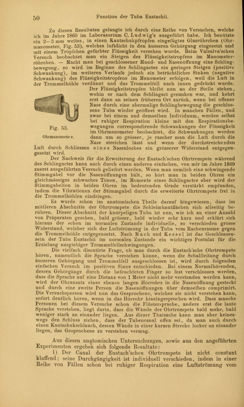 Zu diesen Resultaten gelangte ich durch eine Reihe von Versuchen, welche ich im Jahre 1860 im Laboratorium C. Ludwig's ausgeführt habe. Ich benützte ein 2—3 mm weites, in einen Rautschukpfropfen eingefügtes Glasröhrchen (.Ohr- manometer, Fig. 53), welches luftdicht in den äusseren Gehörgang eingesetzt und mit einem Tröpfchen gefärbter Flüssigkeit versehen wurde. Beim Valsalva'schen Versuch beobachtet man ein Steigen des Flüssigkeitstropfens im Manometer- röhrchen. — Macht man bei geschlossener Mund- und Nasenöffnung eine Schling- bewegung, so wird im Beginne des Schlingactes ein geringes Steigen (positive Schwankung), im weiteren Verlaufe jedoch ein beträchtliches Sinken (negative Schwankung) des Flüssigkeitstropfens im Manometer erfolgen, weil die Luft in der Trommelhöhle verdünnt und das Trommelfell nach innen gedrückt wurde. Der Flüssigkeitstropfen bleibt nun an der Stelle stehen, wohin er nach dem Schlingact gesunken war, und kehrt erst dann an seinen früheren Ort zurück, wenn bei offener Nase durch eine abermalige Schlingbewegung die geschlos- sene Tuba wieder geöffnet wird. In manchen Fällen, und zwar bei einem und demselben Individuum, werden selbst bei ruhiger Respiration kleine mit den Respirationsbe- Fig. 53. wegungen correspondirende Schwankungen der Flüssigkeit im Ohrmanometer beobachtet, die Schwankungen werden Ohi-manometer. dann um so grösser, je rascher man die Luft durch die Nase streichen lässt und wenn der durchstreichenden Luft durch Schliessen eines Nasenloches ein grösserer Widerstand entgegen- gesetzt wird. Der Nachweis für die Erweiterung der Eustach'schen Ohrtrompete während des Schlingactes kann auch durch einen anderen einfachen, von mir im Jahre 1869 zuerst ausgeführten Versuch geliefert werden. Wenn man nemlich eine schwingende Stimmgabel vor die Nasenöffnungen hält, so hört man in beiden Ohren ein gleichmässiges schwaches Tönen, im Momente eines Schlingactes aber wird der Stimmgabelton in beiden Ohren im bedeutenden Grade verstärkt empfunden, indem die Vibrationen der Stimmgabel durch die erweiterte Ohrtrompete frei in die Trommelhöhlen eindringen. Es wurde schon im anatomischen Theile darauf hingewiesen, dass im mittleren Abschnitte der Ohrtrompete die Schleimhautflächen sich allseitig be- rühren. Dieser Abschnitt der knorpeligen Tuba ist nun, wie ich an einer Anzahl von Präparaten gesehen, bald grösser, bald wieder sehr kurz und erklärt sich hieraus der schon im normalen Zustande individuelle, so verschieden grosse Widerstand, welcher sich der Luftströmung in der Tuba vom Rachenraume gegen die Trommelhöhle entgegensetzt. Nach Mach und Kessel ist das Geschlossen- sein der Tuba Eustachii im normalen Zustande ein wichtiges Postulat für die Erzielung ausgiebiger Trommelfellschwingungen. Die vielfach discutirte Frage, ob man durch die Eustach'sche Ohrtrompete hören, namentlich die Sprache verstehen könne, wenn die Schallleitung durch äusseren Gehörgang und Trommelfell ausgeschlossen ist, wird durch folgenden einfachen Versuch im positiven Sinne entschieden. Bei einem Normalhörenden, dessen Gehörgänge durch die befeuchteten Finger so fest verschlossen werden, dass die Sprache auf eine Distanz von 1 Meter nicht mehr verstanden werden kann, wird der Ohransatz eines ebenso langen Hörrohrs in die Nasenöffnung gesteckt und durch eine zweite Person die Nasenöffnungen über demselben comprimirt. Die Versuchsperson wird nun das Gesprochene, welches sie nicht verstehen kann, sofort deutlich hören, wenn in das Hörrohr hineingesprochen wird. Dass manche Personen bei diesem Versuche schon die Flüstersprache, andere erst die laute Sprache verstehen, liegt darin, dass die Wände der Ohrtrompete bald mehr, bald weniger stark an einander liegen. Aus dieser Thatsache kann man aber keines- wegs den Schluss ziehen, dass der Tubencanal offen sei, da man auch durch einen Kautschukschlauch, dessen Wände in einer kurzen Strecke locker an einander liegen, das Gesprochene zu verstehen vermag. Aus diesen anatomischen Untersuchungen, sowie aus den angeführten Experimenten ergeben sich folgende Resultate: 1) Der Canal der Eustach'schen Ohrtrompete ist nicht constant klaffend; seine Durchgängigkeit ist individuell verschieden, indem in einer Reihe von Fällen schon bei ruhiger Respiration eine Luftströmung vom