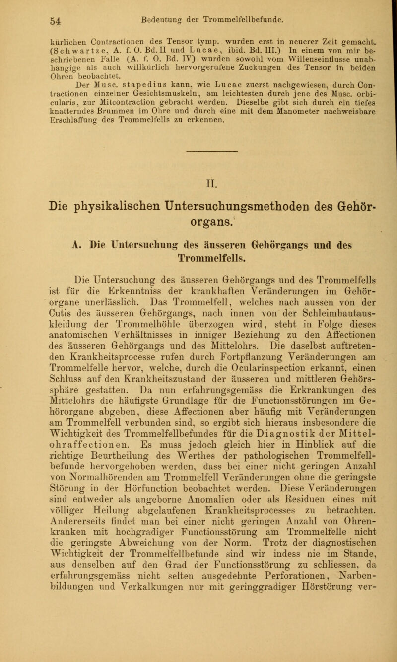 kürliehen Contractionen des Tensor tymp. wurden erst in neuerer Zeit gemacht. (Schwartz e, A. f. O. Bd. II und Lucae, ibid. Bd. III.) In einem von mir be- schriebenen Falle (A. f. 0. Bd. IV) wurden sowohl vom Willenseinflusse unab- hängige als auch willkürlich hervorgerufene Zuckungen des Tensor in beiden Ohren beobachtet. Der Muse, stapedius kann, wie Lucae zuerst nachgewiesen, durch Con- tractionen einzelner Gesichtsmuskeln, am leichtesten durch jene des Muse, orbi- cularis, zur Mitcontraction gebracht werden. Dieselbe gibt sich durch ein tiefes knatterndes Brummen im Ohre und durch eine mit dem Manometer nachweisbare Erschlaffung des Trommelfells zu erkennen. II. Die physikalischen Untersuchungsmethoden des Gehör- organs. A. Die Untersuchung des äusseren Gehörgangs und des Trommelfells. Die Untersuchung des äusseren Gehörgangs und des Trommelfells ist für die Erkenntniss der krankhaften Veränderungen im Gehör- organe unerlässlich. Das Trommelfell, welches nach aussen von der Cutis des äusseren Gehörgangs, nach innen von der Schleimhautaus- kleidung der Trommelhöhle überzogen wird, steht in Folge dieses anatomischen Verhältnisses in inniger Beziehung zu den Affectionen des äusseren Gehörgangs und des Mittelohrs. Die daselbst auftreten- den Krankheitsprocesse rufen durch Fortpflanzung Veränderungen am Trommelfelle hervor, welche, durch die Ocularinspection erkannt, einen Schluss auf den Krankheitszustand der äusseren und mittleren Gehörs- sphäre gestatten. Da nun erfahrungsgemäss die Erkrankungen des Mittelohrs die häufigste Grundlage für die Functionsstörungen im Ge- hörorgane abgeben, diese Affectionen aber häufig mit Veränderungen am Trommelfell verbunden sind, so ergibt sich hieraus insbesondere die Wichtigkeit des Trommelfellbefundes für die Diagnostik der Mittel- ohr affectionen. Es muss jedoch gleich hier in Hinblick auf die richtige Beurtheilung des Werthes der pathologischen Trommelfell- befunde hervorgehoben werden, dass bei einer nicht geringen Anzahl von Normalhörenden am Trommelfell Veränderungen ohne die geringste Störung in der Hörfunction beobachtet werden. Diese Veränderungen sind entweder als angeborne Anomalien oder als Residuen eines mit völliger Heilung abgelaufenen Krankheitsprocesses zu betrachten. Andererseits findet man bei einer nicht geringen Anzahl von Ohren- kranken mit hochgradiger Functionsstörung am Trommelfelle nicht die geringste Abweichung von der Norm. Trotz der diagnostischen Wichtigkeit der Trommelfellbefunde sind wir indess nie im Stande, aus denselben auf den Grad der Functionsstörung zu schliessen, da erfahrungsgemäss nicht selten ausgedehnte Perforationen, Narben- bildungen und Verkalkungen nur mit geringgradiger Hörstörung ver-