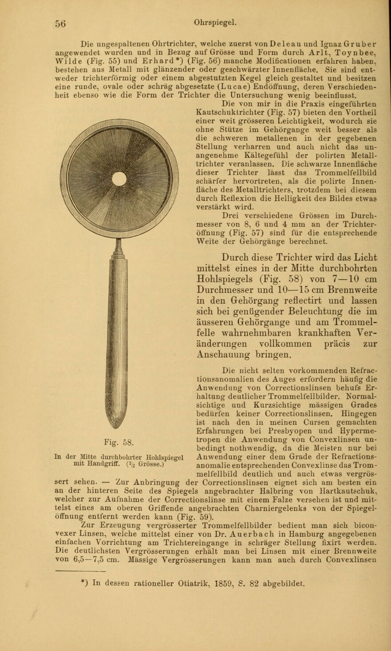 Die ungespaltenen Ohrtrichter, welche zuerst vonDeleau und Ignaz Grub er angewendet wurden und in Bezug auf Grösse und Form durch Arlt, Toynbee, Wilde (Fig. 55) und Erhard*) (Fig. 56) manche Modificationen erfahren haben, bestehen aus Metall mit glänzender oder geschwärzter Innenfläche. Sie sind ent- weder trichterförmig oder einem abgestutzten Kegel gleich gestaltet und besitzen eine runde, ovale oder schräg abgesetzte (Lucae) Endöffnung, deren Verschieden- heit ebenso wie die Form der Trichter die Untersuchung wenig beeinflusst. Die von mir in die Praxis eingeführten Kautschuktrichter (Fig. 57) bieten den Vortheil einer weit grösseren Leichtigkeit, wodurch sie ohne Stütze im Gehörgange weit besser als die schweren metallenen in der gegebenen Stellung verharren und auch nicht das un- angenehme Kältegefühl der polirten Metall- trichter veranlassen. Die schwarze Innenfläche dieser Trichter lässt das Trommelfellbild schärfer hervortreten, als die polirte Innen- fläche des Metalltrichters, trotzdem bei diesem durch Reflexion die Helligkeit des Bildes etwas verstärkt wird. Drei verschiedene Grössen im Durch- messer von 8, 6 und 4 mm an der Trichter- öffnung (Fig. 57) sind für die entsprechende Weite der Gehörgänge berechnet. Durch diese Trichter wird das Licht mittelst eines in der Mitte durchbohrten Hohlspiegels (Fig. 58) von 7—10 cm Durchmesser und 10—15 cm Brennweite in den Gehörgang reflectirt und lassen sich bei genügender Beleuchtung die im äusseren Gehörgange und am Trommel- felle wahrnehmbaren krankhaften Ver- änderungen vollkommen präcis zur Anschauung bringen. Die nicht selten vorkommenden Refrac- tionsanomalien des Auges erfordern häufig die Anwendung von Correctionslinsen behufs Er- haltung deutlicher Trommelfellbilder. Normal- sichtige und Kurzsichtige massigen Grades bedürfen keiner Correctionslinsen. Hingegen ist nach den in meinen Cursen gemachten Erfahrungen bei Presbyopen und Hyperme- tropen die Anwendung von Convexlinsen un- bedingt nothwendig, da die Meisten nur bei Anwendung einer dem Grade der Refractions- anomalie entsprechenden Convexlinse das Trom- melfellbild deutlich und auch etwas vergrös- sert sehen. — Zur Anbringung der Correctionslinsen eignet sich am besten ein an der hinteren Seite des Spiegels angebrachter Halbring von Hartkautschuk, welcher zur Aufnahme der Correctionslinse mit einem Falze versehen ist und mit- telst eines am oberen Griffende angebrachten Charniergelenks von der Spiegel- öffnung entfernt werden kann (Fig. 59). Zur Erzeugung vergrösserter Trommelfellbilder bedient man sich bicon- vexer Linsen, welche mittelst einer von Dr. Auerbach in Hamburg angegebenen einfachen Vorrichtung am Trichtereingange in schräger Stellung fixirt werden. Die deutlichsten Vergrösserungen erhält man bei Linsen mit einer Brennweite von 6,5—7,5 cm. Massige Vergrösserungen kann man auch durch Convexlinsen Fig. 58. In der Mitte durchbohrter Hohlspiegel mit Handgriff. (i/2 Grösse.) *) In dessen rationeller Otiatrik, 1859, S. 82 abgebildet.