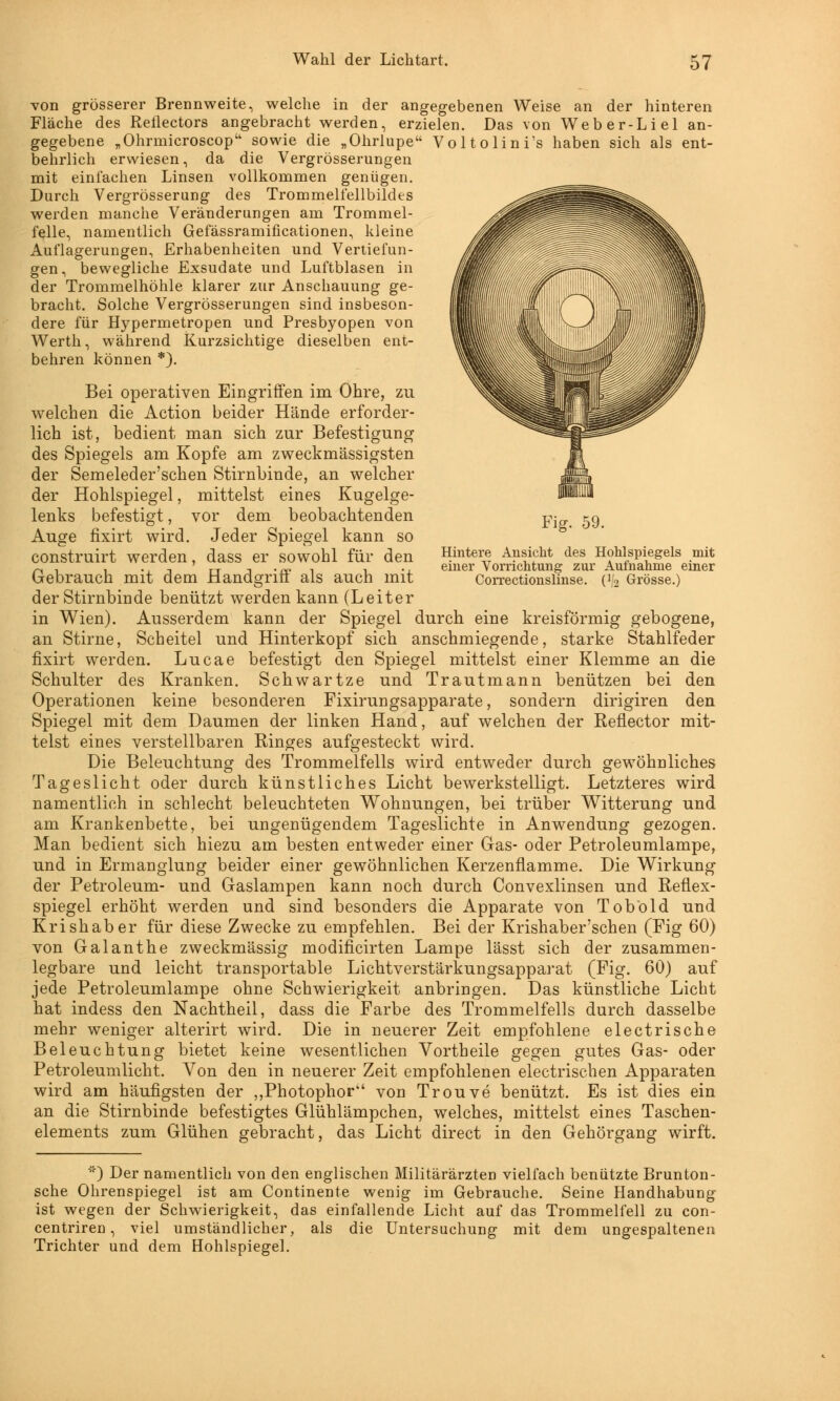 Fig. 59. Hintere Ansicht des Hohlspiegels mit einer Vorrichtung zur Aufnahme einer Correctionslinse. (^ Grösse.) von grösserer Brennweite, welche in der angegebenen Weise an der hinteren Fläche des Reilectors angebracht werden, erzielen. Das von Weber-Liel an- gegebene „Ohrmicroscop sowie die „Ohrlupe VoltolinTs haben sich als ent- behrlich erwiesen, da die Vergrösserungen mit einfachen Linsen vollkommen genügen. Durch Vergrösserung des Trommelfellbildes werden manche Veränderungen am Trommel- felle, namentlich Gefässramificationen, kleine Auflagerungen, Erhabenheiten und Vertiefun- gen, bewegliche Exsudate und Luftblasen in der Trommelhöhle klarer zur Anschauung ge- bracht. Solche Vergrösserungen sind insbeson- dere für Hypermetropen und Presbyopen von Werth, während Kurzsichtige dieselben ent- behren können *). Bei operativen Eingriffen im Ohre, zu welchen die Action beider Hände erforder- lich ist, bedient man sich zur Befestigung des Spiegels am Kopfe am zweckmässigsten der Semeleder'schen Stirnbinde, an welcher der Hohlspiegel, mittelst eines Kugelge- lenks befestigt, vor dem beobachtenden Auge fixirt wird. Jeder Spiegel kann so construirt werden, dass er sowohl für den Gebrauch mit dem Handgriff als auch mit der Stirnbinde benützt werden kann (Leiter in Wien). Ausserdem kann der Spiegel durch eine kreisförmig gebogene, an Stirne, Scheitel und Hinterkopf sich anschmiegende, starke Stahlfeder fixirt werden. Lucae befestigt den Spiegel mittelst einer Klemme an die Schulter des Kranken. Schwartze und Trautmann benützen bei den Operationen keine besonderen Fixirungsapparate, sondern dirigiren den Spiegel mit dem Daumen der linken Hand, auf welchen der Reflector mit- telst eines verstellbaren Ringes aufgesteckt wird. Die Beleuchtung des Trommelfells wird entweder durch gewöhnliches Tageslicht oder durch künstliches Licht bewerkstelligt. Letzteres wird namentlich in schlecht beleuchteten Wohnungen, bei trüber Witterung und am Krankenbette, bei ungenügendem Tageslichte in Anwendung gezogen. Man bedient sich hiezu am besten entweder einer Gas- oder Petroleumlampe, und in Ermanglung beider einer gewöhnlichen Kerzennamme. Die Wirkung der Petroleum- und Gaslampen kann noch durch Convexlinsen und Reflex- spiegel erhöht werden und sind besonders die Apparate von Tob'old und Krishaber für diese Zwecke zu empfehlen. Bei der Krishaber'schen (Fig 60) von Galanthe zweckmässig modificirten Lampe lässt sich der zusammen- legbare und leicht transportable Lichtverstärkungsapparat (Fig. 60) auf jede Petroleumlampe ohne Schwierigkeit anbringen. Das künstliche Licht hat indess den Nachtheil, dass die Farbe des Trommelfells durch dasselbe mehr weniger alterirt wird. Die in neuerer Zeit empfohlene electrische Beleuchtung bietet keine wesentlichen Vortheile gegen gutes Gas- oder Petroleumlicht. Von den in neuerer Zeit empfohlenen electrischen Apparaten wird am häufigsten der „Photophor von Trouve benützt. Es ist dies ein an die Stirnbinde befestigtes Glühlämpchen, welches, mittelst eines Taschen- elements zum Glühen gebracht, das Licht direct in den Gehörgang wirft. *) Der namentlich von den englischen Militärärzten vielfach benützte Brunton- sche Ohrenspiegel ist am Continente wenig im Gebrauche. Seine Handhabung ist wegen der Schwierigkeit, das einfallende Licht auf das Trommelfell zu con- centriren, viel umständlicher, als die Untersuchung mit dem ungespaltenen Trichter und dem Hohlspiegel.