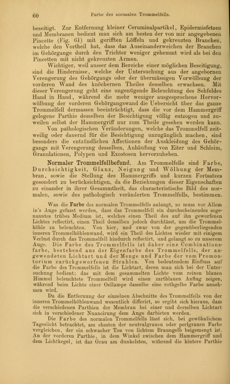 qq Farbe des normalen Trommelfells. beseitigt. Zur Entfernung kleiner Ceruminalpartikel, Epidermisfetzen und Membranen bedient man sich am besten der von mir angegebenen Pincette (Fig. 61) mit gerifften Löffeln und gekreuzten Branchen, welche den Vortheil hat, dass das Auseinanderweichen der Branchen im Gehörgange durch den Trichter weniger gehemmt wird als bei den Pincetten mit nicht gekreuzten Armen. Wichtiger, weil ausser dem Bereiche einer möglichen Beseitigung, sind die Hindernisse, welche der Untersuchung aus der angebornen Verengerung des Gehörgangs oder der übermässigen Vorwölbung der vorderen Wand des knöchernen Theiles desselben erwachsen. Mit dieser Verengerung geht eine ungenügende Beleuchtung des Sehfeldes Hand in Hand, während die mehr weniger ausgesprochene Hervor- wölbung der vorderen Gehörgangswand die Uebersicht über das ganze Trommelfell dermassen beeinträchtigt, dass die vor dem Hammergriff gelegene Parthie desselben der Besichtigung völlig entzogen und zu- weilen selbst der Hammergriff nur zum Theile gesehen werden kann. Von pathologischen Veränderungen, welche das Trommelfell zeit- weilig oder dauernd für die Besichtigung unzugänglich machen, sind besonders die entzündlichen Affectionen der Auskleidung des Gehör- gangs mit Verengerung desselben, Anhäufung von Eiter und Schleim, Granulationen, Polypen und Exostosen hervorzuheben. Normaler Trommelfellbefund. Am Trommelfelle sind Farbe, Durchsichtigkeit, Glanz, Neigung und Wölbung der Mem- bran, sowie die Stellung des Hammergriffs und kurzen Fortsatzes gesondert zu berücksichtigen, da die Beziehungen dieser Eigenschaften zu einander in ihrer Gesammtheit, das characteristische Bild des nor- malen, sowie des pathologisch veränderten Trommelfells, bestimmen. Was die Farbe des normalen Trommelfells anlangt, so muss vor Allem in's Auge gefasst werden, dass das Trommelfell ein durchscheinendes soge- nanntes trübes Medium ist, welches einen Theil des auf ihn geworfenen Lichtes reflectirt, einen Theil desselben jedoch durchlässt, um die Trommel- höhle zu beleuchten. Von hier, und zwar ^on der gegenüberliegenden inneren Trommelhöhlenwand, wird ein Theil des Lichtes wieder mit einigem Verlust durch das Trommelfell hindurch reflectirt, und gelangt so zu unserem Auge. Die Farbe des Trommelfells ist daher eine Combinations- farbe, bestehend aus der Eigenfarbe des Trommelfells, der an- gewendeten Lichtart und der Menge und Farbe der vom Promon- torium zurückgeworfenen Strahlen. Von bedeutendem Einfluss auf die Farbe des Trommelfells ist die Lichtart, deren man sich bei der Unter- suchung bedient; das mit dem gesammelten Lichte vom reinen blauen Himmel beleuchtete Trommelfell wird einen zartblauen Anflug zeigen, während beim Lichte einer Oellampe dasselbe eine rothgelbe Farbe anneh- men wird. Da die Entfernung der einzelnen Abschnitte des Trommelfells von der inneren Trommelhöhlenwand wesentlich differirt, so ergibt sich hieraus, dass die verschiedenen Parthien der Membran bei einer und derselben Lichtart sich in verschiedener Nuancirung dem Auge darbieten werden. Die Farbe des normalen Trommelfells lässt sich, bei gewöhnlichem Tageslicht betrachtet, am ehesten der neutralgrauen oder perlgrauen Farbe vergleichen, der ein schwacher Ton von lichtem Braungelb beigemengt ist. An der vorderen Parthie, in dem Winkel zwischen dem Hammergriff und dem Lichtkegel, ist das Grau am dunkelsten, während die hintere Parthie