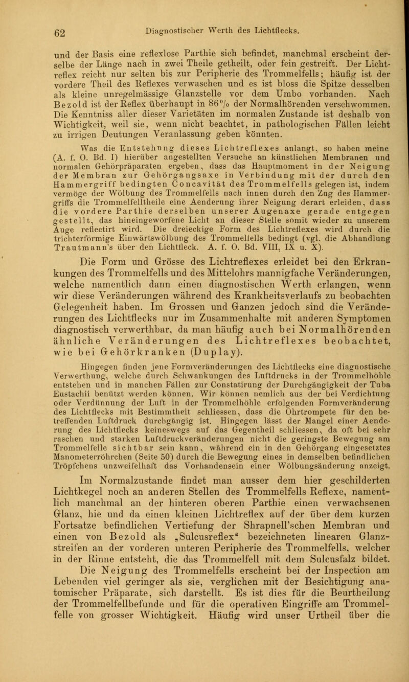 Q2 Diagnostischer Werth des Lichtflecks. und der Basis eine reflexlose Parthie sich befindet, manchmal erscheint der- selbe der Länge nach in zwei Theile getheilt, oder fein gestreift. Der Licht- reflex reicht nur selten bis zur Peripherie des Trommelfells; häufig ist der vordere Theil des Reflexes verwaschen und es ist bloss die Spitze desselben als kleine unregelmässige Glanzstelle vor dem Umbo vorhanden. Nach Bezold ist der Reflex überhaupt in 86°/o der Normalhörenden verschwommen. Die Kenntniss aller dieser Varietäten im normalen Zustande ist deshalb von Wichtigkeit, weil sie, wenn nicht beachtet, in pathologischen Fällen leicht zu irrigen Deutungen Veranlassung geben könnten. Was die Entstehung dieses Lichtreflexes anlangt, so haben meine (A. f. 0. Bd. I) hierüber angestellten Versuche an künstlichen Membranen und normalen Gehörpräparaten ergeben, dass das Hauptmoment in der Neigung der Membran zur Gehörgangsaxe in Verbindung mit der durch den Hammergriff bedingten Concavität des Trommelfells gelegen ist, indem vermöge der Wölbung des Trommelfells nach innen durch den Zug des Hammer- griffs die Trommelfelltheile eine Aenderung ihrer Neigung derart erleiden, dass die v ordere Parthie derselben unserer Augenaxe gerade entgegen gestellt, das hineingeworfene Licht an dieser Stelle somit wieder zu unserem Auge reflectirt wird. Die dreieckige Form des Lichtreflexes wird durch die trichterförmige Einwärtswölbung des Trommelfells bedingt (vgl. die Abhandlung Trautmann's über den Lichtfleck. A. f. 0. Bd. VIII, IX u. X). Die Form und Grösse des Lichtreflexes erleidet bei den Erkran- kungen des Trommelfells und des Mittelohrs mannigfache Veränderungen, welche namentlich dann einen diagnostischen Werth erlangen, wenn wir diese Veränderungen während des Krankheitsverlaufs zu beobachten Gelegenheit haben. Im Grossen und Ganzen jedoch sind die Verände- rungen des Lichtflecks nur im Zusammenhalte mit anderen Symptomen diagnostisch verwerthbar, da man häufig auch bei Normalhörenden ähnliche Veränderungen des Lichtreflexes beobachtet, wie bei Gehörkranken (Duplay). Hingegen finden jene Formveränderungen des Lichtflecks eine diagnostische Verwerthung, welche durch Schwankungen des Luftdrucks in der Trommelhöhle entstehen und in manchen Fällen zur Constatirung der Durchgängigkeit der Tuba Eustachii benützt werden können. Wir können nemlich aus der bei Verdichtung oder Verdünnung der Luft in der Trommelhöhle erfolgenden Formveränderung des Lichtflecks mit Bestimmtheit schliessen, dass die Ohrtrompete für den be- treffenden Luftdruck durchgängig ist. Hingegen lässt der Mangel einer Aende- rung des Lichtflecks keineswegs auf das Gegentheil schliessen, da oft bei sehr raschen und starken Luftdruckveränderungen nicht die geringste Bewegung am Trommelfelle sichtbar sein kann, während ein in den Gehörgang eingesetztes Manometerröhrchen (Seite 50) durch die Bewegung eines in demselben befindlichen Tröpfchens unzweifelhaft das Vorhandensein einer Wölbungsänderung anzeigt. Im Normalzustande findet man ausser dem hier geschilderten Lichtkegel noch an anderen Stellen des Trommelfells Reflexe, nament- lich manchmal an der hinteren oberen Parthie einen verwachsenen Glanz, hie und da einen kleinen Lichtreflex auf der über dem kurzen Fortsatze befindlichen Vertiefung der ShrapneH\schen Membran und einen von Bezold als „Sulcusreflex bezeichneten linearen Glanz- streifen an der vorderen unteren Peripherie des Trommelfells, welcher in der Rinne entsteht, die das Trommelfell mit dem Sulcusfalz bildet. Die Neigung des Trommelfells erscheint bei der Inspection am Lebenden viel geringer als sie, verglichen mit der Besichtigung ana- tomischer Präparate, sich darstellt. Es ist dies für die Beurtheilung der Trommelfellbefunde und für die operativen Eingriffe am Trommel- felle von grosser Wichtigkeit. Häufig wird unser Urtheil über die