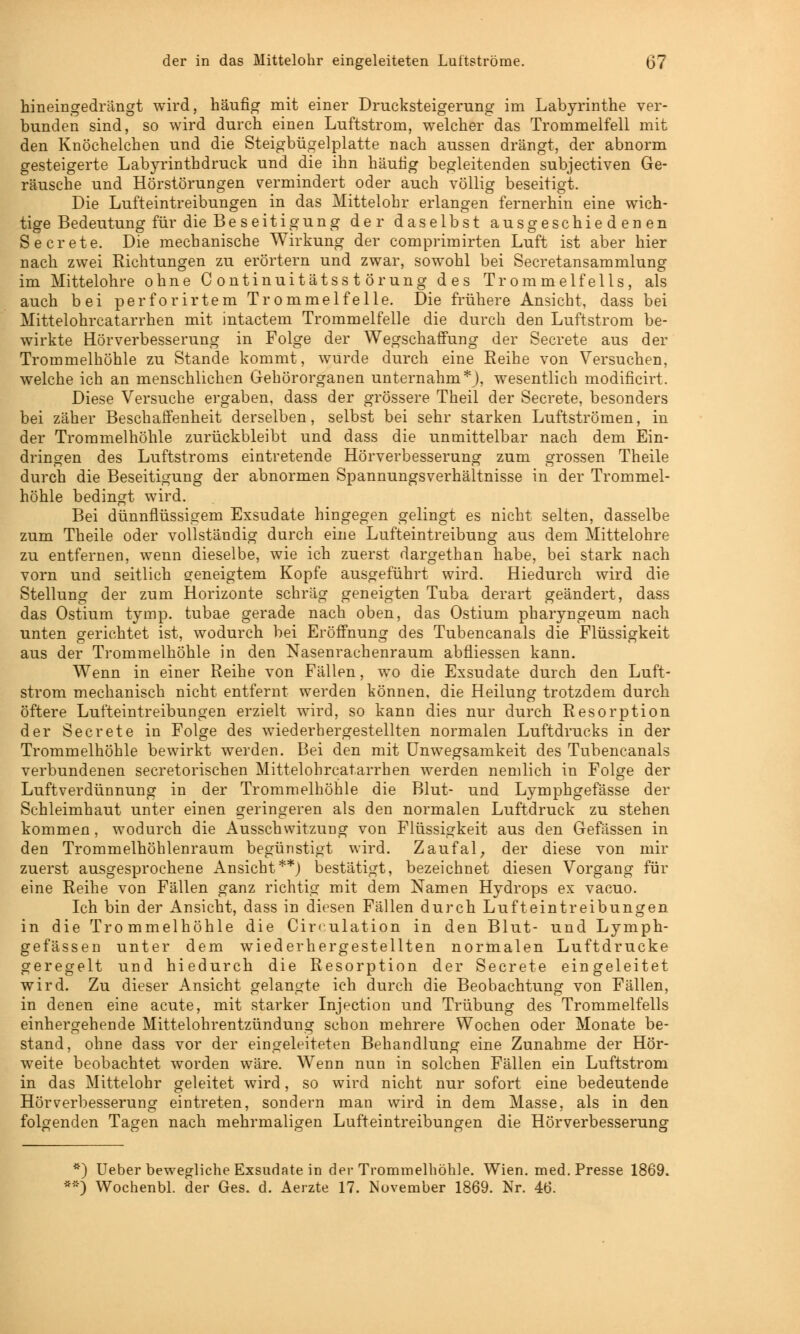 der in das Mittelohr eingeleiteten Luttströme. (37 hineingedrängt wird, häufig mit einer Drucksteigerung im Labyrinthe ver- bunden sind, so wird durch einen Luftstrom, welcher das Trommelfell mit den Knöchelchen und die Steigbügelplatte nach aussen drängt, der abnorm gesteigerte Labyrinthdruck und die ihn häufig begleitenden subjectiven Ge- räusche und Hörstörungen vermindert oder auch völlig beseitigt. Die Lufteintreibungen in das Mittelohr erlangen fernerhin eine wich- tige Bedeutung für die Be seit igung der daselbst ausgeschiedenen Secrete. Die mechanische Wirkung der comprimirten Luft ist aber hier nach zwei Richtungen zu erörtern und zwar, sowohl bei Secretansammlung im Mittelohre ohne Continuitätsstörung des Trommelfells, als auch bei perforirtem Trommelfelle. Die frühere Ansicht, dass bei Mittelohrcatarrhen mit intactem Trommelfelle die durch den Luftstrom be- wirkte Hörverbesserung in Folge der Wegschaffung der Secrete aus der Trommelhöhle zu Stande kommt, wurde durch eine Reihe von Versuchen, welche ich an menschlichen Gehörorganen unternahm*), wesentlich modificirt. Diese Versuche ergaben, dass der grössere Theil der Secrete, besonders bei zäher Beschaffenheit derselben, selbst bei sehr starken Luftströmen, in der Trommelhöhle zurückbleibt und dass die unmittelbar nach dem Ein- dringen des Luftstroms eintretende Hörverbesserung zum grossen Theile durch die Beseitigung der abnormen Spannungsverhältnisse in der Trommel- höhle bedingt wird. Bei dünnflüssigem Exsudate hingegen gelingt es nicht selten, dasselbe zum Theile oder vollständig durch eine Lufteintreibung aus dem Mittelohre zu entfernen, wenn dieselbe, wie ich zuerst dargethan habe, bei stark nach vorn und seitlich geneigtem Kopfe ausgeführt wird. Hiedurch wird die Stellung der zum Horizonte schräg geneigten Tuba derart geändert, dass das Ostium tymp. tubae gerade nach oben, das Ostium pharyngeum nach unten gerichtet ist, wodurch bei Eröffnung des Tubencanals die Flüssigkeit aus der Trommelhöhle in den Nasenrachenraum abfliessen kann. Wenn in einer Reihe von Fällen, wo die Exsudate durch den Luft- strom mechanisch nicht entfernt werden können, die Heilung trotzdem durch öftere Lufteintreibungen erzielt wird, so kann dies nur durch Resorption der Secrete in Folge des wiederhergestellten normalen Luftdrucks in der Trommelhöhle bewirkt werden. Bei den mit Unwegsamkeit des Tubencanals verbundenen secretorischen Mittelohrcatarrhen werden nemlich in Folge der Luftverdünnung in der Trommelhöhle die Blut- und Lymphgefässe der Schleimhaut unter einen geringeren als den normalen Luftdruck zu stehen kommen, wodurch die Ausschvvitzung von Flüssigkeit aus den Gefässen in den Trommelhöhlenraum begünstigt wird. Zaufal, der diese von mir zuerst ausgesprochene Ansicht**) bestätigt, bezeichnet diesen Vorgang für eine Reihe von Fällen ganz richtig mit dem Namen Hydrops ex vacuo. Ich bin der Ansicht, dass in diesen Fällen durch Lufteintreibungen in die Trommelhöhle die Circulation in den Blut- und Lymph- gefässen unter dem wiederhergestellten normalen Luftdrucke geregelt und hiedurch die Resorption der Secrete eingeleitet wird. Zu dieser Ansicht gelangte ich durch die Beobachtung von Fällen, in denen eine acute, mit starker Injection und Trübung des Trommelfells einhergehende Mittelohrentzündung schon mehrere Wochen oder Monate be- stand, ohne dass vor der eingeleiteten Behandlung eine Zunahme der Hör- weite beobachtet worden wäre. Wenn nun in solchen Fällen ein Luftstrom in das Mittelohr geleitet wird, so wird nicht nur sofort eine bedeutende Hörverbesserung eintreten, sondern man wird in dem Masse, als in den folgenden Tagen nach mehrmaligen Lufteintreibungen die Hörverbesserung *) Ueber bewegliche Exsudate in der Trommelhöhle. Wien. med. Presse 1869. **) Wochenbl. der Ges. d. Aerzte 17. November 1869. Nr. 46.