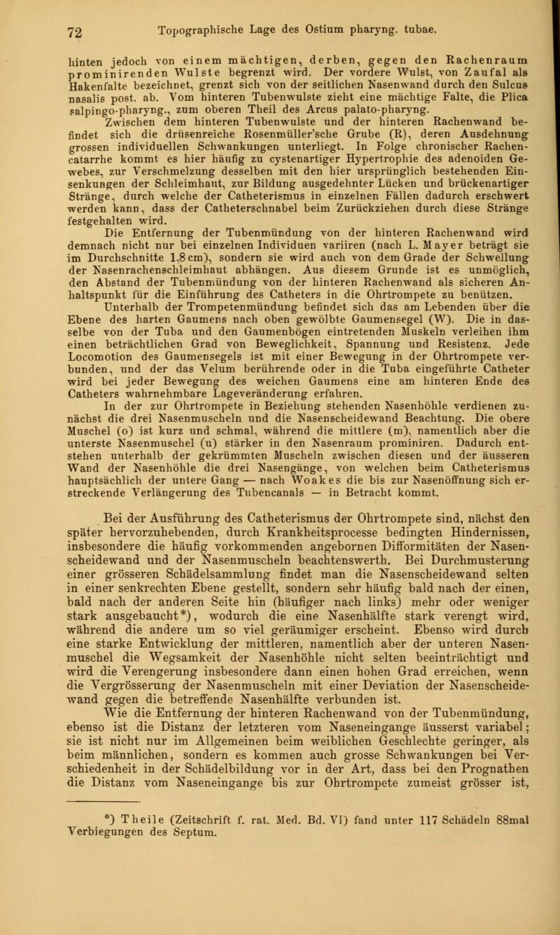 hinten jedoch von einem mächtigen, derben, gegen den Rachenraum prominirenden Wulste begrenzt wird. Der vordere Wulst, von Zaufal als Hakenfalte bezeichnet, grenzt sich von der seitlichen Nasenwand durch den Sulcus nasalis post. ab. Vom hinteren Tubenwulste zieht eine mächtige Falte, die Plica salpingo-pharyng., zum oberen Theil des Arcus palato-pharyng. Zwischen dem hinteren Tubenwulste und der hinteren Rachenwand be- findet sich die drüsenreiche Rosenmüller'sche Grube (R), deren Ausdehnung grossen individuellen Schwankungen unterliegt. In Folge chronischer Rachen- catarrhe kommt es hier häufig zu cystenartiger Hypertrophie des adenoiden Ge- webes, zur Verschmelzung desselben mit den hier ursprünglich bestehenden Ein- senkungen der Schleimhaut, zur Bildung ausgedehnter Lücken und brückenartiger Stränge, durch welche der Catheterismus in einzelnen Fällen dadurch erschwert werden kann, dass der Catheterschnabel beim Zurückziehen durch diese Stränge festgehalten wird. Die Entfernung der Tubenmündung von der hinteren Rachenwand wird demnach nicht nur bei einzelnen Individuen variiren (nach L.Mayer beträgt sie im Durchschnitte 1,8 cm), sondern sie wird auch von dem Grade der Schwellung der Nasenrachenschleimhaut abhängen. Aus diesem Grunde ist es unmöglich, den Abstand der Tubenmündung von der hinteren Rachenwand als sicheren An- haltspunkt für die Einführung des Catheters in die Ohrtrompete zu benützen. Unterhalb der Trompetenmündung befindet sich das am Lebenden über die Ebene des harten Gaumens nach oben gewölbte Gaumensegel (W). Die in das- selbe von der Tuba und den Gaumenbögen eintretenden Muskeln verleihen ihm einen beträchtlichen Grad von Beweglichkeit, Spannung und Resistenz. Jede Locomotion des Gaumensegels ist mit einer Bewegung in der Ohrtrompete ver- bunden, und der das Velum berührende oder in die Tuba eingeführte Catheter wird bei jeder Bewegung des weichen Gaumens eine am hinteren Ende des Catheters wahrnehmbare Lageveränderung erfahren. In der zur Ohrtrompete in Beziehung stehenden Nasenhöhle verdienen zu- nächst die drei Nasenmuscheln und die Nasenscheidewand Beachtung. Die obere Muschel (o) ist kurz und schmal, während die mittlere (m), namentlich aber die unterste Nasenmuschel (u) stärker in den Nasenraum prominiren. Dadurch ent- stehen unterhalb der gekrümmten Muscheln zwischen diesen und der äusseren Wand der Nasenhöhle die drei Nasengänge, von welchen beim Catheterismus hauptsächlich der untere Gang — nach Woakes die bis zur Nasenöffnung sich er- streckende Verlängerung des Tubencanals — in Betracht kommt. Bei der Ausführung des Catheterismus der Ohrtrompete sind, nächst den später hervorzuhebenden, durch Krankheitsprocesse bedingten Hindernissen, insbesondere die häufig vorkommenden angebornen Difformitäten der Nasen- scheidewand und der Nasenmuscheln beachtenswert!]. Bei Durchmusterung einer grösseren Schädelsammlung findet man die Nasenscheidewand selten in einer senkrechten Ebene gestellt, sondern sehr häufig bald nach der einen, bald nach der anderen Seite hin (häufiger nach links) mehr oder weniger stark ausgebaucht*), wodurch die eine Nasenhälfte stark verengt wird, während die andere um so viel geräumiger erscheint. Ebenso wird durch eine starke Entwicklung der mittleren, namentlich aber der unteren Nasen- muschel die Wegsamkeit der Nasenhöhle nicht selten beeinträchtigt und wird die Verengerung insbesondere dann einen hohen Grad erreichen, wenn die Vergrösserung der Nasenmuscheln mit einer Deviation der Nasenscheide- wand gegen die betreffende Nasenhälfte verbunden ist. Wie die Entfernung der hinteren Rachenwand von der Tubenmündung, ebenso ist die Distanz der letzteren vom Naseneingange äusserst variabel; sie ist nicht nur im Allgemeinen beim weiblichen Geschlechte geringer, als beim männlichen, sondern es kommen auch grosse Schwankungen bei Ver- schiedenheit in der Schädelbildung vor in der Art, dass bei den Prognathen die Distanz vom Naseneingange bis zur Ohrtrompete zumeist grösser ist, *) Theile (Zeitschrift f. rat. Med. Bd. VI) fand unter 117 Schädeln 88mal Verbiegungen des Septum.