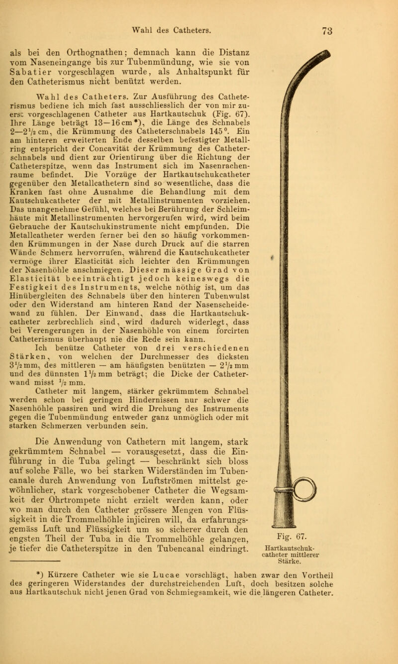 als bei den Orthognathen; demnach kann die Distanz vom Naseneingange bis zur Tubenmündung, wie sie von Sabatier vorgeschlagen wurde, als Anhaltspunkt für den Catheterismus nicht benützt werden. Wahl des Catheters. Zur Ausführung des Cathete- rismus bediene ich mich fast ausschliesslich der von mir zu- ers: vorgeschlagenen Catheter aus Hartkautschuk (Fig. 67). Ihre Länge betlägt 13—16cm*), die Länge des Schnabels 2—2J/2cm, die Krümmung des Catheterschnabels 145°. Ein am hinteren erweiterten Ende desselben befestigter Metall- ring entspricht der Concavität der Krümmung des Catheter- schnabels und dient zur Orientirung über die Richtung der Catheterspitze, wenn das Instrument sich im Nasenrachen- räume befindet. Die Vorzüge der Hartkautschukcatheter gegenüber den Metallcathetern sind so wesentliche, dass die Kranken fast ohne Ausnahme die Behandlung mit dem Kautschukcatheter der mit Metallinstrumenten vorziehen. Das unangenehme Gefühl, welches bei Berührung der Schleim- häute mit Metallinstrumenten hervorgerufen wird, wird beim Gebrauche der Kautschukinstrumente nicht empfunden. Die Metallcatheter wrerden ferner bei den so häufig vorkommen- den Krümmungen in der Nase durch Druck auf die starren Wände Schmerz hervorrufen, während die Kautschukcatheter vermöge ihrer Elasticität sich leichter den Krümmungen der Nasenhöhle anschmiegen. Dieser massige Grad von Elasticität beeinträchtigt jedoch keineswegs die Festigkeit des Instruments, welche nöthig ist, um das Hinübergleiten des Schnabels über den hinteren Tubenwulst oder den Widerstand am hinteren Rand der Nasenscheide- wand zu fühlen. Der Einwand, dass die Hartkautschuk- catheter zerbrechlich sind, wird dadurch widerlegt, dass bei Verengerungen in der Nasenhöhle von einem forcirten Catheterismus überhaupt nie die Rede sein kann. Ich benütze Catheter von drei verschiedenen Stärken, von welchen der Durchmesser des dicksten 372mm, des mittleren — am häufigsten benützten — 272 mm und des dünnsten 172 mm beträgt; die Dicke der Catheter- wand misst 72 mm. Catheter mit langem, stärker gekrümmtem Schnabel werden schon bei geringen Hindernissen nur schwer die Nasenhöhle passiren und wird die Drehung des Instruments gegen die Tubenmündung entweder ganz unmöglich oder mit starken Schmerzen verbunden sein. Die Anwendung von Cathetern mit langem, stark gekrümmtem Schnabel — vorausgesetzt, dass die Ein- führung in die Tuba gelingt — beschränkt sich bloss auf solche Fälle, wo bei starken Widerständen im Tuben- canale durch Anwendung von Luftströmen mittelst ge- wöhnlicher, stark vorgeschobener Catheter die W7egsam- keit der Ohrtrompete nicht erzielt werden kann, oder wo man durch den Catheter grössere Mengen von Flüs- sigkeit in die Trommelhöhle injiciren will, da erfahrungs- gemäss Luft und Flüssigkeit um so sicherer durch den engsten Theil der Tuba in die Trommelhöhle gelangen, je tiefer die Catheterspitze in den Tubencanal eindringt. Fig. 67. Hartkautschuk- catheter mittlerer Stärke. *) Kürzere Catheter wie sie Lucae vorschlägt, haben zwar den Vortheil des geringeren Widerstandes der durchstreichenden Luft, doch besitzen solche aus Hartkautschuk nicht jenen Grad von Schmiegsamkeit, wie die längeren Catheter.