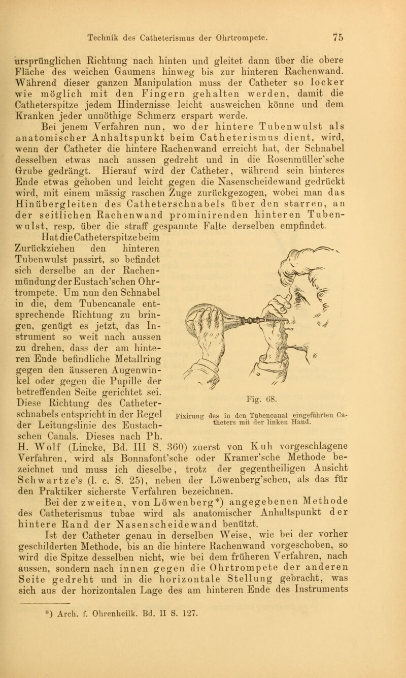 ursprünglichen Richtimg nach hinten und gleitet dann über die obere Fläche des weichen Gaumens hinweg bis zur hinteren Rachenwand. Während dieser ganzen Manipulation muss der Catheter so locker wie möglich mit den Fingern gehalten werden, damit die Catheterspitze jedem Hindernisse leicht ausweichen könne und dem Kranken jeder unnöthige Schmerz erspart werde. Bei jenem Verfahren nun, wo der hintere Tubenwulst als anatomischer Anhaltspunkt beim Catheterismus dient, wird, wenn der Catheter die hintere Rachenwand erreicht hat, der Schnabel desselben etwas nach aussen gedreht und in die Rosenmüllersche Grube gedrängt. Hierauf wird der Catheter, während sein hinteres Ende etwas gehoben und leicht gegen die Nasenscheidewand gedrückt wird, mit einem massig raschen Zuge zurückgezogen, wobei man das Hinübergleiten des Catheterschnabels über den starren, an der seitlichen Rachenwand prominirenden hinteren Tuben- wulst, resp. über die straff gespannte Falte derselben empfindet. Hat die Catheterspitze beim mr^^ Zurückziehen den hinteren Tubenwulst passirt, so befindet sich derselbe an der Rachen- mündung der Eustach'schen Ohr- trompete. Um nun den Schnabel in die, dem Tubencanale ent- sprechende Richtung zu brin- gen, genügt es jetzt, das In- strument so weit nach aussen zu drehen, dass der am hinte- ren Ende befindliche Metallring gegen den äusseren Augenwin- kel oder gegen die Pupille der betreffenden Seite gerichtet sei. Diese Richtung des Catheter- schnabels entspricht in der Regel der Leitungslinie des Eustach- schen Canals. Dieses nach Ph. H. Wolf (Lincke, Bd. III S. 360) zuerst von Kuh vorgeschlagene Verfahren, wird als Bonnafont'sche oder Kramer'sche Methode be- zeichnet und muss ich dieselbe, trotz der gegentheiligen Ansicht Schwartze's (1. c. S. 25), neben der Löwenberg'schen, als das für den Praktiker sicherste Verfahren bezeichnen. Bei der zweiten, von Löwenberg*) angegebenen Methode des Catheterismus tubae wird als anatomischer Anhaltspunkt der hintere Rand der Nasenscheidewand benützt. Ist der Catheter genau in derselben Weise, wie bei der vorher geschilderten Methode, bis an die hintere Rachenwand vorgeschoben, so wird die Spitze desselben nicht, wie bei dem früheren Verfahren, nach aussen, sondern nach innen gegen die Ohrtrompete der anderen Seite gedreht und in die horizontale Stellung gebracht, was sich aus der horizontalen Lage des am hinteren Ende des Instruments Fig. 68. Fixirung des in den Tubencanal eingeführten Ca- theters mit der linken Hand. *) Arch. f. Ohrenheilk. Bd. II S. 127.