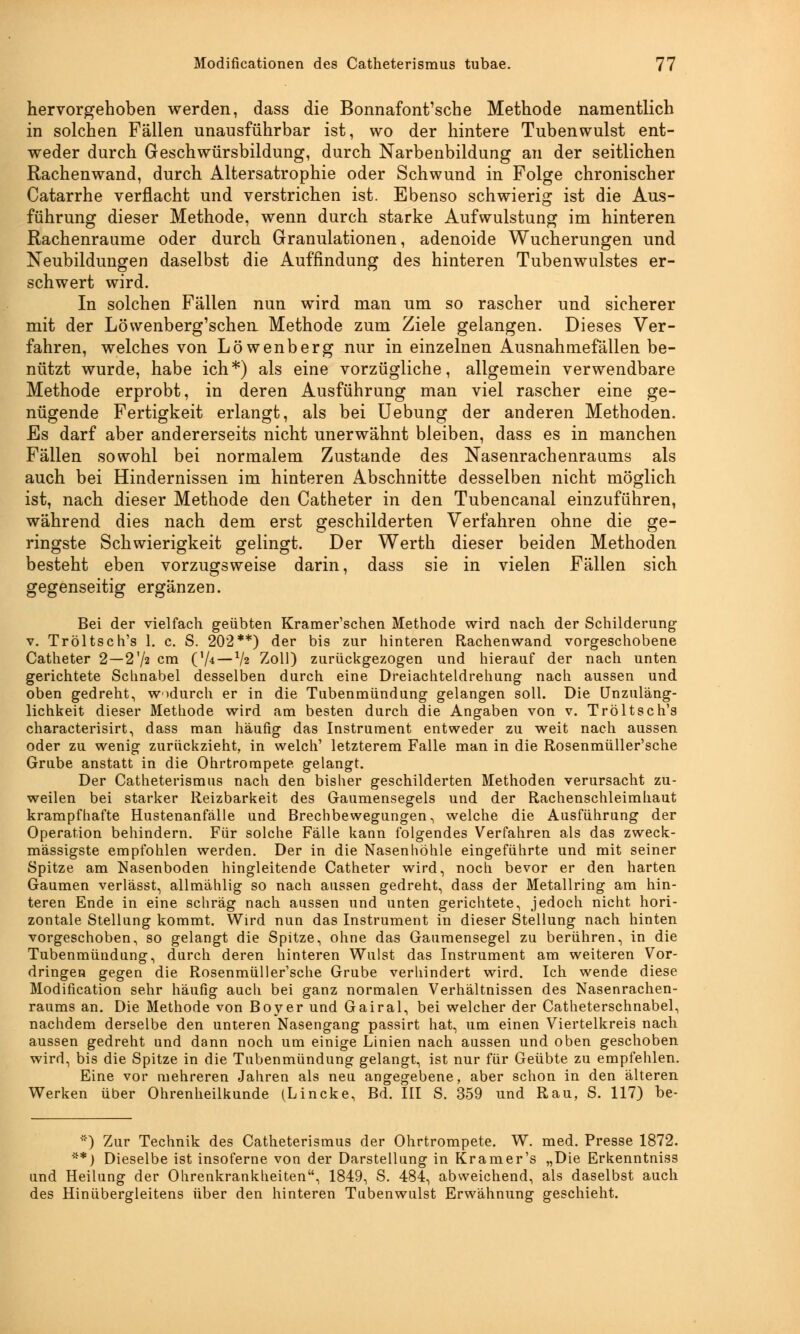 hervorgehoben werden, dass die Bonnafont'sche Methode namentlich in solchen Fällen unausführbar ist, wo der hintere Tubenwulst ent- weder durch Geschwürsbildung, durch Narbenbildung an der seitlichen Rachenwand, durch Altersatrophie oder Schwund in Folge chronischer Catarrhe verflacht und verstrichen ist. Ebenso schwierig ist die Aus- führung dieser Methode, wenn durch starke Aufwulstung im hinteren Rachenraume oder durch Granulationen, adenoide Wucherungen und Neubildungen daselbst die Auffindung des hinteren Tubenwulstes er- schwert wird. In solchen Fällen nun wird man um so rascher und sicherer mit der Löwenberg'schen Methode zum Ziele gelangen. Dieses Ver- fahren, welches von Löwenberg nur in einzelnen Ausnahmefällen be- nützt wurde, habe ich*) als eine vorzügliche, allgemein verwendbare Methode erprobt, in deren Ausführung man viel rascher eine ge- nügende Fertigkeit erlangt, als bei Uebung der anderen Methoden. Es darf aber andererseits nicht unerwähnt bleiben, dass es in manchen Fällen sowohl bei normalem Zustande des Nasenrachenraums als auch bei Hindernissen im hinteren Abschnitte desselben nicht möglich ist, nach dieser Methode den Catheter in den Tubencanal einzuführen, während dies nach dem erst geschilderten Verfahren ohne die ge- ringste Schwierigkeit gelingt. Der Werth dieser beiden Methoden besteht eben vorzugsweise darin, dass sie in vielen Fällen sich gegenseitig ergänzen. Bei der vielfach geübten Kramer'schen Methode wird nach der Schilderung v. Tröltsch's 1. c. S. 202**) der bis zur hinteren Rachenwand vorgeschobene Catheter 2—2'/2 cm ('/4—xh Zoll) zurückgezogen und hierauf der nach unten gerichtete Schnabel desselben durch eine Dreiachteldrehung nach aussen und oben gedreht, wodurch er in die Tubenmündung gelangen soll. Die Unzuläng- lichkeit dieser Methode wird am besten durch die Angaben von v. Tröltsch's characterisirt, dass man häufig das Instrument entweder zu weit nach aussen oder zu wenig zurückzieht, in welch' letzterem Falle man in die Rosenmüller'sche Grube anstatt in die Ohrtrompete gelangt. Der Catheterismus nach den bisher geschilderten Methoden verursacht zu- weilen bei starker Reizbarkeit des Gaumensegels und der Rachenschleimhaut krampfhafte Hustenanfälle und Brechbewegungen, welche die Ausführung der Operation behindern. Für solche Fälle kann folgendes Verfahren als das zweck- mässigste empfohlen werden. Der in die Nasenhöhle eingeführte und mit seiner Spitze am Nasenboden hingleitende Catheter wird, noch bevor er den harten Gaumen verlässt, allmählig so nach aussen gedreht, dass der Metallring am hin- teren Ende in eine schräg nach aussen und unten gerichtete, jedoch nicht hori- zontale Stellung kommt. Wird nun das Instrument in dieser Stellung nach hinten vorgeschoben, so gelangt die Spitze, ohne das Gaumensegel zu berühren, in die Tubenmündung, durch deren hinteren Wulst das Instrument am weiteren Vor- dringen gegen die Rosenmüller'sche Grube verhindert wird. Ich wende diese Modifikation sehr häufig auch bei ganz normalen Verhältnissen des Nasenrachen- raums an. Die Methode von Boyer und Gairal, bei welcher der Catheterschnabel, nachdem derselbe den unteren Nasengang passirt hat, um einen Viertelkreis nach aussen gedreht und dann noch um einige Linien nach aussen und oben geschoben wird, bis die Spitze in die Tubenmündung gelangt, ist nur für Geübte zu empfehlen. Eine vor mehreren Jahren als neu angegebene, aber schon in den älteren Werken über Ohrenheilkunde (Lincke, Bd. III S. 359 und Rau, S. 117) be- *) Zur Technik des Catheterismus der Ohrtrompete. W. med. Presse 1872. **) Dieselbe ist insoferne von der Darstellung in Kramer's „Die Erkenntniss und Heilung der Ohrenkrankheiten, 1849, S. 484, abweichend, als daselbst auch des Hin Übergleitens über den hinteren Tubenwulst Erwähnung geschieht.