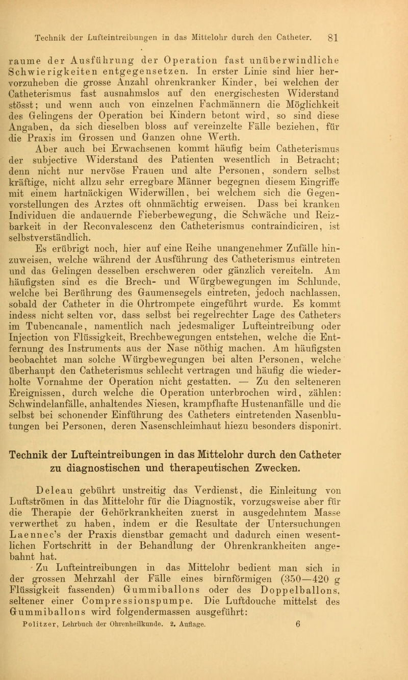 räume der Ausführung der Operation fast unüberwindliche Schwierigkeiten entgegensetzen. In erster Linie sind hier her- vorzuheben die grosse Anzahl ohrenkranker Kinder, bei welchen der Catheterismus fast ausnahmslos auf den energischesten Widerstand stösst; und wenn auch von einzelnen Fachmännern die Möglichkeit des Gelingens der Operation bei Kindern betont wird, so sind diese Angaben, da sich dieselben bloss auf vereinzelte Fälle beziehen, für die Praxis im Grossen und Ganzen ohne Werth. Aber auch bei Erwachsenen kommt häufig beim Catheterismus der subjective Widerstand des Patienten wesentlich in Betracht; denn nicht nur nervöse Frauen und alte Personen, sondern selbst kräftige, nicht allzu sehr erregbare Männer begegnen diesem Eingriffe mit einem hartnäckigen Widerwillen, bei welchem sich die Gegen- vorstellungen des Arztes oft ohnmächtig erweisen. Dass bei kranken Individuen die andauernde Fieberbewegung, die Schwäche und Reiz- barkeit in der Reconvalescenz den Catheterismus contraindiciren, ist selbstverständlich. Es erübrigt noch, hier auf eine Reihe unangenehmer Zufälle hin- zuweisen, welche während der Ausführung des Catheterismus eintreten und das Gelingen desselben erschweren oder gänzlich vereiteln. Am häufigsten sind es die Brech- und Würgbewegungen im Schlünde, welche bei Berührung des Gaumensegels eintreten, jedoch nachlassen, sobald der Catheter in die Ohrtrompete eingeführt wurde. Es kommt indess nicht selten vor, dass selbst bei regelrechter Lage des Catheters im Tubencanale, namentlich nach jedesmaliger Lufteintreibung oder Injection von Flüssigkeit, Brechbewegungen entstehen, welche die Ent- fernung des Instruments aus der Nase nöthig machen. Am häufigsten beobachtet man solche Würgbewegungen bei alten Personen, welche überhaupt den Catheterismus schlecht vertragen und häufig die wieder- holte Vornahme der Operation nicht gestatten. — Zu den selteneren Ereignissen, durch welche die Operation unterbrochen wird, zählen: Schwindelanfälle, anhaltendes Niesen, krampfhafte Hustenanfälle und die selbst bei schonender Einführung des Catheters eintretenden Nasenblu- tungen bei Personen, deren Nasenschleimhaut hiezu besonders disponirt. Technik der Lufteintreibungen in das Mittelohr durch den Catheter zu diagnostischen und therapeutischen Zwecken. Deleau gebührt unstreitig das Verdienst, die Einleitung von Luftströmen in das Mittelohr für die Diagnostik, vorzugsweise aber für die Therapie der Gehörkrankheiten zuerst in ausgedehntem Masse verwerthet zu haben, indem er die Resultate der Untersuchungen Laennec's der Praxis dienstbar gemacht und dadurch einen wesent- lichen Fortschritt in der Behandlung der Ohrenkrankheiten ange- bahnt hat. • Zu Lufteintreibungen in das Mittelohr bedient man sich in der grossen Mehrzahl der Fälle eines birnförmigen (350—420 g Flüssigkeit fassenden) Gummiballons oder des Doppelballons, seltener einer Compressionspumpe. Die Luftdouche mittelst des Gummiballons wird folgen der massen ausgeführt: Politzer, Lehrbuch der Ohrenheilkunde. 2. Auflage. 6