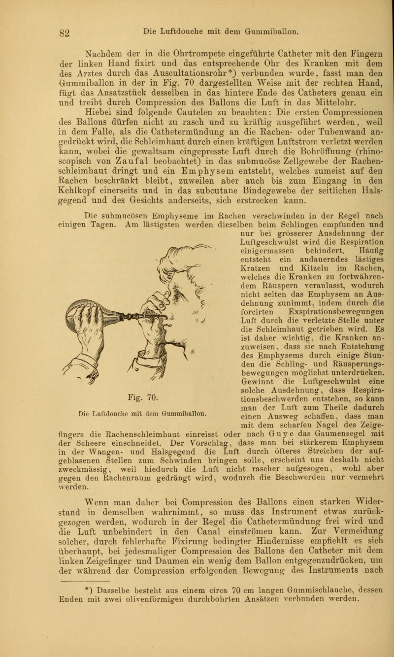 Nachdem der in die Ohrtrompete eingeführte Catheter mit den Fingern der linken Hand fixirt und das entsprechende Ohr des Kranken mit dem des Arztes durch das Auscultationsrohr *) verbunden wurde, fasst man den Gummiballon in der in Fig. 70 dargestellten Weise mit der rechten Hand, fügt das Ansatzstück desselben in das hintere Ende des Catheters genau ein und treibt durch Compression des Ballons die Luft in das Mittelohr. Hiebei sind folgende Cautelen zu beachten: Die ersten Compressionen des Ballons dürfen nicht zu rasch und zu kräftig ausgeführt werden, weil in dem Falle, als die Cathetermündung an die Rachen- oder Tubenwand an- gedrückt wird, die Schleimhaut durch einen kräftigen Luftstrom verletzt werden kann, wobei die gewaltsam eingepresste Luft durch die Bohröffnung (rhino- scopisch von Zaufal beobachtet) in das submucöse Zellgewebe der Rachen- schleimhaut dringt und ein Emphysem entsteht, welches zumeist auf den Rachen beschränkt bleibt, zuweilen aber auch bis zum Eingang in den Kehlkopf einerseits und in das subcutane Bindegewebe der seitlichen Hals- gegend und des Gesichts anderseits, sich erstrecken kann. Die submucösen Emphyseme im Rachen verschwinden in der Regel nach einigen Tagen. Am lästigsten werden dieselben beim Schlingen empfunden und nur bei grösserer Ausdehnung der Luftgeschwulst wird die Respiration einigermassen behindert. Häufig entsteht ein andauerndes lästiges Kratzen und Kitzeln im Rachen, welches die Kranken zu fortwähren- dem Räuspern veranlasst, wodurch nicht selten das Emplrysem an Aus- dehnung zunimmt, indem durch die forcirten Exspirationsbewegungen Luft durch die verletzte Stelle unter die Schleimhaut getrieben wird. Es ist daher wichtig, die Kranken an- zuweisen, dass sie nach Entstehung des Emphysems durch einige Stun- jy. —s^>»» n -^s- den die Schling- und Räusperungs- Jfa bewegungen möglichst unterdrücken. Gewinnt die Luftgeschwulst eine solche Ausdehnung, dass Respira- tionsbeschwerden entstehen, so kann man der Luft zum Theile dadurch einen Ausweg schaffen, dass man mit dem scharfen Nagel des Zeige- fingers die Rachenschleimhaut einreisst oder nach Guye das Gaumensegel mit der Scheere einschneidet. Der Vorschlag, dass man bei stärkerem Emphysem in der Wangen- und Halsgegend die Luft durch öfteres Streichen der auf- geblasenen Stellen zum Schwinden bringen solle, erscheint uns deshalb nicht zweckmässig, weil hiedurch die Luft nicht rascher aufgesogen, wohl aber gegen den Rachenraum gedrängt wird, wodurch die Beschwerden nur vermehrt werden. Wenn man daher bei Compression des Ballons einen starken Wider- stand in demselben wahrnimmt, so muss das Instrument etwas zurück- gezogen werden, wodurch in der Regel die Cathetermündung frei wird und die Luft unbehindert in den Canal einströmen kann. Zur Vermeidung solcher, durch fehlerhafte Fixirung bedingter Hindernisse empfiehlt es sich überhaupt, bei jedesmaliger Compression des Ballons den Catheter mit dem linken Zeigefinger und Daumen ein wenig dem Ballon entgegenzudrücken, um der während der Compression erfolgenden Bewegung des Instruments nach Fig. 70. Die Luftdouche mit dem Gummiballon. *) Dasselbe besteht aus einem circa 70 cm langen Gummischlauche, dessen Enden mit zwei olivenförmigen durchbohrten Ansätzen verbunden werden.