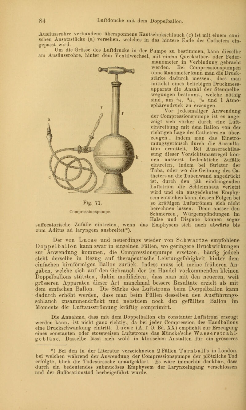 Ausflussrohre verbundene übersponnene Kautschukschlauch (c) ist mit einem coni- schen Ansatzstücke (a) versehen, welches in das hintere Ende des Catheters ein- gepasst wird. Um die Grösse des Luftdrucks in der Pumpe zu bestimmen, kann dieselbe am Ausflussrohre, hinter dem Ventilwechsel, mit einem Quecksilber- oder Feder- manometer in Verbindung gebracht werden. Bei Compressionspumpen ohne Manometer kann man die Druck- stärke dadurch messen, dass man mittelst eines beliebigen Druckmess- apparats die Anzahl der Stempelbe- wegungen bestimmt, welche nöthig sind, um V*, 2A ■> V2 una 1 Atmo- sphärendruck zu erzeugen. Vor jedesmaliger Anwendung der Compressionspumpe ist es ange- zeigt sich vorher durch eine Luft- eintreibung mit dem Ballon von der richtigen Lage des Catheters zu über- zeugen , indem man das Einströ- mungsgeräusch durch die Ausculta- tion ermittelt. Bei Ausserachtlas- sung dieser Vorsichtsmassregel kön- nen äusserst bedenkliche Zufälle eintreten, indem bei Strictur der Tuba, oder wo die Oeffnung des Ca- theters an die Tubenwand angedrückt ist, durch den jäh eindringenden Luftstrom die Schleimhaut verletzt wird und ein ausgedehntes Emphy- sem entstehen kann, dessen Folgen bei so kräftigen Luftströmen sich nicht berechnen lassen. Denn ausser den Schmerzen, Würgempfindungen im Halse und Dispnoe können sogar suffocatorische Zufälle eintreten, wenn das Emphysem sich nach abwärts bis zum Aditus ad laryngem ausbreitet*). Der von Lucae und neuerdings wieder von Schwärtze empfohlene Doppelballon kann zwar in einzelnen Fällen, wo geringere Druckwirkungen zur Anwendung kommen, die Compressionspumpe ersetzen, häufig jedoch steht derselbe in Bezug auf therapeutische Leistungsfähigkeit hinter dem einfachen birnförmigen Ballon zurück. Indess muss ich meine früheren An- gaben, welche sich auf den Gebrauch der im Handel vorkommenden kleinen Doppelballons stützten, dahin modificiren, dass man mit den neueren, weit grösseren Apparaten dieser Art manchmal bessere Resultate erzielt als mit dem einfachen Ballon. Die Stärke des Luftstroms beim Doppelballon kann dadurch erhöht werden, dass man beim Füllen desselben den Ausführungs- schlauch zusammendrückt und nebstdem noch den gefüllten Ballon im Momente der Luftausströmung kräftig comprimirt. Die Annahme, dass mit dem Doppelballon ein constanter Luftstrom erzeugt werden kann, ist nicht ganz richtig, da bei jeder Compression des Handballons eine Druckschwankung eintritt. Lucae (A. f. 0. Bd. XX) empfiehlt zur Erzeugung eines constanten oder stossweisen Luftstroms das Müncke'sche Wasserstrahl- gebläse. Dasselbe lässt sich wohl in klinischen Anstalten für ein grösseres Fig. 71. Compressionspumpe. *) Bei den in der Literatur verzeichneten 2 Fällen Turnbull's in London, bei welchen während der Anwendung der Compressionspumpe der plötzliche Tod erfolgte, blieb die Todesursache unaufgeklärt. Es wäre immerhin denkbar, dass durch ein bedeutendes submucöses Emphysem der Larjmxeingang verschlossen und der Suffocationstod herbeigeführt wurde.