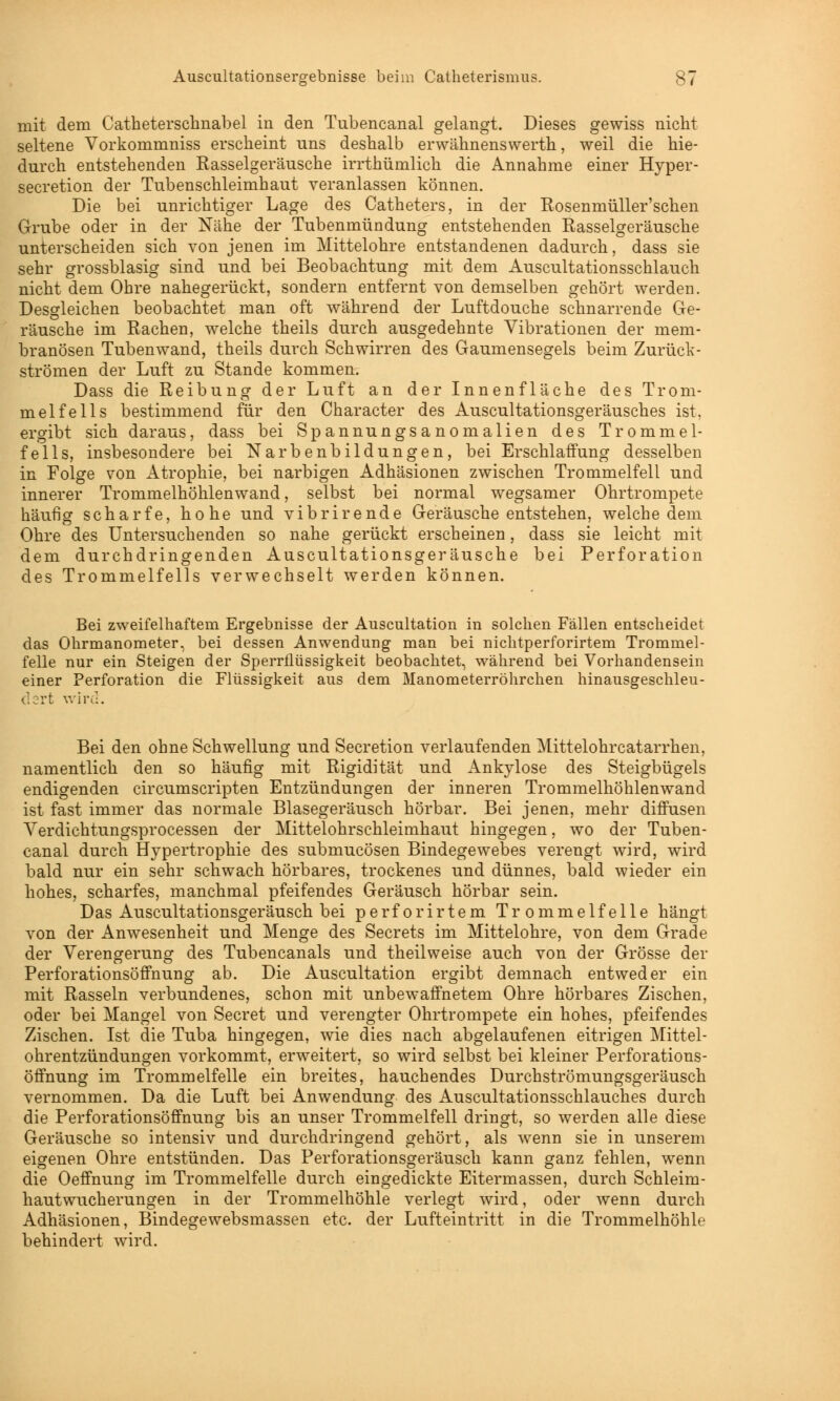 mit dem Catheterschnabel in den Tubencanal gelangt. Dieses gewiss nicht seltene Vorkommniss erscheint uns deshalb erwähnenswerth, weil die hie- durch entstehenden Rasselgeräusche irrthümlich die Annahme einer Hyper- secretion der Tubenschleimhaut veranlassen können. Die bei unrichtiger Lage des Catheters, in der Rosenmüller'schen Grube oder in der Nähe der Tubenmündung entstehenden Rasselgeräusche unterscheiden sich von jenen im Mittelohre entstandenen dadurch, dass sie sehr grossblasig sind und bei Beobachtung mit dem Auscultationsschlauch nicht dem Ohre nahegerückt, sondern entfernt von demselben gehört werden. Desgleichen beobachtet man oft während der Luftdouche schnarrende Ge- räusche im Rachen, welche theils durch ausgedehnte Vibrationen der mem- branösen Tubenwand, theils durch Schwirren des Gaumensegels beim Zurück- strömen der Luft zu Stande kommen. Dass die Reibung der Luft an der Innenfläche des Trom- melfells bestimmend für den Character des Auscultationsgeräusches ist, ergibt sich daraus, dass bei Spannungsanomalien des Trommel- fells, insbesondere bei Narbenbildungen, bei Erschlaffung desselben in Folge von Atrophie, bei narbigen Adhäsionen zwischen Trommelfell und innerer Trommelhöhlenwand, selbst bei normal wegsamer Ohrtrompete häufig scharfe, hohe und vibrirende Geräusche entstehen, welche dem Ohre des Untersuchenden so nahe gerückt erscheinen, dass sie leicht mit dem durchdringenden Auscultationsgeräusche bei Perforation des Trommelfells verwechselt werden können. Bei zweifelhaftem Ergebnisse der Auscultation in solchen Fällen entscheidet das Ohrmanometer, bei dessen Anwendung man bei nichtperforirtem Trommel- felle nur ein Steigen der Sperrflüssigkeit beobachtet, während bei Vorhandensein einer Perforation die Flüssigkeit aus dem Manometerröhrchen hinausgeschleu- d^rt wird. Bei den ohne Schwellung und Secretion verlaufenden Mittelohrcatarrhen, namentlich den so häufig mit Rigidität und Ankylose des Steigbügels endigenden circumscripten Entzündungen der inneren Trommelhöhlenwand ist fast immer das normale Blasegeräusch hörbar. Bei jenen, mehr diffusen Verdichtungsprocessen der Mittelohrschleimhaut hingegen, wo der Tuben- canal durch Hypertrophie des submucösen Bindegewebes verengt wird, wird bald nur ein sehr schwach hörbares, trockenes und dünnes, bald wieder ein hohes, scharfes, manchmal pfeifendes Geräusch hörbar sein. Das Auscultationsgeräusch bei perforirtem Trommelfelle hängt von der Anwesenheit und Menge des Secrets im Mittelohre, von dem Grade der Verengerung des Tubencanals und theilweise auch von der Grösse der Perforationsöffnung ab. Die Auscultation ergibt demnach entweder ein mit Rasseln verbundenes, schon mit unbewaffnetem Ohre hörbares Zischen, oder bei Mangel von Secret und verengter Ohrtrompete ein hohes, pfeifendes Zischen. Ist die Tuba hingegen, wie dies nach abgelaufenen eitrigen Mittel- ohrentzündungen vorkommt, erweitert, so wird selbst bei kleiner Perforations- öffnung im Trommelfelle ein breites, hauchendes Durchströmungsgeräusch vernommen. Da die Luft bei Anwendung des Auscultationsschlauches durch die Perforationsöffnung bis an unser Trommelfell dringt, so werden alle diese Geräusche so intensiv und durchdringend gehört, als wenn sie in unserem eigenen Ohre entstünden. Das Perforationsgeräusch kann ganz fehlen, wenn die Oeffnung im Trommelfelle durch eingedickte Eitermassen, durch Schleim- hautwucherungen in der Trommelhöhle verlegt wird, oder wenn durch Adhäsionen, Bindegewebsmassen etc. der Lufteintritt in die Trommelhöhle behindert wird.
