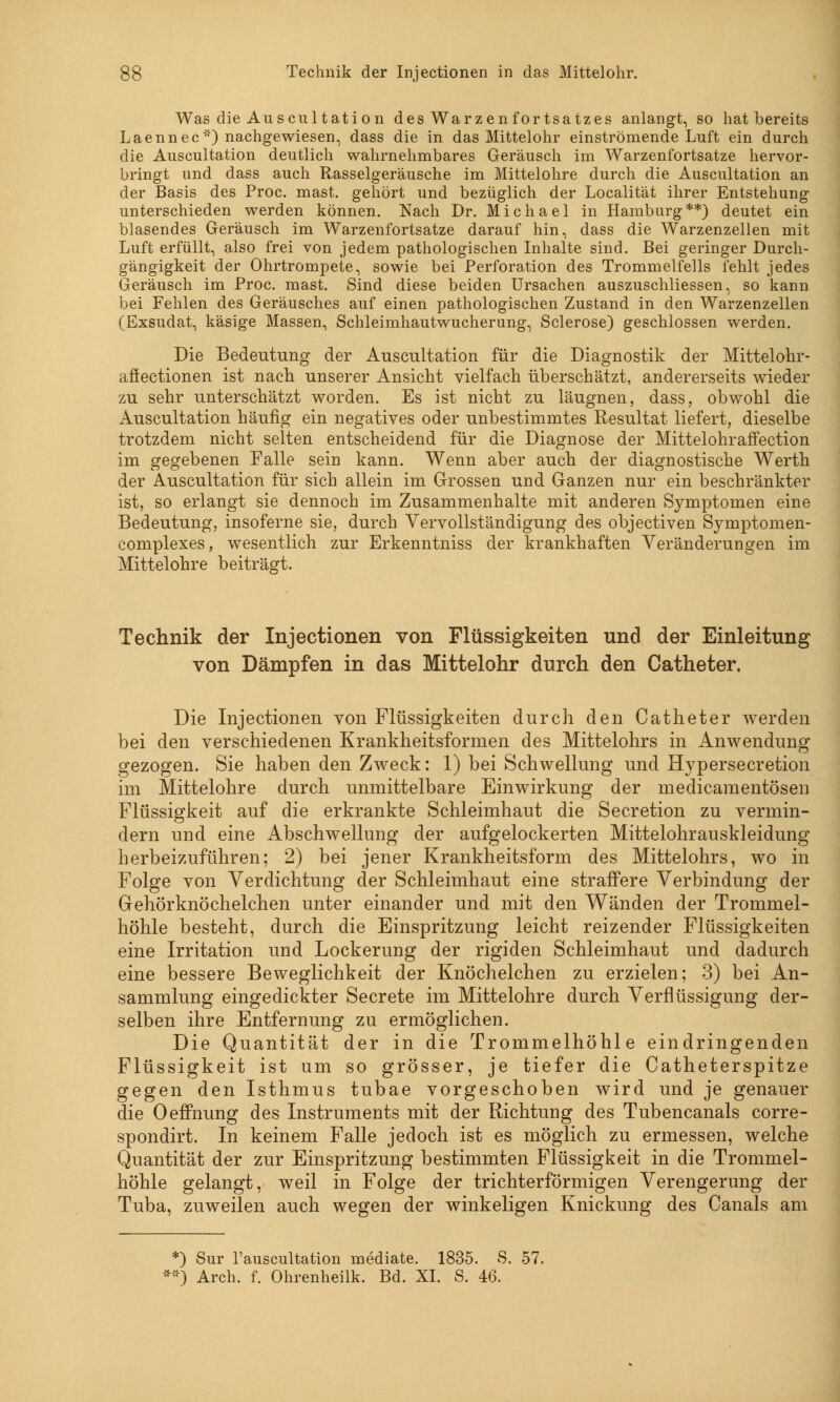 Was die Au scu ltati on des Warzen fortsatzes anlangt, so hat bereits Laennec) nachgewiesen, dass die in das Mittelohr einströmende Luft ein durch die Auscultation deutlich wahrnehmbares Geräusch im Warzenfortsatze hervor- bringt und dass auch Rasselgeräusche im Mittelohre durch die Auscultation an der Basis des Proc. mast. gehört und bezüglich der Localität ihrer Entstehung unterschieden werden können. Nach Dr. Michael in Hamburg**) deutet ein blasendes Geräusch im Warzenfortsatze darauf hin, dass die Warzenzellen mit Luft erfüllt, also frei von jedem pathologischen Inhalte sind. Bei geringer Durch- gängigkeit der Ohrtrompete, sowie bei Perforation des Trommelfells fehlt jedes Geräusch im Proc. mast. Sind diese beiden Ursachen auszuschliessen, so kann bei Fehlen des Geräusches auf einen pathologischen Zustand in den Warzenzellen (Exsudat, käsige Massen, Schleimhautwucherung, Sclerose) geschlossen werden. Die Bedeutung der Auscultation für die Diagnostik der Mittelohr- affectionen ist nach unserer Ansicht vielfach überschätzt, andererseits wieder zu sehr unterschätzt worden. Es ist nicht zu läugnen, dass, obwohl die Auscultation häufig ein negatives oder unbestimmtes Resultat liefert, dieselbe trotzdem nicht selten entscheidend für die Diagnose der Mittelohraffection im gegebenen Falle sein kann. Wenn aber auch der diagnostische Werth der Auscultation für sich allein im Grossen und Ganzen nur ein beschränkter ist, so erlangt sie dennoch im Zusammenhalte mit anderen Symptomen eine Bedeutung, insoferne sie, durch Vervollständigung des objeetiven Symptomen- complexes, wesentlich zur Erkenntniss der krankhaften Veränderungen im Mittelohre beiträgt. Technik der Injectionen von Flüssigkeiten und der Einleitung von Dämpfen in das Mittelohr durch den Catheter. Die Injectionen von Flüssigkeiten durch den Catheter werden bei den verschiedenen Krankheitsformen des Mittelohrs in Anwendung gezogen. Sie haben den Zweck: 1) bei Schwellung und Hypersecretion im Mittelohre durch unmittelbare Einwirkung der medicamentösen Flüssigkeit auf die erkrankte Schleimhaut die Secretion zu vermin- dern und eine Abschwellung der aufgelockerten Mittelohrauskleidung herbeizuführen; 2) bei jener Krankheitsform des Mittelohrs, wo in Folge von Verdichtung der Schleimhaut eine straffere Verbindung der Gehörknöchelchen unter einander und mit den Wänden der Trommel- höhle besteht, durch die Einspritzung leicht reizender Flüssigkeiten eine Irritation und Lockerung der rigiden Schleimhaut und dadurch eine bessere Beweglichkeit der Knöchelchen zu erzielen; 3) bei An- sammlung eingedickter Secrete im Mittelohre durch Verflüssigung der- selben ihre Entfernung zu ermöglichen. Die Quantität der in die Trommelhöhle eindringenden Flüssigkeit ist um so grösser, je tiefer die Catheterspitze gegen den Isthmus tubae vorgeschoben wird und je genauer die Oeffnung des Instruments mit der Richtung des Tubencanals corre- spondirt. In keinem Falle jedoch ist es möglich zu ermessen, welche Quantität der zur Einspritzung bestimmten Flüssigkeit in die Trommel- höhle gelangt, weil in Folge der trichterförmigen Verengerung der Tuba, zuweilen auch wegen der winkeligen Knickung des Canals am *) Sur l'auscultation mediate. 1835. 8. 57. **) Arch. f. Ohrenheilk. Bd. XI. S. 46.