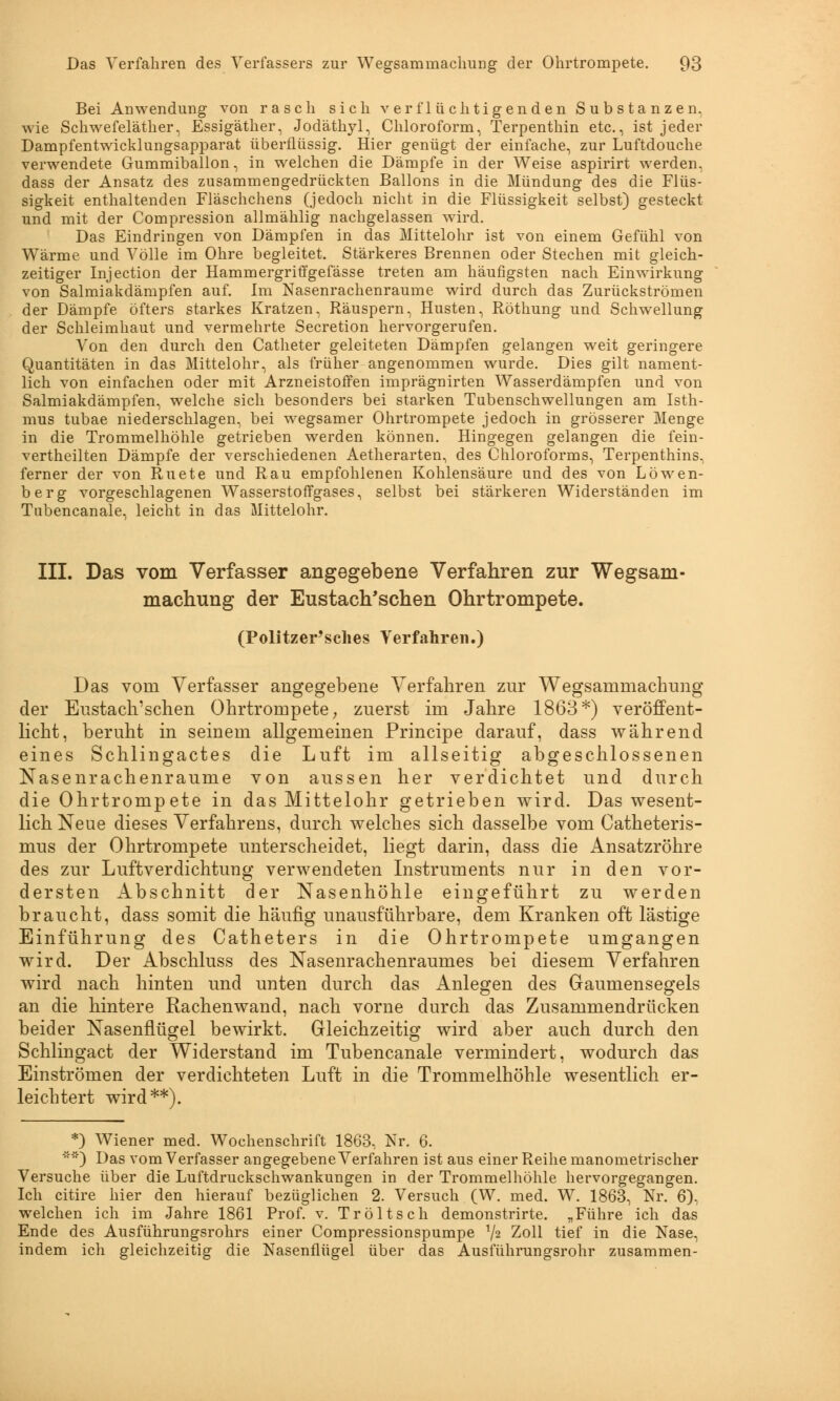 Bei Anwendung von rasch sich verflüchtigenden Substanzen, wie Schwefeläther, Essigäther, Jodäthyl, Chloroform, Terpenthin etc., ist jeder Dampfentwicklungsapparat überflüssig. Hier genügt der einfache, zur Luftdouche verwendete Gummiballon, in welchen die Dämpfe in der Weise aspirirt werden, dass der Ansatz des zusammengedrückten Ballons in die Mündung des die Flüs- sigkeit enthaltenden Fläschchens (jedoch nicht in die Flüssigkeit selbst) gesteckt und mit der Compression allmählig nachgelassen wird. Das Eindringen von Dämpfen in das Mittelohr ist von einem Gefühl von Wärme und Völle im Ohre begleitet. Stärkeres Brennen oder Stechen mit gleich- zeitiger Injection der Hammergriffgefässe treten am häufigsten nach Einwirkung von Salmiakdämpfen auf. Im Nasenrachenräume wird durch das Zurückströmen der Dämpfe öfters starkes Kratzen, Räuspern, Husten, Röthung und Schwellung der Schleimhaut und vermehrte Secretion hervorgerufen. Von den durch den Catheter geleiteten Dämpfen gelangen weit geringere Quantitäten in das Mittelohr, als früher angenommen wurde. Dies gilt nament- lich von einfachen oder mit Arzneistoffen imprägnirten Wasserdämpfen und von Salmiakdämpfen, welche sich besonders bei starken Tubenschwellungen am Isth- mus tubae niederschlagen, bei wegsamer Ohrtrompete jedoch in grösserer Menge in die Trommelhöhle getrieben werden können. Hingegen gelangen die fein- vertheilten Dämpfe der verschiedenen Aetherarten, des Chloroforms, Terpenthins, ferner der von Ruete und Rau empfohlenen Kohlensäure und des von Löwen- berg vorgeschlagenen Wasserstoffgases, selbst bei stärkeren Widerständen im Tnbencanale, leicht in das Mittelohr. III. Das vom Verfasser angegebene Verfahren zur Wegsam- machung der Eustachischen Ohrtrompete. (Politzer'sches Verfahren.) Das vom Verfasser angegebene Verfahren zur Wegsammachung der Eustachischen Ohrtrompete, zuerst im Jahre 1863*) veröffent- licht, beruht in seinem allgemeinen Principe darauf, dass während eines Schlingactes die Luft im allseitig abgeschlossenen Nasenrachenräume von aussen her verdichtet und durch die Ohrtrompete in das Mittelohr getrieben wird. Das wesent- lich Neue dieses Verfahrens, durch welches sich dasselbe vom Catheteris- mus der Ohrtrompete unterscheidet, liegt darin, dass die Ansatzröhre des zur Luftverdichtung verwendeten Instruments nur in den vor- dersten Abschnitt der Nasenhöhle eingeführt zu werden braucht, dass somit die häufig unausführbare, dem Kranken oft lästige Einführung des Catheters in die Ohrtrompete umgangen wird. Der Abschluss des Nasenrachenraumes bei diesem Verfahren wird nach hinten und unten durch das Anlegen des Gaumensegels an die hintere Rachenwand, nach vorne durch das Zusammendrücken beider Nasenflügel bewirkt. Gleichzeitig wird aber auch durch den Schlingact der Widerstand im Tubencanale vermindert, wodurch das Einströmen der verdichteten Luft in die Trommelhöhle wesentlich er- leichtert wird**). *) Wiener med. Wochenschrift 1863, Nr. 6. ') Das vom Verfasser angegebene Verfahren ist aus einer Reihe manometrischer Versuche über die Luftdruckschwankungen in der Trommelhöhle hervorgegangen. Ich citire hier den hierauf bezüglichen 2. Versuch (W. med. W. 1863, Nr. 6), welchen ich im Jahre 1861 Prof. v. Tröltsch demonstrirte. „Führe ich das Ende des Ausführungsrohrs einer Compressionspumpe x\i Zoll tief in die Nase, indem ich gleichzeitig die Nasenflügel über das Ausführungsrohr zusammen-