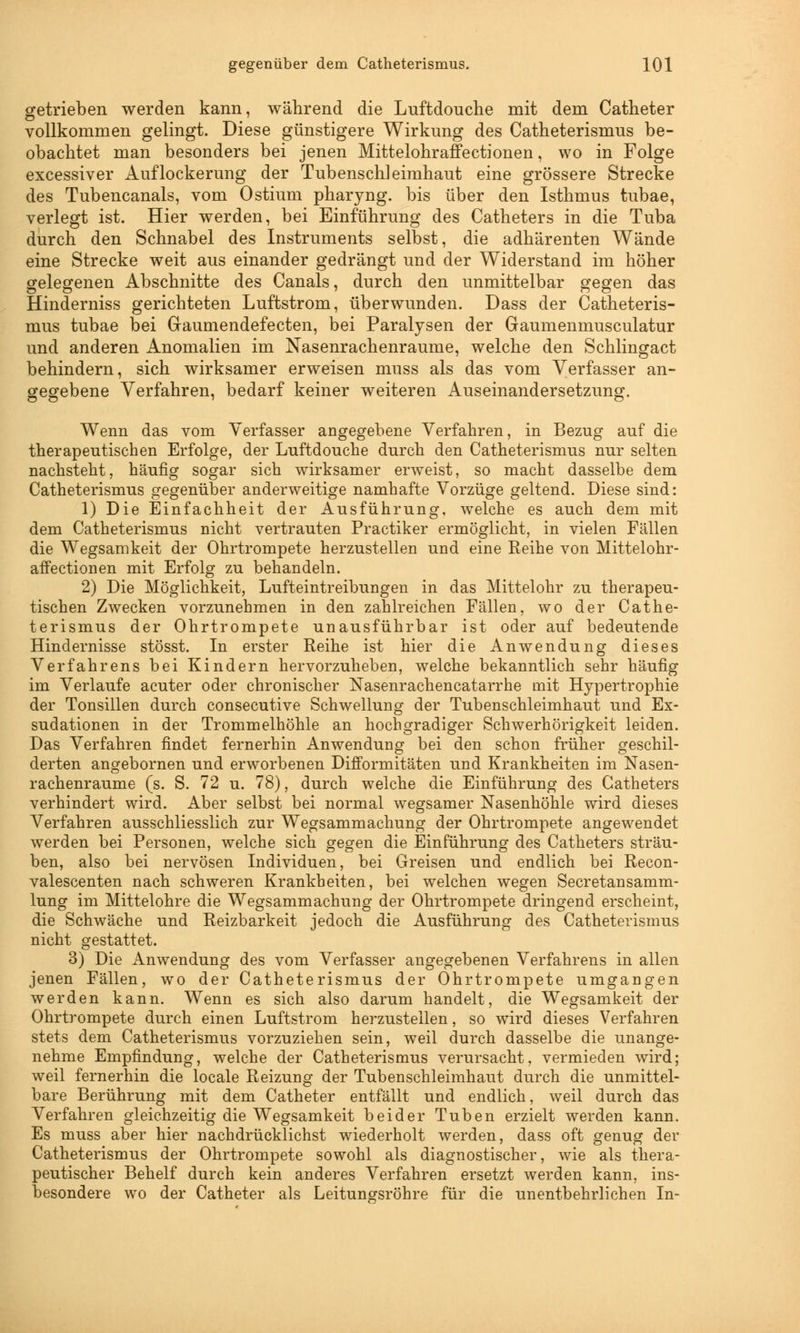 getrieben werden kann, während die Luftdouche mit dem Catheter vollkommen gelingt. Diese günstigere Wirkung des Catheterismus be- obachtet man besonders bei jenen Mittelohraffectionen, wo in Folge excessiver Auflockerung der Tubenschleimhaut eine grössere Strecke des Tubencanals, vom Ostium pharyng. bis über den Isthmus tubae, verlegt ist. Hier werden, bei Einführung des Catheters in die Tuba durch den Schnabel des Instruments selbst, die adhärenten Wände eine Strecke weit aus einander gedrängt und der Widerstand im höher gelegenen Abschnitte des Canals, durch den unmittelbar gegen das Hinderniss gerichteten Luftstrom, überwunden. Dass der Catheteris- mus tubae bei Graumendefecten, bei Paralysen der Gaumenmusculatur und anderen Anomalien im Nasenrachenräume, welche den Schlingact behindern, sich wirksamer erweisen muss als das vom Verfasser an- gegebene Verfahren, bedarf keiner weiteren Auseinandersetzung. Wenn das vom Verfasser angegebene Verfahren, in Bezug auf die therapeutischen Erfolge, der Luftdouche durch den Catheterismus nur selten nachsteht, häufig sogar sich wirksamer erweist, so macht dasselbe dem Catheterismus gegenüber anderweitige namhafte Vorzüge geltend. Diese sind: 1) Die Einfachheit der Ausführung, welche es auch dem mit dem Catheterismus nicht vertrauten Practiker ermöglicht, in vielen Fällen die Wegsamkeit der Ohrtrompete herzustellen und eine Keine von Mittelohr- affectionen mit Erfolg zu behandeln. 2) Die Möglichkeit, Lufteintreibungen in das Mittelohr zu therapeu- tischen Zwecken vorzunehmen in den zahlreichen Fällen, wo der Cathe- terismus der Ohrtrompete unausführbar ist oder auf bedeutende Hindernisse stösst. In erster Reihe ist hier die Anwendung dieses Verfahrens bei Kindern hervorzuheben, welche bekanntlich sehr häufig im Verlaufe acuter oder chronischer Nasenrachencatarrhe mit Hypertrophie der Tonsillen durch consecutive Schwellung der Tubenschleimhaut und Ex- sudationen in der Trommelhöhle an hochgradiger Schwerhörigkeit leiden. Das Verfahren findet fernerhin Anwendung bei den schon früher geschil- derten angebornen und erworbenen Difformitäten und Krankheiten im Nasen- rachenräume (s. S. 72 u. 78), durch welche die Einführung des Catheters verhindert wird. Aber selbst bei normal wegsamer Nasenhöhle wird dieses Verfahren ausschliesslich zur Wegsammachung der Ohrtrompete angewendet werden bei Personen, welche sich gegen die Einführung des Catheters sträu- ben, also bei nervösen Individuen, bei Greisen und endlich bei Recon- valescenten nach schweren Krankheiten, bei welchen wegen Secretansamm- lung im Mittelohre die Wegsammachung der Ohrtrompete dringend erscheint, die Schwäche und Reizbarkeit jedoch die Ausführung des Catheterismus nicht gestattet. 3) Die Anwendung des vom Verfasser angegebenen Verfahrens in allen jenen Fällen, wo der Catheterismus der Ohrtrompete umgangen werden kann. Wenn es sich also darum handelt, die Wegsamkeit der Ohrtrompete durch einen Luftstrom herzustellen, so wird dieses Verfahren stets dem Catheterismus vorzuziehen sein, weil durch dasselbe die unange- nehme Empfindung, welche der Catheterismus verursacht, vermieden wird; weil fernerhin die locale Reizung der Tubenschleimhaut durch die unmittel- bare Berührung mit dem Catheter entfällt und endlich, weil durch das Verfahren gleichzeitig die Wegsamkeit beider Tuben erzielt werden kann. Es muss aber hier nachdrücklichst wiederholt werden, dass oft genug der Catheterismus der Ohrtrompete sowohl als diagnostischer, wie als thera- peutischer Behelf durch kein anderes Verfahren ersetzt werden kann, ins- besondere wo der Catheter als Leitungsrohre für die unentbehrlichen In-