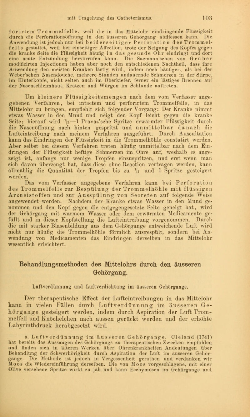 forirtem Trommelfelle, weil die in das Mittelohr eindringende Flüssigkeit durch die Perforationsöffnung in den äusseren Gehörgang abfliesseu kann. Die Anwendung ist jedoch nur bei beiderseitiger Perforation des Trommel- fells gestattet, weil bei einseitiger Affection, trotz der Neigung des Kopfes gegen die kranke Seite die Flüssigkeit häufig in das gesunde Ohr eindringt und dort eine acute Entzündung hervorrufen kann. Die Saemann'schen von Gruber modificirten Injectionen haben aber noch den entschiedenen Nachtheil, dass ihre Anwendung den meisten Kranken lästig wird, indem noch häufiger, als bei der Weber'schen Nasendouche, mehrere Stunden andauernde Schmerzen in der Stirne, im Hinterkopfe, nicht selten auch im Oberkiefer, ferner ein lästiges Brennen auf der Nasenschleimhaut, Kratzen und Würgen im Schlünde auftreten. Um kleinere Flüssigkeitsmengen nach dem vom Verfasser ange- gebenen Verfahren, bei intactem und perforirtem Trommelfelle, in das Mittelohr zu bringen, empfiehlt sich folgender Vorgang: Der Kranke nimmt etwas Wasser in den Mund und neigt den Kopf leicht gegen die kranke Seite; hierauf wird ^2 — 1 Pravaz'sche Spritze erwärmter Flüssigkeit durch die Nasenöffnung nach hinten gespritzt und unmittelbar danach die Lufteintreibung nach meinem Verfahren ausgeführt. Durch Auscultation kann das Eindringen der Flüssigkeit in die Trommelhöhle constatirt werden. Aber selbst bei diesem Verfahren treten häufig unmittelbar nach dem Ein- dringen der Flüssigkeit heftige Schmerzen im Ohre auf, weshalb es ange- zeigt ist, anfangs nur wenige Tropfen einzuspritzen, und erst wenn man sich davon überzeugt hat, dass diese ohne Reaction vertragen werden, kann allmählig die Quantität der Tropfen bis zu l\% und 1 Spritze gesteigert werden. Das vom Verfasser angegebene Verfahren kann bei Perforation des Trommelfells zur Bespülung der Trommelhöhle mit flüssigen Arzneistoffen und zur Ausspülung von Secreten auf folgende Weise angewendet werden. Nachdem der Kranke etwas Wasser in den Mund ge- nommen und den Kopf gegen die entgegengesetzte Seite geneigt hat, wird der Gehörgang mit warmem Wasser oder dem erwärmten Medicamente ge- füllt und in dieser Kopfstellung die Lufteintreibung vorgenommen. Durch die mit starker Blasenbildung aus dem Gehörgange entweichende Luft wird nicht nur häufig die Trommelhöhle förmlich ausgespült, sondern bei An- wendung von Medicamenten das Eindringen derselben in das Mittelohr wesentlich erleichtert. Behandlungsmethoden des Mittelohrs durch den äusseren Gehörgang. Luftverdünnung und Luft Verdichtung im äusseren Gehörgange. Der therapeutische Effect der Lufteintreibungen in das Mittelohr kann in vielen Fällen durch Luftverdünnung im äusseren Ge- hörgange gesteigert werden, indem durch Aspiration der Luft Trom- melfell und Knöchelchen nach aussen gerückt werden und der erhöhte Labyrinthdruck herabgesetzt wird. a. Lu ftv er dünnung im äusseren Gehörgange. Cleland (1741) hat bereits das Aussaugen des Gehörgangs zu therapeutischen Zwecken empfohlen und finden sich in älteren Werken über Ohrenkrankheiten Andeutungen über Behandlung der Schwerhörigkeit durch Aspiration der Luft im äusseren Gehör- gange. Die Methode ist jedoch in Vergessenheit gerathen und verdanken wir Moos die Wiedereinführung derselben. Die von Moos vorgeschlagene, mit einer Olive versehene Spritze wirkt zu jäh und kann Ecchymosen im Gehörgange und