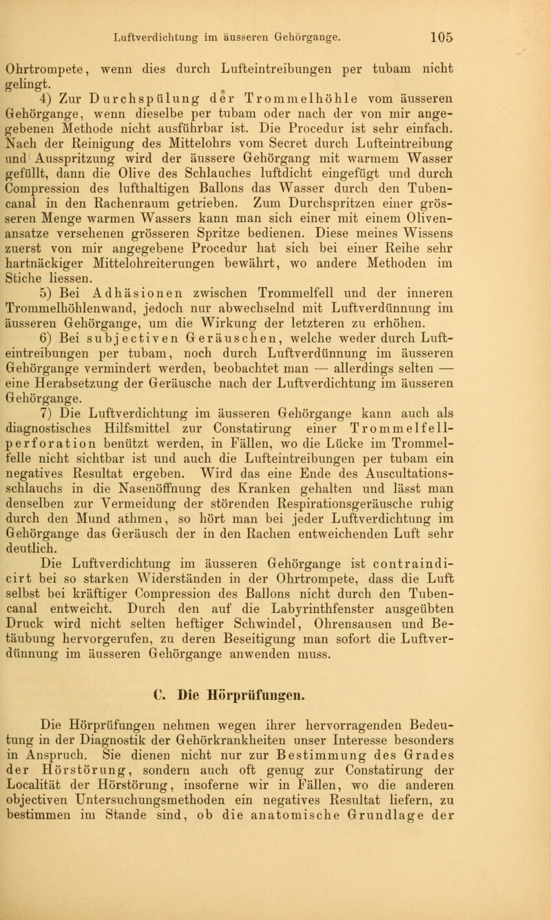Ohrtrompete, wenn dies durch Lufteintreibungen per tubam nicht gelingt. 4) Zur Durchspülung der Trommelhöhle vom äusseren Gehörgange, wenn dieselbe per tubam oder nach der von mir ange- gebenen Methode nicht ausführbar ist. Die Procedur ist sehr einfach. Nach der Reinigung des Mittelohrs vom Secret durch Lufteintreibung und Ausspritzung wird der äussere Gehörgang mit warmem Wasser gefüllt, dann die Olive des Schlauches luftdicht eingefügt und durch Compression des lufthaltigen Ballons das Wasser durch den Tuben- canal in den Rachenraum getrieben. Zum Durchspritzen einer grös- seren Menge warmen Wassers kann man sich einer mit einem Oliven- ansatze versehenen grösseren Spritze bedienen. Diese meines Wissens zuerst von mir angegebene Procedur hat sich bei einer Reihe sehr hartnäckiger Mittelohreiterungen bewährt, wo andere Methoden im Stiche Hessen. 5) Bei Adhäsionen zwischen Trommelfell und der inneren Trommelhöhlenwand, jedoch nur abwechselnd mit Luftverdünnung im äusseren Gehörgange, um die Wirkung der letzteren zu erhöhen. 6) Bei subjectiven Geräuschen, welche weder durch Luft- eintreibungen per tubam, noch durch Luftverdünnung im äusseren Gehörgange vermindert werden, beobachtet man — allerdings selten — eine Herabsetzung der Geräusche nach der Luftverdichtung im äusseren Gehörgange. 7) Die Luftverdichtung im äusseren Gehörgange kann auch als diagnostisches Hilfsmittel zur Constatirung einer Trommelfe 11- perforation benützt werden, in Fällen, wo die Lücke im Trommel- felle nicht sichtbar ist und auch die Lufteintreibungen per tubam ein negatives Resultat ergeben. Wird das eine Ende des Auscultations- schlauchs in die Nasenöffnung des Kranken gehalten und lässt man denselben zur Vermeidung der störenden Respirationsgeräusche ruhig durch den Mund athmen, so hört man bei jeder Luftverdichtung im Gehörgange das Geräusch der in den Rachen entweichenden Luft sehr deutlich. Die Luftverdichtung im äusseren Gehörgange ist contraindi- cirt bei so starken Widerständen in der Ohrtrompete, dass die Luft selbst bei kräftiger Compression des Ballons nicht durch den Tuben- canal entweicht. Durch den auf die Labyrinthfenster ausgeübten Druck wird nicht selten heftiger Schwindel, Ohrensausen und Be- täubung hervorgerufen, zu deren Beseitigung man sofort die Luftver- dünnung im äusseren Gehörgange anwenden muss. C. Die Hörprüfungen. Die Hörprüfungen nehmen wegen ihrer hervorragenden Bedeu- tung in der Diagnostik der Gehörkrankheiten unser Interesse besonders in Anspruch. Sie dienen nicht nur zur Bestimmung des Grades der Hör Störung, sondern auch oft genug zur Constatirung der Localität der Hörstörung, insoferne wir in Fällen, wo die anderen objectiven Untersuchungsmethoden ein negatives Resultat liefern, zu bestimmen im Stande sind, ob die anatomische Grundlage der