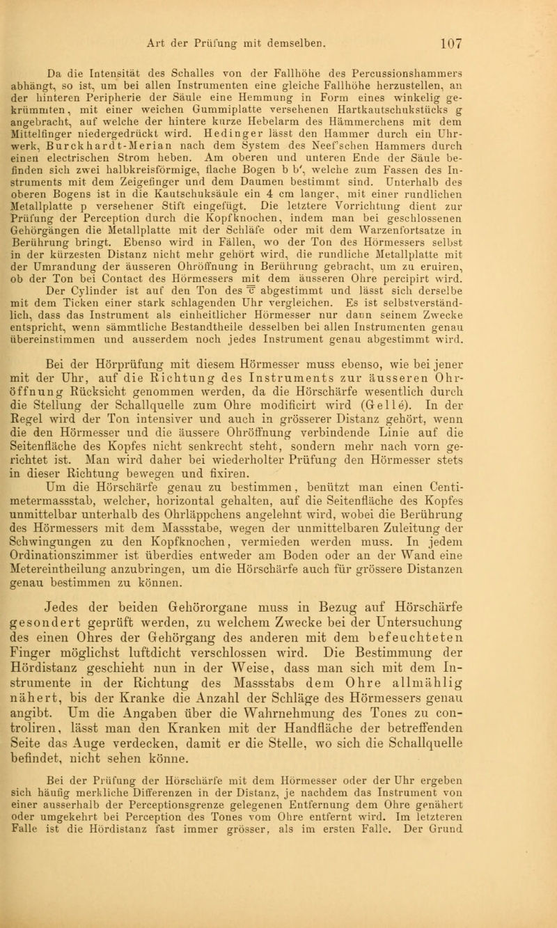 Da die Intensität des Schalles von der Fallhöhe des Percussionshammers abhängt, so ist, um bei allen Instrumenten eine gleiche Fallhöhe herzustellen, an der hinteren Peripherie der Säule eine Hemmung in Form eines winkelig ge- krümmten, mit einer weichen Gummiplatte versehenen Hartkautschukstücks g angebracht, auf welche der hintere kurze Hebelarm des Hämmerchens mit dem Mittelfinger niedergedrückt wird. Hedinger lässt den Hammer durch ein Uhr- werk, Burckhardt-Merian nach dem S}rstem des Neefsehen Hammers durch einen electrischen Strom heben. Am oberen und unteren Ende der Säule be- finden sich zwei halbkreisförmige, flache Bogen b b', welche zum Fassen des In- struments mit dem Zeigefinger und dem Daumen bestimmt sind. Unterhalb des oberen Bogens ist in die Kautschuksäule ein 4 cm langer, mit einer rundlichen Metallplatte p versehener Stift eingefügt. Die letztere Vorrichtung dient zur Prüfung der Perception durch die Kopfknochen, indem man bei geschlossenen Gehörgängen die Metallplatte mit der Schläfe oder mit dem Warzenfortsatze in Berührung bringt. Ebenso wird in Fällen, wo der Ton des Hörmessers selbst in der kürzesten Distanz nicht mehr gehört wird, die rundliche Metallplatte mit der Umrandung der äusseren Ohröffnung in Berührung gebracht, um zu eruiren, ob der Ton bei Contact des Hörmessers mit dem äusseren Ohre pereipirt wird. Der Cylinder ist auf den Ton des c abgestimmt und lässt sich derselbe mit dem Ticken einer stark schlagenden Uhr vergleichen. Es ist selbstverständ- lich, dass das Instrument als einheitlicher Hörmesser nur dann seinem Zwecke entspricht, wenn sämmtliche Bestandteile desselben bei allen Instrumenten genau übereinstimmen und ausserdem noch jedes Instrument genau abgestimmt wird. Bei der Hörprüfung mit diesem Hörmesser muss ebenso, wie bei jener mit der Uhr, auf die Richtung des Instruments zur äusseren Ohr- öffnung Rücksicht genommen werden, da die Hörschärfe wesentlich durch die Stellung der Schallquelle zum Ohre modificirt wird (Gelle). In der Regel wird der Ton intensiver und auch in grösserer Distanz gehört, wenn die den Hörmesser und die äussere OhröfFnung verbindende Linie auf die Seitenfläche des Kopfes nicht senkrecht steht, sondern mehr nach vorn ge- richtet ist. Man wird daher bei wiederholter Prüfung den Hörmesser stets in dieser Richtung bewegen und fixiren. Um die Hörschärfe genau zu bestimmen, benützt man einen Centi- metermassstab, welcher, horizontal gehalten, auf die Seitenfläche des Kopfes unmittelbar unterhalb des Ohrläppchens angelehnt wird, wobei die Berührung des Hörmessers mit dem Massstabe, wegen der unmittelbaren Zuleitung der Schwingungen zu den Kopfknochen, vermieden werden muss. In jedem Ordinationszimmer ist überdies entweder am Boden oder an der Wand eine Metereintheilung anzubringen, um die Hörschärfe auch für grössere Distanzen genau bestimmen zu können. Jedes der beiden Gehörorgane muss in Bezug auf Hörschärfe gesondert geprüft werden, zu welchem Zwecke bei der Untersuchung des einen Ohres der Gehörgang des anderen mit dem befeuchteten Finger möglichst luftdicht verschlossen wird. Die Bestimmung der Hördistanz geschieht nun in der Weise, dass man sich mit dem In- strumente in der Richtung des Massstabs dem Ohre allniählig nähert, bis der Kranke die Anzahl der Schläge des Hörmessers genau angibt. Um die Angaben über die Wahrnehmung des Tones zu con- troliren, lässt man den Kranken mit der Handfläche der betreffenden Seite das Auge verdecken, damit er die Stelle, wo sich die Schallquelle befindet, nicht sehen könne. Bei der Prüfung der Hörschärfe mit dem Hörmesser oder der Uhr ergeben sich häufig merkliche Differenzen in der Distanz, je nachdem das Instrument von einer ausserhalb der Perceptionsgrenze gelegenen Entfernung dem Ohre genähert oder umgekehrt bei Perception des Tones vom Ohre entfernt wird. Im letzteren Falle ist die Hördistanz fast immer grösser, als im ersten Falle. Der Grund