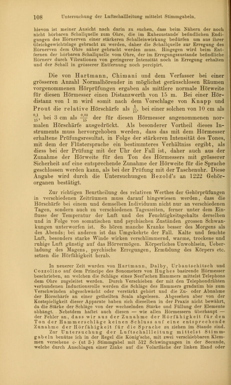 hievon ist meiner Ansicht nach darin zu suchen, dass beim ^Nähern der noch nicht hörbaren Schallquelle zum Ohre, die im Ruhezustande befindlichen Endi- gungen des Hörnerven einer stärkeren Schalleinwirkung bedürfen um aus ihrer Gleichgewichtslage gebracht zu werden, daher die Schallquelle zur Erregung des Hörnerven dem Ohre näher gebracht werden muss. Hingegen wird beim Ent- fernen der hörbaren Schallquelle vom Ohre, der im Erregungszustande befindliche Hörnerv durch Vibrationen von geringerer Intensität noch in Erregung erhalten und der Schall in grösserer Entfernung noch percipirt. Die von Hartmann, Chiinani und dem Verfasser bei einer grösseren Anzahl Normalhörender in möglichst geräuschlosen Räumen vorgenommenen Hörprüfungen ergaben als mittlere normale Hörweite für diesen Hörmesser einen Distanzwerth von 15 m. Bei einer Hör- distanz von 1 m wird somit nach dem Vorschlage von Knapp und Prout die relative Hörschärfe als —. bei einer solchen von 10 cm als 10' -V, bei 3 cm als -~ der für diesen Hörmesser angenommenen nor- malen Hörschärfe ausgedrückt. Als besonderer Vortheil dieses In- struments muss hervorgehoben werden, dass das mit dem Hörmesser erhaltene Prüfungsresultat, in Folge der stärkeren Intensität des Tones, mit dem der Flüstersprache ein bestimmteres Verhältniss ergibt, als diess bei der Prüfung mit der Uhr der Fall ist, daher auch aus der Zunahme der Hörweite für den Ton des Hörmessers mit grösserer Sicherheit auf eine entsprechende Zunahme der Hörweite für die Sprache geschlossen werden kann, als bei der Prüfung mit der Taschenuhr. Diese Angabe wird durch die Untersuchungen Bezold's an 1222 Gehör- organen bestätigt. Zur richtigen Beurtheilung des relativen Werthes der Gehörprüfungen in verschiedenen Zeiträumen muss darauf hingewiesen werden, dass die Hörschärfe bei einem und demselben Individuum nicht nur an verschiedenen Tagen, sondern auch zu verschiedenen Tageszeiten, ferner unter dem Ein- flüsse der Temperatur der Luft und des Feuchtigkeitsgehalts derselben und in Folge von somatischen und psychischen Zuständen grossen Schwan- kungen unterworfen ist. So hören manche Kranke besser des Morgens als des Abends; bei anderen ist das Umgekehrte der Fall. Kalte und feuchte Luft, besonders starke Winde wirken verschlimmernd, warme, trockene und ruhige Luft günstig auf das Hörvermögen. Körperliches Unwohlsein, Ueber- ladung des Magens, psychische Erregungen, Ermüdung des Körpers etc. setzen die Hörfähigkeit herab. In neuerer Zeit wurden von Hartmann. Dalby, Urbantschitsch und Cozzolino auf dem Principe des Sonometers von Hughes basirende Hörmesser beschrieben, an welchen die Schläge eines Keef sehen Hammers mittelst Telephons dem Ohre zugeleitet werden. Durch Verschieben der mit den Telephondrähten verbundenen Inductionsrolle werden die Schläge des Hammers gradatim bis zum Verschwinden abgeschwächt oder verstärkt gehört und die Zu- oder Abnahme der Hörschärfe an einer getheilten Scala abgelesen. Abgesehen aber von der Kostspieligkeit dieser Apparate haben sich dieselben in der Praxis nicht bewährt, da die Stärke der Schläge von der wechselnden Stärke and Füllung der Elemente abhängt. Nebstdem haftet auch diesen — wie allen Hörmessern überhaupt — der Fehler an. dass wir aus der Zunahme der Hörfähigkeit für den Ton der Hammer seh läge keinen Schluss auf eine entsprechende Zunahme der Hörfähigkeit für die Sprache zu ziehen im Stande sind. Zur Untersuchung der Luftschallleitung mittelst Stimm- gabeln benütze ich in der Regel die König'sche, mit zwei verschiebbaren Klem- men versehene c- (ut 3-) Stimmgabel mit 512 Schwingungen in der Secunde, welche durch Anschlagen einer Zinke auf die Volarfläche der linken Hand oder