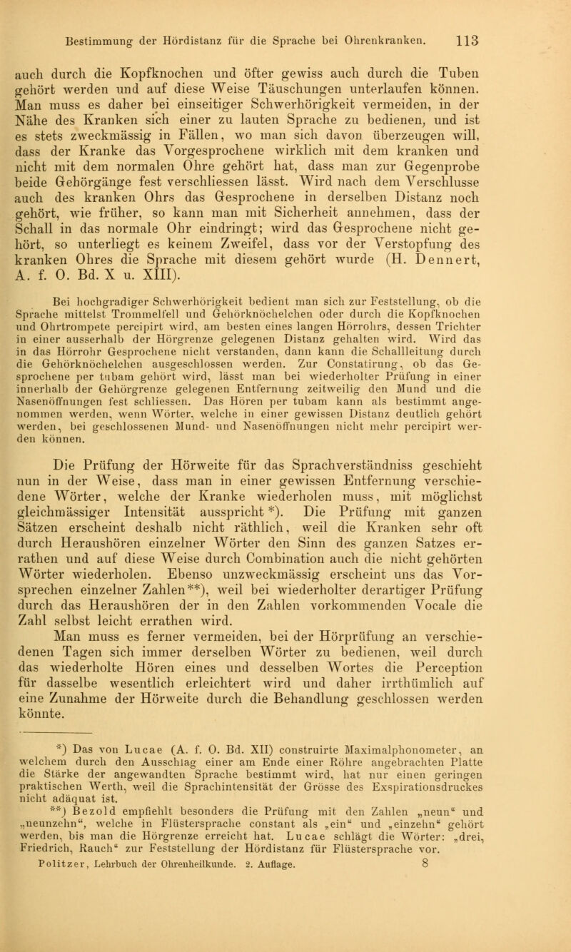 auch durch die Kopfknochen und öfter gewiss auch durch die Tuben gehört werden und auf diese Weise Täuschungen unterlaufen können. Man muss es daher bei einseitiger Schwerhörigkeit vermeiden, in der Nähe des Kranken sich einer zu lauten Sprache zu bedienen, und ist es stets zweckmässig in Fällen, wo man sich davon überzeugen will, dass der Kranke das Vorgesprochene wirklich mit dem kranken und nicht mit dem normalen Ohre gehört hat, dass man zur Gegenprobe beide Gehörgänge fest verschliessen lässt. Wird nach dem Verschlusse auch des kranken Ohrs das Gesprochene in derselben Distanz noch gehört, wie früher, so kann man mit Sicherheit annehmen, dass der Schall in das normale Ohr eindringt; wird das Gesprochene nicht ge- hört, so unterliegt es keinem Zweifel, dass vor der Verstopfung des kranken Ohres die Sprache mit diesem gehört wurde (H. Denn er t, A. f. 0. Bd. X u. XIII). Bei hochgradiger Schwerhörigkeit bedient man sich zur Feststellung, ob die Sprache mittelst Trommelfell und Gehörknöchelchen oder durch die Kopfknochen und Ohrtrompete percipirt wird, am besten eines langen Hörrohrs, dessen Trichter in einer ausserhalb der Hörgrenze gelegenen Distanz gehalten wird. Wird das in das Hörrohr Gesprochene nicht verstanden, dann kann die Schallleitung durch die Gehörknöchelchen ausgeschlossen werden. Zur Constatirung, ob das Ge- sprochene per tubam gehört wird, lässt man bei wiederholter Prüfung in einer innerhalb der Gehörgrenze gelegenen Entfernung zeitweilig den Mund und die Nasenöffnungen fest schliessen. Das Hören per tubam kann als bestimmt ange- nommen werden, wenn Wörter, welche in einer gewissen Distanz deutlich gehört werden, bei geschlossenen Mund- und Nasenöffnungen nicht mehr percipirt wer- den können. Die Prüfung der Hörweite für das Sprachverständniss geschieht nun in der Weise, dass man in einer gewissen Entfernung verschie- dene Wörter, welche der Kranke wiederholen muss, mit möglichst gleichmässiger Intensität ausspricht *). Die Prüfung mit ganzen Sätzen erscheint deshalb nicht räthlich, weil die Kranken sehr oft durch Heraushören einzelner Wörter den Sinn des ganzen Satzes er- rathen und auf diese Weise durch Combination auch die nicht gehörten Wörter wiederholen. Ebenso unzweckmässig erscheint uns das Vor- sprechen einzelner Zahlen**), weil bei wiederholter derartiger Prüfung durch das Heraushören der in den Zahlen vorkommenden Vocale die Zahl selbst leicht errathen wird. Man muss es ferner vermeiden, bei der Hörprüfung an verschie- denen Tagen sich immer derselben Wörter zu bedienen, weil durch das wiederholte Hören eines und desselben Wortes die Perception für dasselbe wesentlich erleichtert wird und daher irrthümlich auf eine Zunahme der Hörweite durch die Behandlung geschlossen werden könnte. '') Das von Lucae (A. f. 0. Bd. XII) construirte Maximalphonometer, an welchem durch den Ausschlag einer am Ende einer Röhre angebrachten Platte die Stärke der angewandten Sprache bestimmt wird, hat nur einen geringen praktischen Werth, weil die Sprachintensität der Grösse des Exspirationsdruckes nicht adäquat ist. **) Bezold empfiehlt besonders die Prüfung mit den Zahlen „neun und „neunzehn, welche in Flüstersprache constant als „ein und „einzehn gehört werden, bis man die Hörgrenze erreicht hat. Lucae schlägt die Wörter: „drei, Friedrich, Rauch zur Feststellung der Hördistanz für Flüstersprache vor.