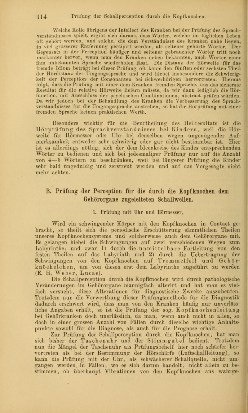 Welche Rolle übrigens der Intellect des Kranken bei der Prüfung des Sprach- verständnisses spielt, ergibt sich daraus, dass Wörter, welche im täglichen Leben oft gehört werden, und solche, die dem Verständnisse des Kranken nahe liegen, in viel grösserer Entfernung percipirt werden, als seltener gehörte Wörter. Der Gegensatz in der Perception häufiger und seltener gebrauchter Wörter tritt noch markanter hervor, wenn man den Kranken neben bekannten, auch Wörter einer ihm unbekannten Sprache wiederholen lässt. Die Distanz der Hörweite für das fremde Idiom beträgt bei dieser Prüfung oft kaum den fünften oder sechsten Theil der Hördistanz der Umgangssprache und wird hiebei insbesondere die Schwierig- keit der Perception der Consonanten bei Schwerhörigen hervortreten. Hieraus folgt, dass die Prüfung mit einer dem Kranken fremden Sprache, uns das sicherste Resultat für die relative Hörweite liefern müsste, da wir dann lediglich die Hör- function, mit Ausschluss der psychischen Combinationen, abstract prüfen würden. Da wir jedoch bei der Behandlung des Kranken die Verbesserung des Sprach- verständnisses für die Umgangssprache anstreben, so hat die Hörprüfung mit einer fremden Sprache keinen praktischen Werth. Besonders wichtig für die Beurtheilung des Heilresultats ist die Hörprüfung des Sprachverständnisses bei Kindern, weil die Hör- weite für Hörmesser oder Uhr bei denselben wegen ungenügender Auf- merksamkeit entweder sehr schwierig oder gar nicht bestimmbar ist. Hier ist es allerdings nöthig, sich der dem Ideenkreise des Kindes entsprechenden Wörter zu bedienen und sich bei jedesmaliger Prüfung nur auf die Anzahl von 4—5 Wörtern zu beschränken, weil bei längerer Prüfung die Kinder sehr bald ungeduldig und zerstreut werden und auf das Vorgesagte nicht mehr achten. B. Prüfung der Perception für die durch die Kopfknochen dem Gehörorgane zugeleiteten Schallwellen. I. Prüfung mit Uhr und Hörmesser. Wird ein schwingender Körper mit den Kopfknochen in Contact ge- bracht, so theilt sich die periodische Erschütterung sämmtlichen Theilen unseres Kopfknochensystems und solcherweise auch dem Gehörorgane mit. Es gelangen hiebei die Schwingungen auf zwei verschiedenen Wegen zum Labyrinthe; und zwar 1) durch die unmittelbare Fortleitung von den festen Theilen auf das Labyrinth und 2) durch die Uebertragung der Schwingungen von den Kopfknochen auf Trommelfell und Gehör- knöchelchen, um von diesen erst dem Labyrinthe zugeführt zu werden (E. H. Weber, Lucae). Die Schallperception durch die Kopfknochen wird durch pathologische Veränderungen im Gehörorgane mannigfach alterirt und hat man es viel- fach versucht, diese Alterationen für diagnostische Zwecke auszubeuten. Trotzdem nun die Verwerthung dieser Prüfungsmethode für die Diagnostik dadurch erschwert wird, dass man von den Kranken häufig nur unverläss- liche Angaben erhält, so ist die Prüfung der sog. Kopfknochenleitung bei Gehörkranken doch unerlässlich, da man, wenn auch nicht in allen, so doch in einer grossen Anzahl von Fällen durch dieselbe wichtige Anhalts- punkte sowohl für die Diagnose, als auch für die Prognose erhält. Zur Prüfung der Schallperception durch die Kopfknochen, hat man sich bisher der Taschenuhr und der Stimmgabel bedient. Trotzdem nun die Mängel der Taschenuhr als Prüfungsbehelf hier noch schärfer her- vortreten als bei der Bestimmung der Hörschärfe (Luftschallleitung), so kann die Prüfung mit der Uhr, als schwächerer Schallquelle, nicht um- gangen werden, in Fällen, wo es sich darum handelt, nicht allein zu be- stimmen, ob überhaupt Vibrationen von den Kopfknochen aus wahrge-