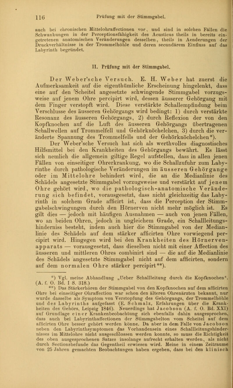 \\{j Prüfung mit der Stimmgabel. auch bei chronischen Mittelohraffectionen vor, und sind in solchen Fällen die Schwankungen in der Perceptionsfähigkeit des Acusticus theils in bereits ein- getretenen anatomischen Veränderungen desselben, theils in Aenderungen der Druckverhältnisse in der Trommelhöhle und deren secundärem Einfluss auf das Labyrinth begründet. II. Prüfung mit der Stimmgabel. Der Weber'sche Versuch. E. H. Weber hat zuerst die Aufmerksamkeit auf die eigenthümliche Erscheinung hingelenkt, dass eine auf den fScheitel angesetzte schwingende Stimmgabel vorzugs- weise auf jenem Ohre percipirt wird, dessen äusserer Gehörgang mit dem Finger verstopft wird. Diese verstärkte Schallempfindung beim Verschlusse des äusseren Gehörgangs wird bedingt: 1) durch verstärkte Resonanz des äusseren Gehörgangs, 2) durch Reflexion der von den Kopfknochen auf die Luft des äusseren Gehörgangs übertragenen Schallwellen auf Trommelfell und Gehörknöchelchen, 3) durch die ver- änderte Spannung des Trommelfells und der Gehörknöchelchen*). Der Weber'sche Versuch hat sich als werthvolles diagnostisches Hilfsmittel bei den Krankheiten des Gehörgangs bewährt. Es lässt sich nemlich die allgemein giltige Regel aufstellen, dass in allen jenen Fällen von einseitiger Ohrerkrankung, wo die Schallzufuhr zum Laby- rinthe durch pathologische Veränderungen im äusseren Gehörgange oder im Mittelohre behindert wird, die an die Medianlinie des Schädels angesetzte Stimmgabel vorzugsweise und verstärkt auf jenem Ohre gehört wird, wo die pathologisch-anatomische Verände- rung sich befindet, vorausgesetzt, dass nicht gleichzeitig das Laby- rinth in solchem Grade afficirt ist, dass die Perception der Stimm- gabelschwingungen durch den Hörnerven nicht mehr möglich ist. Es gilt dies — jedoch mit häufigen Ausnahmen — auch von jenen Fällen, wo an beiden Ohren, jedoch in ungleichem Grade, ein Schallleitungs- hinderniss besteht, indem auch hier die Stimmgabel von der Median- linie des Schädels auf dem stärker afficirten Ohre vorwiegend per- cipirt wird. Hingegen wird bei den Krankheiten des Hörnerven- apparats — vorausgesetzt, dass dieselben nicht mit einer Affection des äusseren und mittleren Ohres combinirt sind — die auf die Medianlinie des Schädels angesetzte Stimmgabel nicht auf dem afficirten, sondern auf dem normalen Ohre stärker percipirt**). ') Vgl. meine Abhandlung „Ueber Schallleitung durch die Kopfknochen. (A. f. 0. Bd. I S. 318.) **) Das Stärkerhören der Stimmgabel von den Kopfknochen auf dem afficirten Ohre bei einseitiger Ohraffection war schon den älteren Ohrenärzten bekannt, nur wurde dasselbe als Symptom von Verstopfung des Gehörgangs, der Trommelhöhle und des Labyrinths aufgefasst (E. Schmalz, Erfahrungen über die Krank- heiten des Gehörs, Leipzig 1846). Neuerdings hat Jacobson (A. f. 0. Bd. XXI) auf Grundlage einer Krankenbeobachtung sich ebenfalls dahin ausgesprochen, dass auch bei Labyrinthaffectionen der Stimmgabelton vom Scheitel auf dem afficirten Ohre besser gehört werden könne. Da aber in dem Falle von Jacobson neben den Labyrinthsymptomen das Vorhandensein eines Schallleitungshinder- nisses im Mittelohre nicht ausgeschlossen werden konnte, so muss die Richtigkeit des oben ausgesprochenen Satzes insolange aufrecht erhalten werden, als nicht durch Sectionsbefunde das Gegentheil erwiesen wird. Meine in einem Zeiträume von 25 Jahren gemachten Beobachtungen haben ergeben, dass bei den klinisch