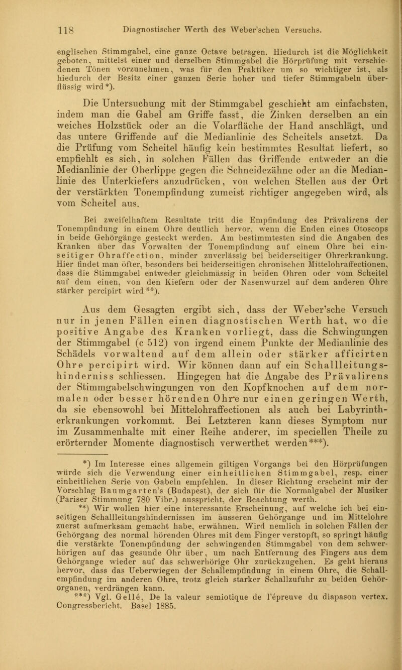 englischen Stimmgabel, eine ganze Octave betragen. Hiedurch ist die Möglichkeit geboten, mittelst einer und derselben Stimmgabel die Hörprüfung mit verschie- denen Tönen vorzunehmen, was für den Praktiker um so wichtiger ist, als hiedurch der Besitz einer ganzen Serie hoher und tiefer Stimmgabeln über- flüssig wird *). Die Untersuchung mit der Stimmgabel geschieht am einfachsten, indem man die Gabel am Griffe fasst, die Zinken derselben an ein weiches Holzstück oder an die Volarfläche der Hand anschlägt, und das untere Griffende auf die Medianlinie des Scheitels ansetzt. Da die Prüfung vom Scheitel häufig kein bestimmtes Resultat liefert, so empfiehlt es sich, in solchen Fällen das Griffende entweder an die Medianlinie der Oberlippe gegen die Schneidezähne oder an die Median- linie des Unterkiefers anzudrücken, von welchen Stellen aus der Ort der verstärkten Tonempfindung zumeist richtiger angegeben wird, als vom Scheitel aus. Bei zweifelhaftem Resultate tritt die Empfindung des Prävalirens der Tonempfindung in einem Ohre deutlich hervor, wenn die Enden eines Otoscops in beide Gehörgänge gesteckt werden. Am bestimmtesten sind die Angaben des Kranken über das Vorwalten der Tonempfmdung auf einem Ohre bei ein- seitiger Ohr äffe ction, minder zuverlässig bei beiderseitiger Ohrerkrankung. Hier findet man öfter, besonders bei beiderseitigen chronischen Mittelohraffectionen, dass die Stimmgabel entweder gleichmässig in beiden Ohren oder vom Scheitel auf dem einen, von den Kiefern oder der Nasenwurzel auf dem anderen Ohre stärker percipirt wird **). Aus dem Gesagten ergibt sich, dass der Weber'sche Versuch nur in jenen Fällen einen diagnostischen Werth hat, wo die positive Angabe des Kranken vorliegt, dass die Schwingungen der Stimmgabel (c 512) von irgend einem Punkte der Medianlinie des Schädels vorwaltend auf dem allein oder stärker afficirten Ohre percipirt wird. Wir können dann auf ein Schallleitungs- hinderniss schliessen. Hingegen hat die Angabe des Prävalirens der Stimmgabelschwingungen von den Kopfknochen auf dem nor- malen oder besser hörenden Ohre nur einen geringen Werth, da sie ebensowohl bei Mittelohraffectionen als auch bei Labyrinth- erkrankungen vorkommt. Bei Letzteren kann dieses Symptom nur im Zusammenhalte mit einer Reihe anderer, im speciellen Theile zu erörternder Momente diagnostisch verwerthet werden***). *) Im Interesse eines allgemein giltigen Vorgangs bei den Hörprüfungen würde sich die Verwendung einer einheitlichen Stimmgabel, resp. einer einheitlichen Serie von Gabeln empfehlen. In dieser Richtung erscheint mir der Vorschlag Baumgarten's (Budapest), der sich für die Normalgabel der Musiker (Pariser Stimmung 780 Vibr.) ausspricht, der Beachtung werth. **) Wir wollen hier eine interessante Erscheinung, auf welche ich bei ein- seitigen Schallleitungshindernissen im äusseren Gehörgange und im Mittelohre zuerst aufmerksam gemacht habe, erwähnen. Wird nemlich in solchen Fällen der Gehörgang des normal hörenden Ohres mit dem Finger verstopft, so springt häufig die verstärkte Tonempfmdung der schwingenden Stimmgabel von dem schwer- hörigen auf das gesunde Ohr über, um nach Entfernung des Fingers aus dem Gehörgange wieder auf das schwerhörige Ohr zurückzugehen. Es geht hieraus hervor, dass das Ueberwiegen der Schallempfindung in einem Ohre, die Schall- empfindung im anderen Ohre, trotz gleich starker Schallzufuhr zu beiden Gehör- organen, verdrängen kann. *•*) Vgl. Gelle, De la valeur semiotique de Tepreuve du diapason vertex. Congressbericht. Basel 1885.