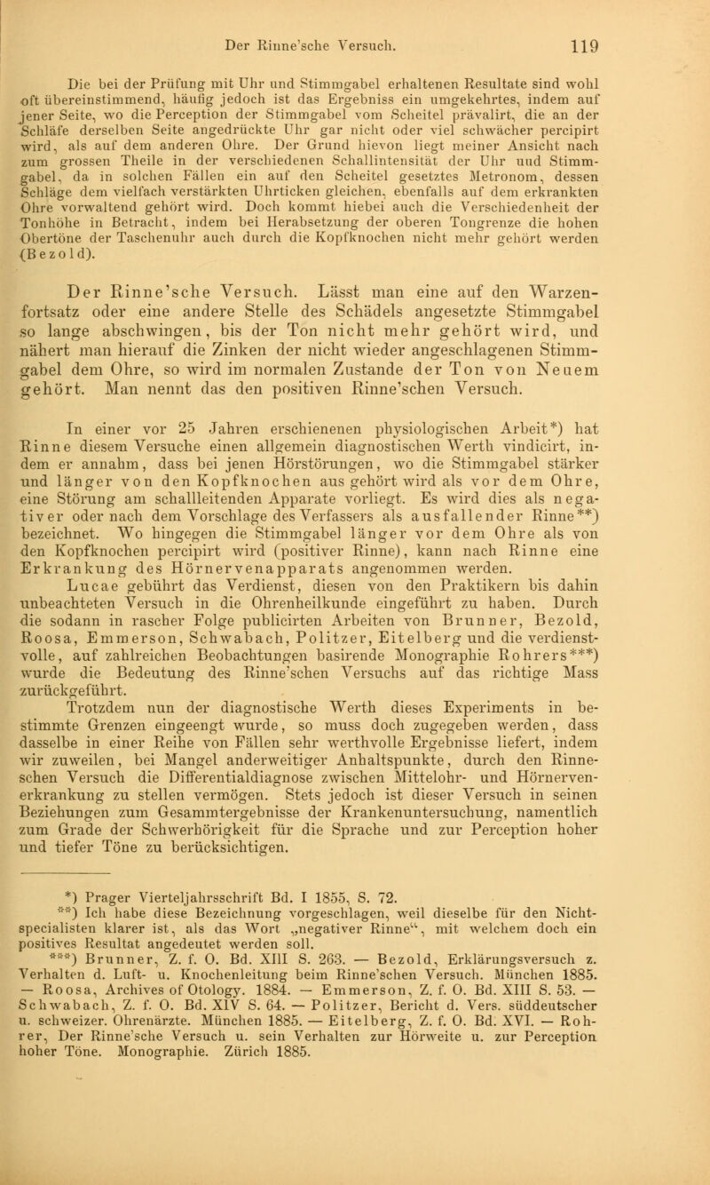 Die bei der Prüfung mit Uhr und Stimmgabel erhaltenen Resultate sind wohl oft übereinstimmend, häufig jedoch ist das Ergebniss ein umgekehrtes, indem auf jener Seite, wo die Perception der Stimmgabel vom Scheitel prävalirt, die an der Schläfe derselben Seite angedrückte Uhr gar nicht oder viel schwächer percipirt wird, als auf dem anderen Ohre. Der Grund hievon liegt meiner Ansicht nach zum grossen Theile in der verschiedenen Schallintensität der Uhr und Stimm- gabel, da in solchen Fällen ein auf den Scheitel gesetztes Metronom, dessen Schläge dem vielfach verstärkten Uhrticken gleichen, ebenfalls auf dem erkrankten Ohre vorwaltend gehört wird. Doch kommt hiebei auch die Verschiedenheit der Tonhöhe in Betracht, indem bei Herabsetzung der oberen Tongrenze die hohen Obertöne der Taschenuhr auch durch die Kopfknochen nicht mehr gehört werden {Bezold). Der Rinne'sche Versuch. Lässt man eine auf den Warzen- fortsatz oder eine andere Stelle des Schädels angesetzte Stimmgabel so lange abschwingen, bis der Ton nicht mehr gehört wird, und nähert man hierauf die Zinken der nicht wieder angeschlagenen Stimm- gabel dem Ohre, so wird im normalen Zustande der Ton von Neuem gehört. Man nennt das den positiven Rinne'schen Versuch. In einer vor 25 Jahren erschienenen physiologischen Arbeit*) hat Rinne diesem Versuche einen allgemein diagnostischen Werth vindicirt, in- dem er annahm, dass bei jenen Hörstörungen, wo die Stimmgabel stärker und länger von den Kopfknochen aus gehört wird als vor dem Ohre, eine Störung am schallleitenden Apparate vorliegt. Es wird dies als nega- tiver oder nach dem Vorschlage des Verfassers als ausfallender Rinne**) bezeichnet. Wo hingegen die Stimmgabel länger vor dem Ohre als von den Kopfknochen percipirt wird (positiver Rinne), kann nach Rinne eine Erkrankung des Hörnervenapparats angenommen werden. Lucae gebührt das Verdienst, diesen von den Praktikern bis dahin unbeachteten Versuch in die Ohrenheilkunde eingeführt zu haben. Durch die sodann in rascher Folge publicirten Arbeiten von Brunner, Bezold, Roosa, Emmerson, Schwabach, Politzer, Eitelberg und die verdienst- volle, auf zahlreichen Beobachtungen basirende Monographie Rohrers***) wurde die Bedeutung des Rinne'schen Versuchs auf das richtige Mass zurückgeführt. Trotzdem nun der diagnostische Werth dieses Experiments in be- stimmte Grenzen eingeengt wurde, so muss doch zugegeben werden, dass dasselbe in einer Reihe von Fällen sehr werthvolle Ergebnisse liefert, indem wir zuweilen, bei Mangel anderweitiger Anhaltspunkte, durch den Rinne- schen Versuch die Dififerentialdiagnose zwischen Mittelohr- und Hörnerven- erkrankung zu stellen vermögen. Stets jedoch ist dieser Versuch in seinen Beziehungen zum Gesammtergebnisse der Krankenuntersuchung, namentlich zum Grade der Schwerhörigkeit für die Sprache und zur Perception hoher und tiefer Töne zu berücksichtigen. *) Prager Vierteljahrsschrift Bd. I 1855, S. 72. ) Ich habe diese Bezeichnung vorgeschlagen, weil dieselbe für den Nicht- specialisten klarer ist, als das Wort „negativer Rinne, mit welchem doch ein positives Resultat angedeutet werden soll. ***) Brunner, Z. f. 0. Bd. XIII S. 263. — Bezold, Erklärungsversuch z. Verhalten d. Luft- u. Knochenleitung beim Rinne'schen Versuch. München 1885. - Roosa, Archives of Otology. 1884. - Emmerson, Z. f. 0. Bd. XIII S. 53. — Schwabach, Z. f. 0. Bd. XIV S. 64. — Politzer, Bericht d. Vers, süddeutscher u. schweizer. Ohrenärzte. München 1885. — Eitelberg, Z. f. 0. Bd. XVI. — Roh- rer, Der Rinne'sche Versuch u. sein Verhalten zur Hörweite u. zur Perception hoher Töne. Monographie. Zürich 1885.