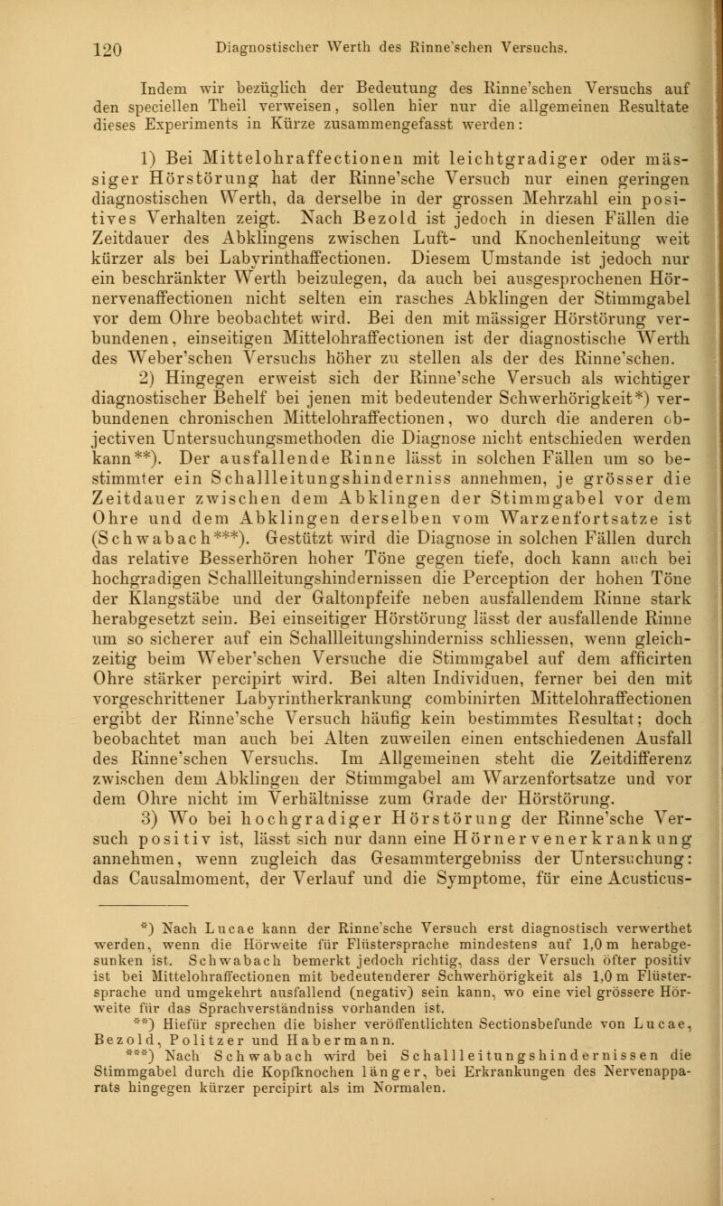 Indem wir bezüglich der Bedeutung des Rinne'schen Versuchs auf den speciellen Theil verweisen, sollen hier nur die allgemeinen Resultate dieses Experiments in Kürze zusammengefasst werden: 1) Bei Mittelohraffectionen mit leichtgradiger oder mas- siger Hörstörung hat der Rinne'sche Versuch nur einen geringen diagnostischen Werth, da derselbe in der grossen Mehrzahl ein posi- tives Verhalten zeigt. Nach Bezold ist jedoch in diesen Fällen die Zeitdauer des Abklingens zwischen Luft- und Knochenleitung weit kürzer als bei Labyrinthaffectionen. Diesem Umstände ist jedoch nur ein beschränkter Werth beizulegen, da auch bei ausgesprochenen Hör- nervenaffectionen nicht selten ein rasches Abklingen der Stimmgabel vor dem Ohre beobachtet wird. Bei den mit massiger Hörstörung ver- bundenen, einseitigen Mittelohraffectionen ist der diagnostische Werth des Weber'schen Versuchs höher zu stellen als der des Rinne'schen. 2) Hingegen erweist sich der Rinne'sche Versuch als wichtiger diagnostischer Behelf bei jenen mit bedeutender Schwerhörigkeit*) ver- bundenen chronischen Mittelohraffectionen, wo durch die anderen ob- jectiven Untersuchungsmethoden die Diagnose nicht entschieden werden kann**). Der ausfallende Rinne lässt in solchen Fällen um so be- stimmter ein Schallleitungshinderniss annehmen, je grösser die Zeitdauer zwischen dem Abklingen der Stimmgabel vor dem Ohre und dem Abklingen derselben vom Warzenfortsatze ist (Schwabach***). Gestützt wird die Diagnose in solchen Fällen durch das relative Besserhören hoher Töne gegen tiefe, doch kann auch bei hochgradigen Schallleitungshindernissen die Perception der hohen Töne der Klangstäbe und der Galtonpfeife neben ausfallendem Rinne stark herabgesetzt sein. Bei einseitiger Hörstörung lässt der ausfallende Rinne um so sicherer auf ein Schallleitungshinderniss schliessen, wenn gleich- zeitig beim Weber'schen Versuche die Stimmgabel auf dem afficirten Ohre stärker percipirt wird. Bei alten Individuen, ferner bei den mit vorgeschrittener Labyrintherkrankung combinirten Mittelohraffectionen ergibt der Rinne'sche Versuch häufig kein bestimmtes Resultat; doch beobachtet man auch bei Alten zuweilen einen entschiedenen Ausfall des Rinne'schen Versuchs. Im Allgemeinen steht die Zeitdifferenz zwischen dem Abklingen der Stimmgabel am Warzenfortsatze und vor dem Ohre nicht im Verhältnisse zum Grade der Hörstörung. 3) Wo bei hochgradiger Hör Störung der Rinne'sche Ver- such positiv ist, lässt sich nur dann eine Hörnervenerkrank ang annehmen, wenn zugleich das Gesammtergebniss der Untersuchung: das Causalmoment, der Verlauf und die Symptome, für eine Acusticus- *) Nach Lucae kann der Rinne'sche Versuch erst diagnostisch verwerthet werden, wenn die Hörweite für Flüstersprache mindestens auf 1,0 m herabge- sunken ist. Schwabach bemerkt jedoch richtig, dass der Versuch öfter positiv ist bei Mittelohraffectionen mit bedeutenderer Schwerhörigkeit als 1,0 m Flüster- sprache und umgekehrt ausfallend (negativ) sein kann, wo eine viel grössere Hör- weite für das Sprachverständniss vorhanden ist. ') Hiefür sprechen die bisher veröffentlichten Sectionsbefunde von Lucae, Bezold, Politzer und Habermann. ***) Nach Schwab ach wird bei Schallleitungshindernissen die Stimmgabel durch die Kopfknochen länger, bei Erkrankungen des Nervenappa- rats hingegen kürzer percipirt als im Normalen.