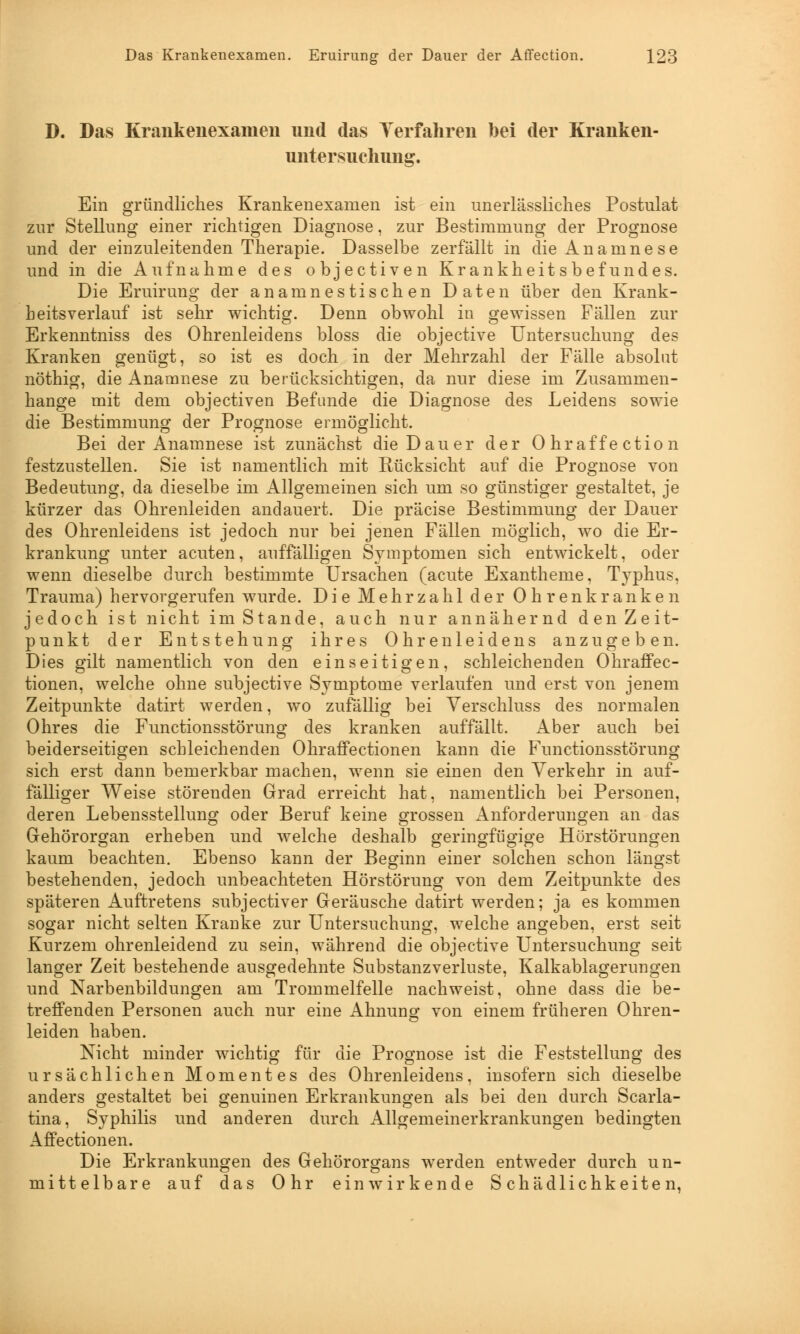 D. Das Krankenexameii und das Verfahren bei der Kranken- untersuchnng. Ein gründliches Krankenexamen ist ein unerlässliches Postulat zur Stellung einer richtigen Diagnose, zur Bestimmung der Prognose und der einzuleitenden Therapie. Dasselbe zerfällt in die Anamnese und in die Aufnahme des objectiven Krankheitsbefundes. Die Eruirung der an amnestischen Daten über den Krank- heitsverlauf ist sehr wichtig. Denn obwohl in gewissen Fällen zur Erkenntniss des Ohrenleidens bloss die objective Untersuchung des Kranken genügt, so ist es doch in der Mehrzahl der Fälle absolut nöthig, die Anamnese zu berücksichtigen, da nur diese im Zusammen- hange mit dem objectiven Befunde die Diagnose des Leidens sowie die Bestimmung der Prognose ermöglicht. Bei der Anamnese ist zunächst die Dauer der Ohraffection festzustellen. Sie ist namentlich mit Rücksicht auf die Prognose von Bedeutung, da dieselbe im Allgemeinen sich um so günstiger gestaltet, je kürzer das Ohrenleiden andauert. Die präcise Bestimmung der Dauer des Ohrenleidens ist jedoch nur bei jenen Fällen möglich, wo die Er- krankung unter acuten, auffälligen Symptomen sich entwickelt, oder wenn dieselbe durch bestimmte Ursachen (acute Exantheme, Typhus, Trauma) hervorgerufen wurde. Die Mehrzahl der Ohrenkranken jedoch ist nicht im Stande, auch nur annähernd den Zeit- punkt der Entstehung ihres Ohrenleidens anzugeben. Dies gilt namentlich von den einseitigen, schleichenden Ohraffec- tionen, welche ohne subjective Symptome verlaufen und erst von jenem Zeitpunkte datirt werden, wo zufällig bei Verschluss des normalen Ohres die Functionsstörung des kranken auffällt. Aber auch bei beiderseitigen schleichenden Ohraffectionen kann die Functionsstörung sich erst dann bemerkbar machen, wenn sie einen den Verkehr in auf- fälliger Weise störenden Grad erreicht hat, namentlich bei Personen, deren Lebensstellung oder Beruf keine grossen Anforderungen an das Gehörorgan erheben und welche deshalb geringfügige Hörstörungen kaum beachten. Ebenso kann der Beginn einer solchen schon längst bestehenden, jedoch unbeachteten Hörstörung von dem Zeitpunkte des späteren Auftretens subjectiver Geräusche datirt werden; ja es kommen sogar nicht selten Kranke zur Untersuchung, welche angeben, erst seit Kurzem ohrenleidend zu sein, während die objective Untersuchung seit langer Zeit bestehende ausgedehnte Substanz Verluste, Kalkablagerungen und Narbenbildungen am Trommelfelle nachweist, ohne dass die be- treffenden Personen auch nur eine Ahnung von einem früheren Ohren- leiden haben. Nicht minder wichtig für die Prognose ist die Feststellung des ursächlichen Momentes des Ohrenleidens, insofern sich dieselbe anders gestaltet bei genuinen Erkrankungen als bei den durch Scarla- tina, Syphilis und anderen durch Allgemeinerkrankungen bedingten Affectionen. Die Erkrankungen des Gehörorgans werden entweder durch un- mittelbare auf das Ohr einwirkende Schädlichkeiten,