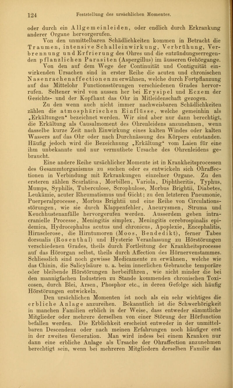 oder durch ein Allgemeinleiden, oder endlich durch Erkrankung anderer Organe hervorgerufen. Von den unmittelbaren Schädlichkeiten kommen in Betracht die Traumen, intensive Schalleinwirkung, Verbrühung, Ver- brennung und Erfrierung des Ohres und die entzündungserregen- den pflanzlichen Parasiten (Aspergillus) im äusseren Gehörgange. Von den auf dem Wege der Continuität und Contiguifcät ein- wirkenden Ursachen sind in erster Heine die acuten und chronischen Nasenrachen äff ection en zu erwähnen, welche durch Fortpflanzung auf das Mittelohr Functionsstörungen verschiedenen Grades hervor- rufen. Seltener wird von aussen her bei Erysipel und Eczem der Gesichts- und der Kopfhaut das Ohr in Mitleidenschaft gezogen. Zu den wenn auch nicht immer nachweisbaren Schädlichkeiten zählen die atmosphärischen Einflüsse, welche gemeinhin als „Erkältungen bezeichnet werden. Wir sind aber nur dann berechtigt, die Erkältung als Causalmoment des Ohrenleidens anzunehmen, wenn dasselbe kurze Zeit nach Einwirkung eines kalten Windes oder kalten Wassers auf das Ohr oder nach Durchnässung des Körpers entstanden. Häufig jedoch wird die Bezeichnung „Erkältung vom Laien für eine ihm unbekannte und nur vermuthete Ursache des Ohrenleidens ge- braucht. Eine andere Reihe ursächlicher Momente ist in Krankheitsprocessen des Gesammtorganismus zu suchen oder es entwickeln sich Ohraffec- tionen in Verbindung mit Erkrankungen einzelner Organe. Zu den ersteren zählen Scarlatina , Morbillen, Variola, Diphtheritis, Typhus, Mumps, Syphilis, Tuberculose, Scrophulose, Morbus Brightii, Diabetes, Leukämie, acuter Rheumatismus und Gicht; zu den letzteren Pneumonie, Puerperalprocesse, Morbus Brightii und eine Reihe von Circulations- störungen, wie sie durch Klappenfehler, Aneurysmen, Struma und Keuchhustenanfälle hervorgerufen werden. Ausserdem geben intra- cranielle Processe, Meningitis simplex, Meningitis cerebrospinalis epi- demica, Hydrocephalus acutus und chronicus, Apoplexie, Encephalitis, Hirnsclerose, die Hirntumoren (Moos, Bendedikt), ferner Tabes dorsualis (Rosenthal) und Hysterie Veranlassung zu Hörstörungen verschiedenen Grades, theils durch Fortleitung der Krankheitsprocesse auf das Hörorgan selbst, theils durch Affection des Hörnervenstammes. Schliesslich sind noch gewisse Medicamente zu erwähnen, welche wie das Chinin, die Salicylsäure u. a. beim innerlichen Gebrauche temporäre oder bleibende Hörstörungen herbeiführen, wie nicht minder die bei den mannigfachen Industrien zu Stande kommenden chronischen Toxi- cosen, durch Blei, Arsen, Phosphor etc., in deren Gefolge sich häufig Hörstörungen entwickeln. Den ursächlichen Momenten ist noch als ein sehr wichtiges die erbliche Anlage anzureihen. Bekanntlich ist die Schwerhörigkeit in manchen Familien erblich in der Weise, dass entweder sämmtliche Mitglieder oder mehrere derselben von einer Störung der Hörfunction befallen werden. Die Erblichkeit erscheint entweder in der unmittel- baren Descendenz oder nach meinen Erfahrungen noch häufiger erst in der zweiten Generation. Man wird indess bei einem Kranken nur dann eine erbliche Anlage als Ursache der Ohraffection anzunehmen berechtigt sein, wenn bei mehreren Mitgliedern derselben Familie das