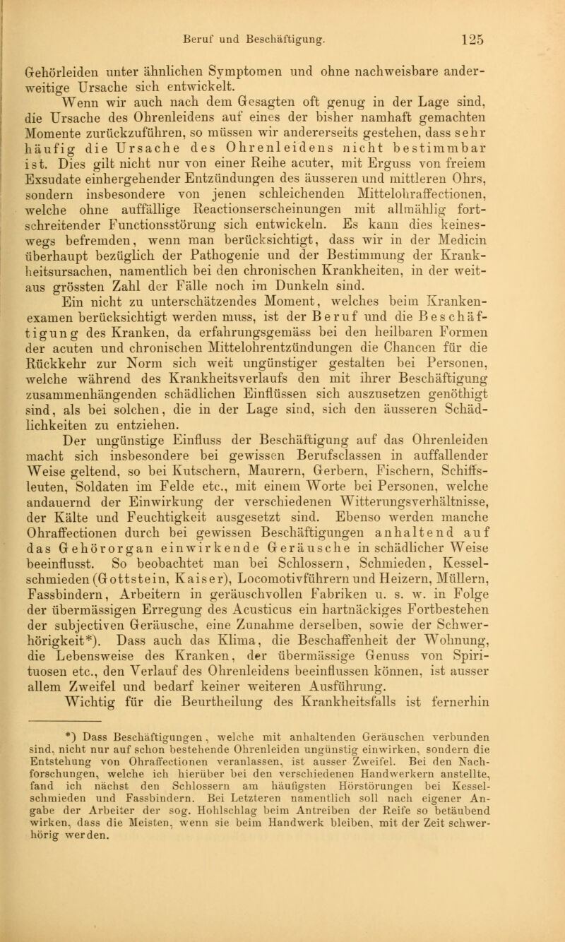 Gehörleiden unter ähnlichen Symptomen und ohne nachweisbare ander- weitige Ursache sich entwickelt. Wenn wir auch nach dem Gesagten oft genug in der Lage sind, die Ursache des Ohrenleidens auf eines der bisher namhaft gemachten Momente zurückzuführen, so müssen wir andererseits gestehen, dass sehr häufig die Ursache des Ohrenleidens nicht bestimmbar ist. Dies gilt nicht nur von einer Reihe acuter, mit Erguss von freiem Exsudate einhergehender Entzündungen des äusseren und mittleren Ohrs, sondern insbesondere von jenen schleichenden Mittelohraffectionen, welche ohne auffällige Reactionserscheinungen mit allmählig fort- schreitender Functionsstörung sich entwickeln. Es kann dies keines- wegs befremden, wenn man berücksichtigt, dass wir in der Medicin überhaupt bezüglich der Pathogenie und der Bestimmung der Krank- heitsursachen, namentlich bei den chronischen Krankheiten, in der weit- aus grössten Zahl der Fälle noch im Dunkeln sind. Ein nicht zu unterschätzendes Moment, welches beim Kranken- examen berücksichtigt werden muss, ist der Beruf und die Beschäf- tigung des Kranken, da erfahrungsgemäss bei den heilbaren Formen der acuten und chronischen Mittelohrentzündungen die Chancen für die Rückkehr zur Norm sich weit ungünstiger gestalten bei Personen, welche während des KrankheitsVerlaufs den mit ihrer Beschäftigung zusammenhängenden schädlichen Einflüssen sich auszusetzen genöthigt sind, als bei solchen, die in der Lage sind, sich den äusseren Schäd- lichkeiten zu entziehen. Der ungünstige Einfluss der Beschäftigung auf das Ohrenleiden macht sich insbesondere bei gewissen Berufsclassen in auffallender Weise geltend, so bei Kutschern, Maurern, Gerbern, Fischern, Schiffs- leuten, Soldaten im Felde etc., mit einem Worte bei Personen, welche andauernd der Einwirkung der verschiedenen W~itterungsverhältnisse, der Kälte und Feuchtigkeit ausgesetzt sind. Ebenso werden manche Ohraffectionen durch bei gewissen Beschäftigungen anhaltend auf das Gehörorgan einwirkende Geräusche in schädlicher Weise beeinflusst. So beobachtet man bei Schlossern, Schmieden, Kessel- schmieden (Gottstein, Kaiser), Locomotivführern und Heizern, Müllern, Fassbindern, Arbeitern in geräuschvollen Fabriken u. s. w. in Folge der übermässigen Erregung des Acusticus ein hartnäckiges Fortbestehen der subjectiven Geräusche, eine Zunahme derselben, sowie der Schwer- hörigkeit*). Dass auch das Klima, die Beschaffenheit der Wohnung, die Lebensweise des Kranken, der übermässige Genuss von Spiri- tuosen etc., den Verlauf des Ohrenleidens beeinflussen können, ist ausser allem Zweifel und bedarf keiner weiteren Ausführung. Wichtig für die Beurtheilung des Krankheitsfalls ist fernerhin *) Dass Beschäftigungen, welche mit anhaltenden Geräuschen verbunden sind, nicht nur auf schon bestehende Ohrenleiden ungünstig einwirken, sondern die Entstehung von Ohraffectionen veranlassen, ist ausser Zweifel. Bei den Nach- forschungen, welche ich hierüber bei den verschiedenen Handwerkern anstellte, fand ich nächst den Schlossern am häufigsten Hörstörungen bei Kessel- schmieden und Fassbindern. Bei Letzteren namentlich soll nach eigener An- gabe der Arbeiter der sog. Hohlschlag beim Antreiben der Reife so betäubend wirken, dass die Meisten, wenn sie beim Handwerk bleiben, mit der Zeit schwer- hörig werden.
