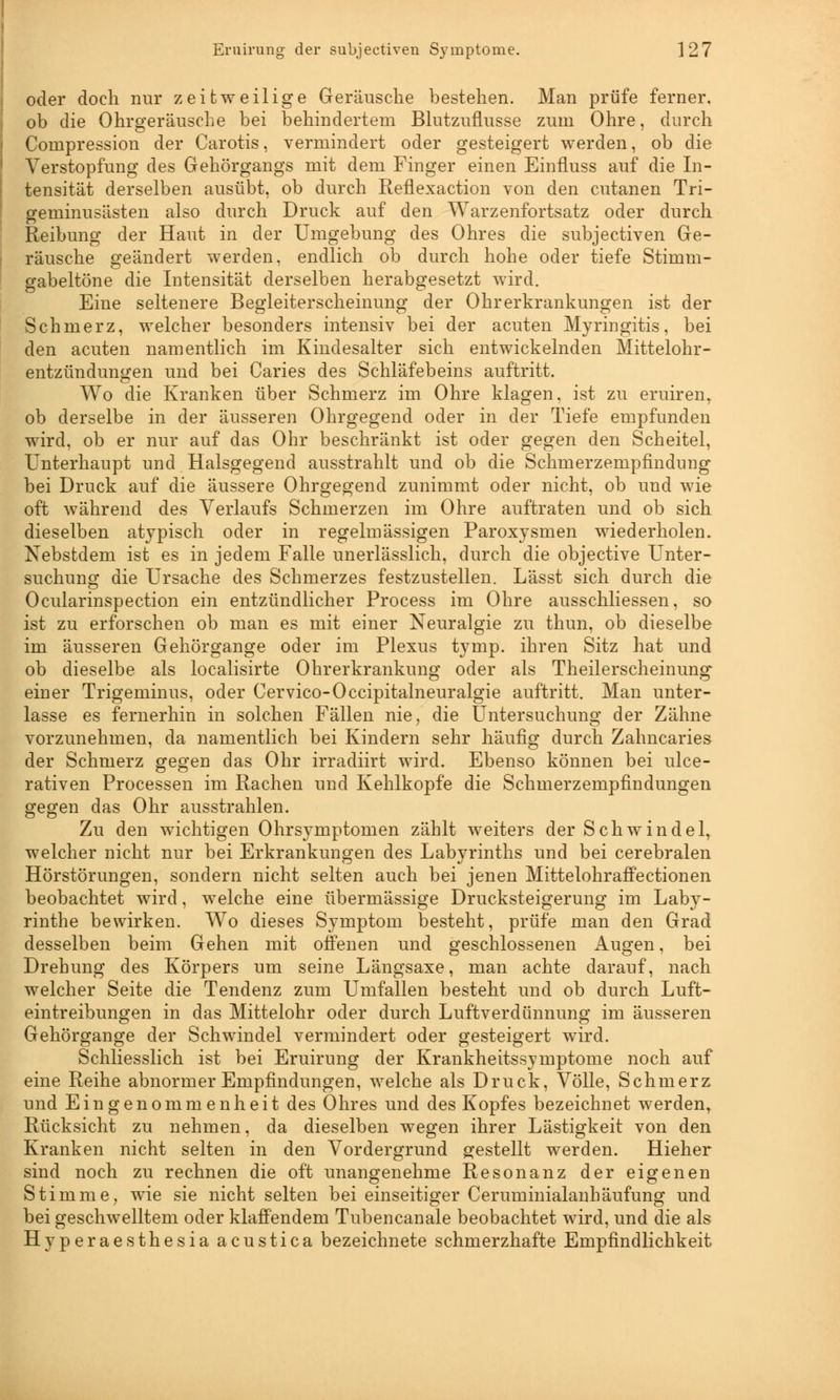 oder doch nur zeitweilige Geräusche bestehen. Man prüfe ferner, ob die Ohrgeräusche bei behindertem Blutzuflusse zum Ohre, durch Compression der Carotis, vermindert oder gesteigert werden, ob die Verstopfung des Gehörgangs mit dem Finger einen Einfluss auf die In- tensität derselben ausübt, ob durch Reflexaction von den cutanen Tri- geminusästen also durch Druck auf den Warzenfortsatz oder durch Reibung der Haut in der Umgebung des Ohres die subjectiven Ge- räusche geändert werden, endlich ob durch hohe oder tiefe Stimm- gabeltöne die Intensität derselben herabgesetzt wird. Eine seltenere Begleiterscheinung der Ohrerkrankungen ist der Schmerz, welcher besonders intensiv bei der acuten Myringitis, bei den acuten namentlich im Kindesalter sich entwickelnden Mittelohr- entzündungen und bei Caries des Schläfebeins auftritt. Wo die Kranken über Schmerz im Ohre klagen, ist zu eruiren, ob derselbe in der äusseren Ohrgegend oder in der Tiefe empfunden wird, ob er nur auf das Ohr beschränkt ist oder gegen den Scheitel, Unterhaupt und Halsgegend ausstrahlt und ob die Schmerzempfindimg bei Druck auf die äussere Ohrgegend zunimmt oder nicht, ob und wie oft während des Verlaufs Schmerzen im Ohre auftraten und ob sich dieselben atypisch oder in regelmässigen Paroxysmen wiederholen. Nebstdem ist es in jedem Falle unerlässlich, durch die objective Unter- suchung die Ursache des Schmerzes festzustellen. Lässt sich durch die Ocularinspection ein entzündlicher Process im Ohre ausschliessen, so ist zu erforschen ob man es mit einer Neuralgie zu thun, ob dieselbe im äusseren Gehörgange oder im Plexus tymp. ihren Sitz hat und ob dieselbe als localisirte Ohrerkrankung oder als Theilerscheinung einer Trigeminus, oder Cervico-Occipitalneuralgie auftritt. Man unter- lasse es fernerhin in solchen Fällen nie, die Untersuchung der Zähne vorzunehmen, da namentlich bei Kindern sehr häufig durch Zahncaries der Schmerz gegen das Ohr irradiirt wird. Ebenso können bei ulce- rativen Processen im Rachen und Kehlkopfe die Schmerzempfindungen gegen das Ohr ausstrahlen. Zu den wichtigen Ohrsymptomen zählt weiters der Schwindel, welcher nicht nur bei Erkrankungen des Labyrinths und bei cerebralen Hörstörungen, sondern nicht selten auch bei jenen Mittelohraffectionen beobachtet wird, welche eine übermässige Drucksteigerung im Laby- rinthe bewirken. Wo dieses Symptom besteht, prüfe man den Grad desselben beim Gehen mit offenen und geschlossenen Augen, bei Drehung des Körpers um seine Längsaxe, man achte darauf, nach welcher Seite die Tendenz zum Umfallen besteht und ob durch Luft- eintreibungen in das Mittelohr oder durch Luftverdünnung im äusseren Gehörgange der Schwindel vermindert oder gesteigert wird. Schliesslich ist bei Eruirung der Krankheitssymptome noch auf eine Reihe abnormer Empfindungen, welche als Druck, Völle, Schmerz und Eingenommenheit des Ohres und des Kopfes bezeichnet werden, Rücksicht zu nehmen, da dieselben wegen ihrer Lästigkeit von den Kranken nicht selten in den Vordergrund gestellt werden. Hieher sind noch zu rechnen die oft unangenehme Resonanz der eigenen Stimme, wie sie nicht selten bei einseitiger Ceruminialanhäufung und bei geschwelltem oder klaffendem Tubencanale beobachtet wird, und die als Hyperaesthesia acustica bezeichnete schmerzhafte Empfindlichkeit