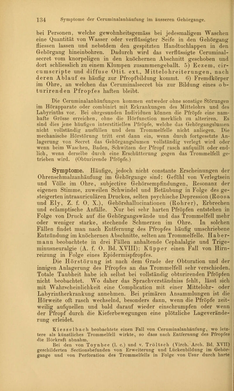 bei Personen, welche gewohnheitsgemäss bei jedesmaligem Waschen eine Quantität von Wasser oder verflüssigter Seife in den Gehörgang fliessen lassen und nebstdem den gespitzten Handtuchlappen in den Gehörgang hineinbohren. Dadurch wird das verflüssigte Ceruminal- secret vom knorpeligen in den knöchernen Abschnitt geschoben und dort schliesslich zu einem Klumpen zusammengeballt. 5) Eczem, cir- cumscripta und diffuse Otit. ext., Mittelohreiterungen, nach deren Ablauf es häufig zur Pfropfbildung kommt. 6) Fremdkörper im Ohre, an welchen das Ceruminalsecret bis zur Bildung eines ob- turirenden Pfropfes haften bleibt. Die Ceruminalanhäufungen kommen entweder ohne sonstige Störungen im Hörapparate oder combinirt mit Erkrankungen des Mittelohrs und des Labyrinths vor. Bei ohrgesunden Individuen können die Pfropfe eine nam- hafte Grösse erreichen, ohne die Hörfunction merklich zu alteriren. Es sind dies jene häufigen interstitiellen Pfropfe, welche das Gehörgangslumen nicht vollständig ausfüllen und dem Trommelfelle nicht anliegen. Die mechanische Hörstörung tritt erst dann ein, wenn durch fortgesetzte An- lagerung von Secret das Gehörgangslumen vollständig verlegt wird oder wenn beim Waschen, Baden, Schwitzen der Pfropf rasch aufquillt oder end- lich, wenn derselbe durch eine Erschütterung gegen das Trommelfell ge- trieben wird. (Obturirende Pfropfe.) Symptome. Häufige, jedoch nicht constante Erscheinungen der Ohrenschmalzanhäufung im Gehörgange sind: Gefühl von Verlegtsein und Völle im Ohre, subjective Gehörsempfindungen, Resonanz der eigenen Stimme, zuweilen Schwindel und Betäubung in Folge des ge- steigerten intraauriculären Druckes, selten psychische Depression (Roosa und Ely, Z. f. 0. X.), Gehörshallucinationen (Rohrer), Erbrechen und eclamptische Anfälle. Nur bei sehr harten Pfropfen entstehen in Folge von Druck auf die Gehörgangswände und das Trommelfell mehr oder weniger starke, stechende Schmerzen im Ohre. In solchen Fällen findet man nach Entfernung des Pfropfes häufig umschriebene Entzündung im knöchernen Abschnitte, selten am Trommelfelle. Hab er- mann beobachtete in drei Fällen anhaltende Cephalalgie und Trige- minusneuralgie (A. f. 0. Bd. XVIII): Küpper einen Fall von Hirn- reizung in Folge eines Epidermispfropfes. Die Hör Störung ist nach dem Grade der Obturation und der innigen Anlagerung des Pfropfes an das Trommelfell sehr verschieden. Totale Taubheit habe ich selbst bei vollständig obturirenden Pfropfen nicht beobachtet. Wo daher das Sprachverständniss fehlt, lässt sich mit Wahrscheinlichkeit eine Complication mit einer Mittelohr- oder Labyrintherkrankung annehmen. Bei primären Ansammlungen ist die Hörweite oft rasch wechselnd, besonders dann, wenn die Pfropfe zeit- weilig aufquellen und bald darauf wieder einschrumpfen oder wenn der Pfropf durch die Kieferbewegungen eine plötzliche Lageverände- rung erleidet. Kiesselbach beobachtete einen Fall von Ceruminalanhäiifiing, wo letz- tere als künstliches Trommelfell wirkte, so dass nach Entfernung des Pfropfes die Hörkraft abnahm. Bei den von Toynbee (1. c.) und v. Tröltsch (Virch. Arch. Bd. XVII) geschilderten Sectionsbefunden von Erweiterung und Lückenbildung im Gehör- gange und von Perforation des Trommelfells in Folge von Usnr durch harte