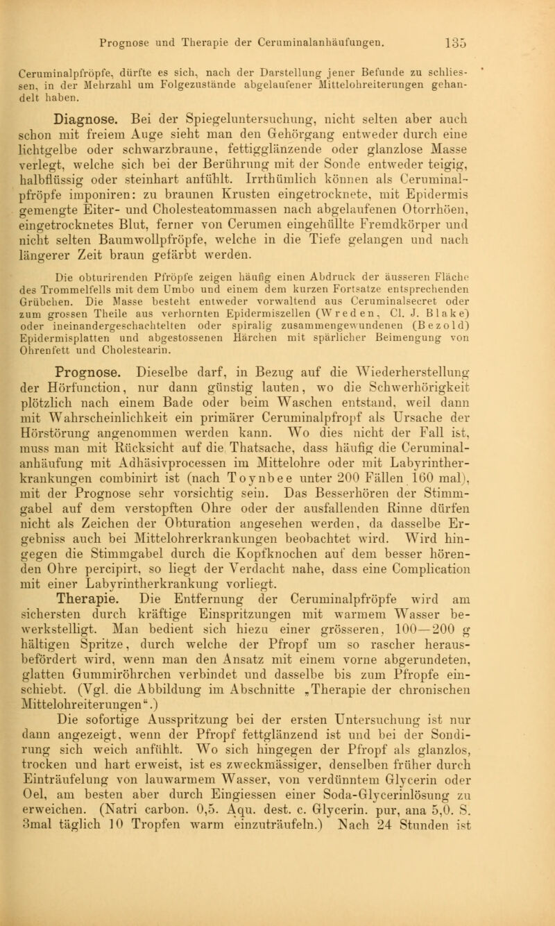 Ceruminalpfröpfe, dürfte es sich, nach der Darstellung jener Befunde zu schlies- sen, in der Mehrzahl um Folgezustande abgelaufener Mittelohreiterungen gehan- delt haben. Diagnose. Bei der Spiegeluntersuchung, nicht selten aber auch schon mit freiem Auge sieht man den Gehörgang entweder durch eine lichtgelbe oder schwarzbraune, fettigglänzende oder glanzlose Masse verlegt, welche sich bei der Berührung mit der Sonde entweder teigig, halbflüssig oder steinhart anfühlt. Irrthümlich können als Ceruminal- pfröpfe imponiren: zu braunen Krusten eingetrocknete, mit Epidermis gemengte Eiter- und Cholesteatommassen nach abgelaufenen Otorrhöen, eingetrocknetes Blut, ferner von Cerumen eingehüllte Fremdkörper und nicht selten Baumwollpfröpfe, welche in die Tiefe gelangen und nach längerer Zeit braun gefärbt werden. Die obturirenden Pfropfe zeigen häufig einen Abdruck der äusseren Flache des Trommelfells mit dem Umbo und einem dem kurzen Fortsatze entsprechenden Grübchen. Die Masse besteht entweder vorwaltend aus Ceruminalsecret oder zum grossen Theile aus verhornten Epidermiszellen (W reden, Cl. J. Blake) oder ineinandergeschachtelten oder spiralig zusammengewundenen (Bezold) Epidermisplatten und abgestossenen Härchen mit spärlicher Beimengung von Ohrenfett und Cholestearin. Prognose. Dieselbe darf, in Bezug auf die Wiederherstellung der Hörfunction, nur dann günstig lauten, wo die Schwerhörigkeit plötzlich nach einem Bade oder beim Waschen entstand, weil dann mit Wahrscheinlichkeit ein primärer Ceruminalpfropf als Ursache der Hörstörung angenommen werden kann. Wo dies nicht der Fall ist, rauss man mit Rücksicht auf die Thatsache, dass häufig die Ceruminal- anhäufung mit Adhäsivprocessen im Mittelohre oder mit Labyrinther- krankungen combinirt ist (nach Toynbee unter 200 Fällen 160 mal), mit der Prognose sehr vorsichtig sein. Das Besserhören der Stimm- gabel auf dem verstopften Ohre oder der ausfallenden Rinne dürfen nicht als Zeichen der Obturation angesehen werden, da dasselbe Er- gebniss auch bei Mittelohrerkrankungen beobachtet wird. Wird hin- gegen die Stimmgabel durch die Kopfknochen auf dem besser hören- den Ohre percipirt, so liegt der Verdacht nahe, dass eine Complication mit einer Labvrintherkrankung vorliegt. Therapie. Die Entfernung der Ceruminalpfröpfe wird am sichersten durch kräftige Einspritzungen mit warmem Wasser be- werkstelligt. Man bedient sich hiezu einer grösseren, 100—200 g hältigen Spritze, durch welche der Pfropf um so rascher heraus- befördert wird, wenn man den Ansatz mit einem vorne abgerundeten, glatten Gummiröhrchen verbindet und dasselbe bis zum Pfropfe ein- schiebt. (Vgl. die Abbildung im Abschnitte „Therapie der chronischen Mittelohreiterungen.) Die sofortige Ausspritzung bei der ersten Untersuchung ist nur dann angezeigt, wenn der Pfropf fettglänzend ist und bei der Sondi- rung sich weich anfühlt. Wo sich hingegen der Pfropf als glanzlos, trocken und hart erweist, ist es zweckmässiger, denselben früher durch Einträufelung von lauwarmem Wasser, von verdünntem Glycerin oder Oel, am besten aber durch Eingiessen einer Soda-Glycerinlösung zu erweichen. (Natri carbon. 0,5. Aqu. dest. c. Glycerin. pur, ana 5,0. S. 3mal täglich 10 Tropfen warm einzuträufeln.) ]Nach 24 Stunden ist