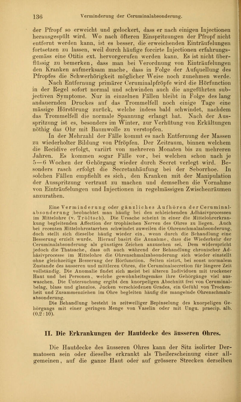 der Pfropf so erweicht und gelockert, dass er nach einigen Injectionen herausgespült wird. Wo nach öfteren Einspritzungen der Pfropf nicht entfernt werden kann, ist es besser, die erweichenden Einträufelungen fortsetzen zu lassen, weil durch häufige forcirte Injectionen erfahrungs- gemäss eine Otitis ext. hervorgerufen werden kann. Es ist nicht über- flüssig zu bemerken, dass man bei Verordnung von Einträufelungen den Kranken aufmerksam mache, dass in Folge der Aufquellung des Pfropfes die Schwerhörigkeit möglicher Weise noch zunehmen werde. Nach Entfernung primärer Ceruminalpfröpfe wird die Hörfunction in der Regel sofort normal und schwinden auch die angeführten sub- jectiven Symptome. Nur in einzelnen Fällen bleibt in Folge des lang andauernden Druckes auf das Trommelfell noch einige Tage eine massige Hörstörung zurück, welche indess bald schwindet, nachdem das Trommelfell die normale Spannung erlangt hat. Nach der Aus- spritzung ist es, besonders im Winter, zur Verhütung von Erkältungen nöthig das Ohr mit Baumwolle zu verstopfen. In der Mehrzahl der Fälle kommt es nach Entfernung der Massen zu wiederholter Bildung von Pfropfen. Der Zeitraum, binnen welchem die Recidive erfolgt, variirt von mehreren Monaten bis zu mehreren Jahren. Es kommen sogar Fälle vor, bei welchen schon nach je 5 — 6 Wochen der Gehörgang wieder durch Secret verlegt wird. Be- sonders rasch erfolgt die Secretanhäufung bei der Seborrhoe. In solchen Fällen empfiehlt es sich, den Kranken mit der Manipulation der Ausspritzung vertraut zu machen und demselben die Vornahme von Einträufelungen und Injectionen in regelmässigen Zwischenräumen anzurathen. Eine Verminderung oder gänzliches Aufhören d er Ceruminal- absonderung- ;beobachtet man häufig bei den schleichenden Adhäsivprocessen im Mittelohre (v. Tröltsch). Die Ursache scheint in einer die Mittelohrerkran- kung begleitenden Affection der trophischen Nerven des Ohres zu liegen. Auch bei recenten Mittelohrcatarrhen schwindet zuweilen die Ohrenschmalzabsonderung, doch stellt sich dieselbe häufig wieder ein, wenn durch die Behandlung eine Besserung erzielt wurde. Hierauf basirt die Annahme, dass die Wiederkehr der Ceruminalabsonderung als günstiges Zeichen anzusehen sei. Dem widerspricht jedoch die Thatsache, dass oft auch während der Behandlung chronischer Ad- häsivprocesse im Mittelohre die Ohrenschmalzabsonderung sich wieder einstellt ohne gleichzeitige Besserung der Hörfunction. Selten sistirt, bei sonst normalem Zustande des äusseren und mittleren Ohres, die Ceruminalsecretion für längere Zeit vollständig. Die Anomalie findet sich meist bei älteren Individuen mit trockener Haut und bei Personen, welche gewohnheitsgemäss ihre Gehörgänge viel aus- waschen. Die Untersuchung ergibt den knorpeligen Abschnitt frei von Ceruminal- belag, blass und glanzlos. Jucken verschiedenen Grades, ein Gefühl von Trocken- heit und Zusammenziehen im Ohre begleiten häufig die mangelnde Ohrenschmalz- absonderung. Die Behandlung besteht in zeitweiliger Bepinselung des knorpeligen Ge- hörgangs mit einer geringen Menge von Vaselin oder mit Ungu. praecip. alb. (0,2 : 10). IL Die Erkrankungen der Hautdecke des äusseren Ohres. Die Hautdecke des äusseren Ohres kann der Sitz isolirter Der- matosen sein oder dieselbe erkrankt als Theilerscheinung einer all- gemeinen , auf die ganze Haut oder auf grössere Strecken derselben