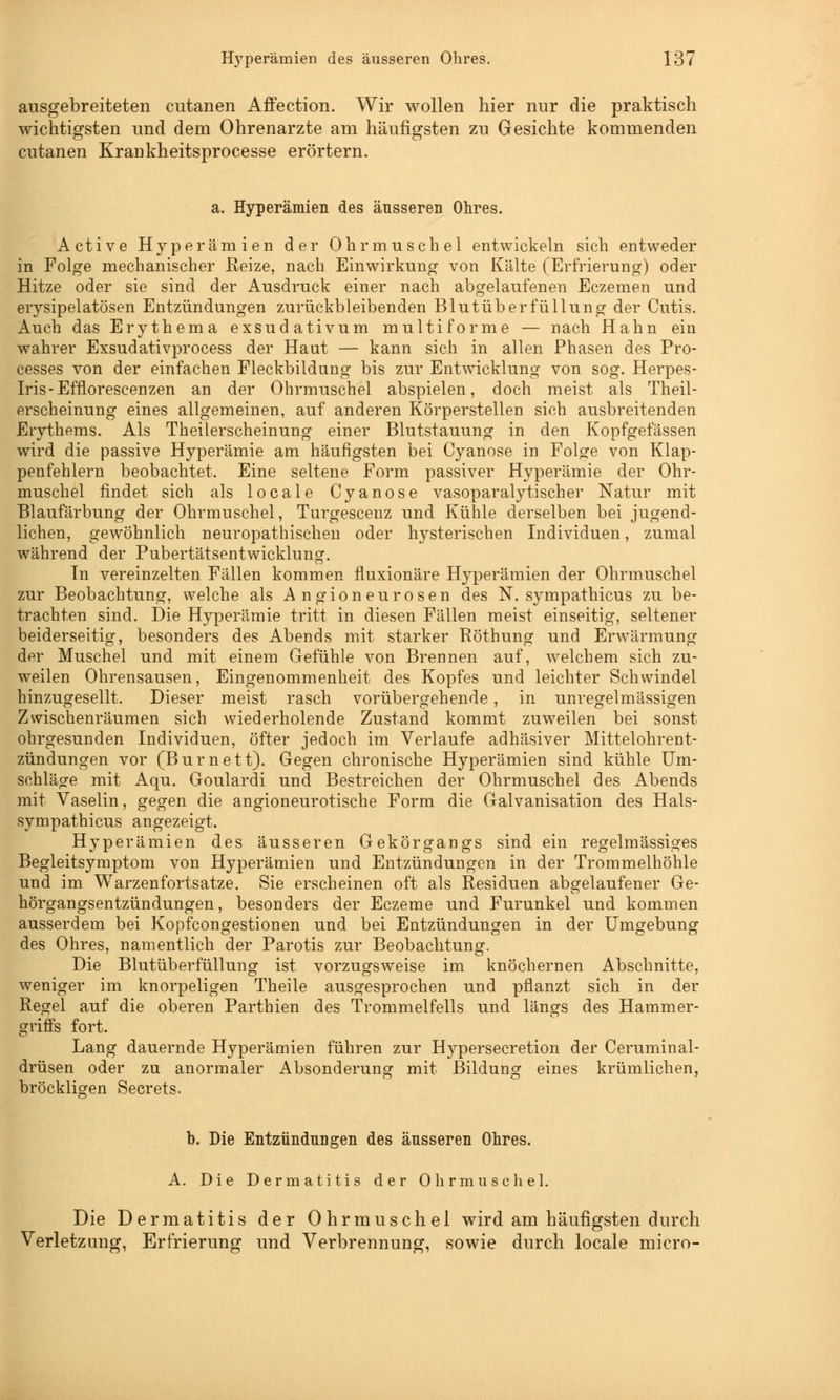 ausgebreiteten cutanen Affection. Wir wollen hier nur die praktisch wichtigsten und dem Ohrenarzte am häufigsten zu Gesichte kommenden cutanen Krankheitsprocesse erörtern. a. Hyperämien des äusseren Ohres. Active Hyperämien der Ohrmuschel entwickeln sich entweder in Folge mechanischer Reize, nach Einwirkung von Kälte (Erfrierung) oder Hitze oder sie sind der Ausdruck einer nach abgelaufenen Eczemen und erysipelatösen Entzündungen zurückbleibenden Blutüberfüllung der Cutis. Auch das Erythema exsudativum multiforme — nach Hahn ein wahrer Exsudativprocess der Haut — kann sich in allen Phasen des Pro- cesses von der einfachen Fleckbildung bis zur Entwicklung von sog. Herpes- Iris-Efnorescenzen an der Ohrmuschel abspielen, doch meist als Theil- erscheinung eines allgemeinen, auf anderen Körperstellen sich ausbreitenden Erythems. Als Theilerscheinung einer Blutstauung in den Kopfgefässen wird die passive Hyperämie am häufigsten bei Cyanose in Folge von Klap- penfehlern beobachtet. Eine seltene Form passiver Hyperämie der Ohr- muschel findet sich als locale Cyanose vasoparalytischer Natur mit Blaufärbung der Ohrmuschel, Turgesceuz und Kühle derselben bei jugend- lichen, gewöhnlich neuropathischen oder hysterischen Individuen, zumal während der Pubertätsentwicklung. In vereinzelten Fällen kommen fluxionäre Hyperämien der Ohrmuschel zur Beobachtung, welche als Angioneurosen des N. sympathicus zu be- trachten sind. Die Hyperämie tritt in diesen Fällen meist einseitig, seltener beiderseitig, besonders des Abends mit starker Röthung und Erwärmung der Muschel und mit einem Gefühle von Brennen auf, welchem sich zu- weilen Ohrensausen, Eingenommenheit des Kopfes und leichter Schwindel hinzugesellt. Dieser meist rasch vorübergehende, in unregelmässigen Zwischenräumen sich wiederholende Zustand kommt zuweilen bei sonst ohrgesunden Individuen, öfter jedoch im Verlaufe adhäsiver Mittelohrent- zündungen vor (Burnett). Gegen chronische Hyperämien sind kühle Um- schläge mit Aqu. Goulardi und Bestreichen der Ohrmuschel des Abends mit Vaselin, gegen die angioneurotische Form die Galvanisation des Hals- sympathicus angezeigt. Hyperämien des äusseren Gekörgangs sind ein regelmässiges Begleitsymptom von Hyperämien und Entzündungen in der Trommelhöhle und im Warzenfortsatze. Sie erscheinen oft als Residuen abgelaufener Ge- hörgangsentzündungen, besonders der Eczeme und Furunkel und kommen ausserdem bei Kopfcongestionen und bei Entzündungen in der Umgebung des Ohres, namentlich der Parotis zur Beobachtung. Die Blutüberfüllung ist vorzugsweise im knöchernen Abschnitte, weniger im knorpeligen Theile ausgesprochen und pflanzt sich in der Regel auf die oberen Parthien des Trommelfells und längs des Hammer- griffs fort. Lang dauernde Hyperämien führen zur Hypersecretion der Ceruminal- drüsen oder zu anormaler Absonderung mit Bildung eines krümlichen, bröckligen Secrets. '&' b. Die Entzündungen des äusseren Ohres. A. Die Dermatitis der Ohrmuschel. Die Dermatitis der Ohrmuschel wird am häufigsten durch Verletzung, Erfrierung und Verbrennung, sowie durch locale micro-
