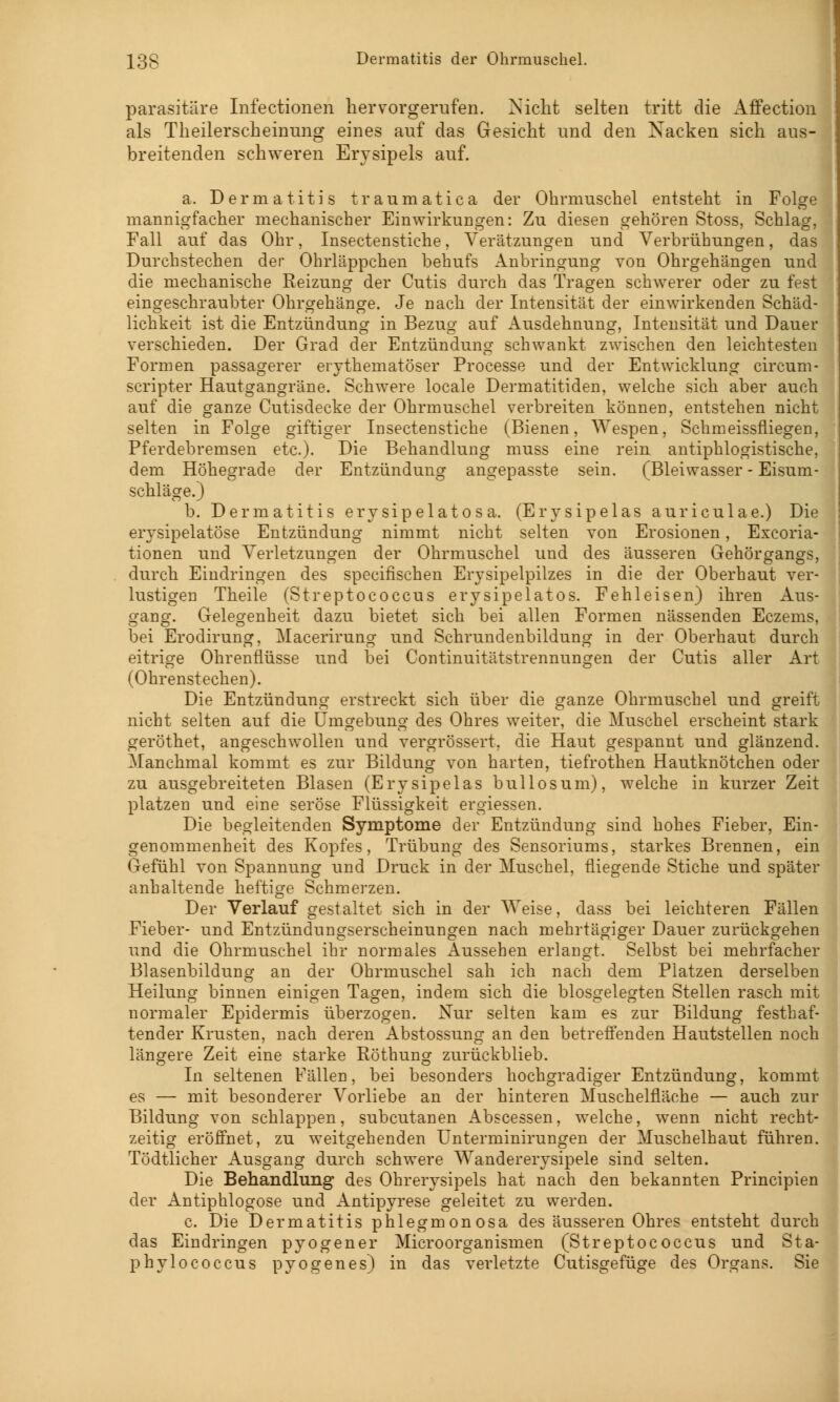 parasitäre Infectionen hervorgerufen. Nicht selten tritt die Affection als Theilerscheinung eines auf das Gesicht und den Nacken sich aus- breitenden schweren Erysipels auf. a. Dermatitis traumatica der Ohrmuschel entsteht in Folge mannigfacher mechanischer Einwirkungen: Zu diesen gehören Stoss, Schlag, Fall auf das Ohr, Insectenstiche, Verätzungen und Verbrühungen, das Durchstechen der Ohrläppchen behufs Anbringung von Ohrgehängen und die mechanische Reizung der Cutis durch das Tragen schwerer oder zu fest eingeschraubter Ohrgehänge. Je nach der Intensität der einwirkenden Schäd- lichkeit ist die Entzündung in Bezug auf Ausdehnung, Intensität und Dauer verschieden. Der Grad der Entzündung schwankt zwischen den leichtesten Formen passagerer erythematoder Processe und der Entwicklung circum- scripter Hautgangräne. Schwere locale Dermatitiden, welche sich aber auch auf die ganze Cutisdecke der Ohrmuschel verbreiten können, entstehen nicht selten in Folge giftiger Insectenstiche (Bienen, Wespen, Schmeissfliegen, Pferdebremsen etc.). Die Behandlung muss eine rein antiphlogistische, dem Höhegrade der Entzündung angepasste sein. (Bleiwasser - Eisum- schläge.) b. Dermatitis erysipelatosa. (Erysipelas auriculae.) Die erysipelatöse Entzündung nimmt nicht selten von Erosionen, Excoria- tionen und Verletzungen der Ohrmuschel und des äusseren Gehörgangs, durch Eindringen des specifischen Erysipelpilzes in die der Oberhaut ver- lustigen Theile (Streptococcus erysipelatos. Fehleisen) ihren Aus- gang. Gelegenheit dazu bietet sich bei allen Formen nässenden Eczems, bei Erodirung, Macerirung und Schrundenbildung in der Oberhaut durch eitrige Ohrenflüsse und bei Continuitätstrennungen der Cutis aller Art (Ohrenstechen). Die Entzündung erstreckt sich über die ganze Ohrmuschel und greift nicht selten auf die Umgebung des Ohres weiter, die Muschel erscheint stark geröthet, angeschwollen und vergrössert, die Haut gespannt und glänzend. Manchmal kommt es zur Bildung von harten, tiefrothen Hautknötchen oder zu ausgebreiteten Blasen (Erysipelas bullosum), welche in kurzer Zeit platzen und eine seröse Flüssigkeit ergiessen. Die begleitenden Symptome der Entzündung sind hohes Fieber, Ein- genommenheit des Kopfes, Trübung des Sensoriums, starkes Brennen, ein Gefühl von Spannung und Druck in der Muschel, fliegende Stiche und später anhaltende heftige Schmerzen. Der Verlauf gestaltet sich in der Weise, dass bei leichteren Fällen Fieber- und Entzündungserscheinungen nach mehrtägiger Dauer zurückgehen und die Ohrmuschel ihr normales Aussehen erlangt. Selbst bei mehrfacher Blasenbildung an der Ohrmuschel sah ich nach dem Platzen derselben Heilung binnen einigen Tagen, indem sich die blosgelegten Stellen rasch mit normaler Epidermis überzogen. Nur selten kam es zur Bildung festhaf- tender Krusten, nach deren Abstossung an den betreffenden Hautstellen noch längere Zeit eine starke Röthung zurückblieb. In seltenen Fällen, bei besonders hochgradiger Entzündung, kommt es — mit besonderer Vorliebe an der hinteren Muschelfläche — auch zur Bildung von schlappen, subcutanen Abscessen, welche, wenn nicht recht- zeitig eröffnet, zu weitgehenden Unterminirungen der Muschelhaut führen. Tödtlicher Ausgang durch schwere Wandererysipele sind selten. Die Behandlung des Ohrerysipels hat nach den bekannten Principien der Antiphlogose und Antipyrese geleitet zu werden. c. Die Dermatitis phlegmonosa des äusseren Ohres entsteht durch das Eindringen pyogener Microorganismen (Streptococcus und Sta- phylococcus pyogen es) in das verletzte Cutisgefüge des Organs. Sie