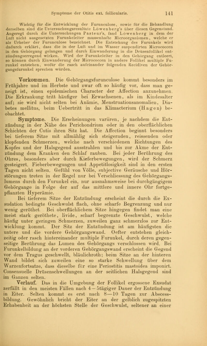 Wichtig für die Entwicklung der Furunculose, sowie für die Behandlung derselben sind die Untersuchungsresultate Löwenberg's über diesen Gegenstand. Angeregt durch die Untersuchungen Pasteur's, fand Löwenberg in dem der Luft nicht ausgesetzten Furunkeleiter massenhafte Microorganismen, welche er als Urheber der Furunculose bezeichnet. Die Entstehung des Furunkels wird dadurch erklärt, dass die in der Luft und im Wasser suspendirten Micrococcen in den Gehörgang gelangen und durch Einwanderung in die Drüsenfollikel ent- zündungserregend wirken. Wird der Furunkeleiter in den Gehörgang entleert, so können durch Einwanderung der Micrococcen in andere Follikel multiple Fu- runkel entstehen, wofür die rasch aufeinander folgenden Recidiven der Gehör- gangsfurunkel sprechen würden. Vorkommen. Die Gehörgangsfurunculose kommt besonders im Frühjahre und im Herbste und zwar oft so häufig vor, dass man ge- neigt ist, einen epidemischen Character der Affection anzunehmen. Die Erkrankung tritt häufiger bei Erwachsenen, als im Kindesalter auf; sie wird nicht selten bei Anämie, Menstruationsanomalien, Dia- betes mellitus, beim Uebertritt in das Klimacterium (Hagen) be- obachtet. Symptome. Die Erscheinungen variiren, je nachdem die Ent- zündung in der Nähe des Perichondrium oder in den oberflächlichen Schichten der Cutis ihren Sitz hat. Die Affection beginnt besonders bei tieferem Sitze mit allmählig sich steigernden, reissenden oder klopfenden Schmerzen, welche nach verschiedenen Richtungen des Kopfes und der Halsgegend ausstrahlen und bis zur Akme der Ent- zündung dem Kranken den Schlaf rauben. Bei jeder Berührung des Ohres, besonders aber durch Kieferbewegungen, wird der Schmerz gesteigert. Fieberbewegungen und Appetitlosigkeit sind in den ersten Tagen nicht selten. Gefühl von Völle, subjective Geräusche und Hör- störungen treten in der Regel nur bei Verschliessung des Gehörgangs- lumens durch den Furunkel ein, nur ausnahmsweise bei durchgängigem Gehörgange in Folge der auf das mittlere und innere Ohr fortge- pflanzten Hyperämie. Bei tieferem Sitze der Entzündung erscheint die durch die Ex- sudation bedingte Geschwulst flach, ohne scharfe Begrenzung und nur wenig geröthet. Bei oberflächlichem Sitze hingegen findet man eine meist stark geröthete, livide, scharf begrenzte Geschwulst, welche häufig unter geringen Schmerzen, zuweilen ganz schmerzlos zur Ent- wicklung kommt. Der Sitz der Entzündung ist am häufigsten die untere und die vordere Gehörgangswand. Oefter entstehen gleich- zeitig oder rasch hintereinander multiple Furunkel, durch deren gegen- seitige Berührung das Lumen des Gehörgangs verschlossen wird. Bei Furunkelbildung an der vorderen Gehörgangswand erscheint die Gegend vor dem Tragus geschwellt, bläulichroth; beim Sitze an der hinteren Wand bildet sich zuweilen eine so starke Schwellung über dem Warzenfortsatze, dass dieselbe für eine Periostitis mastoidea imponirt. Consensuelle Drüsenschwellungen an der seitlichen Halsgegend sind im Ganzen selten. Verlauf. Das in die Umgebung der Follikel ergossene Exsudat zerfällt in den meisten Fällen nach 4—5tägiger Dauer der Entzündung in Eiter. Selten kommt es erst nach 8—10 Tagen zur Abscess- bildung. Gewöhnlich bricht der Eiter an der gelblich zugespitzten Erhabenheit an der höchsten Stelle der Geschwulst, seltener an einer