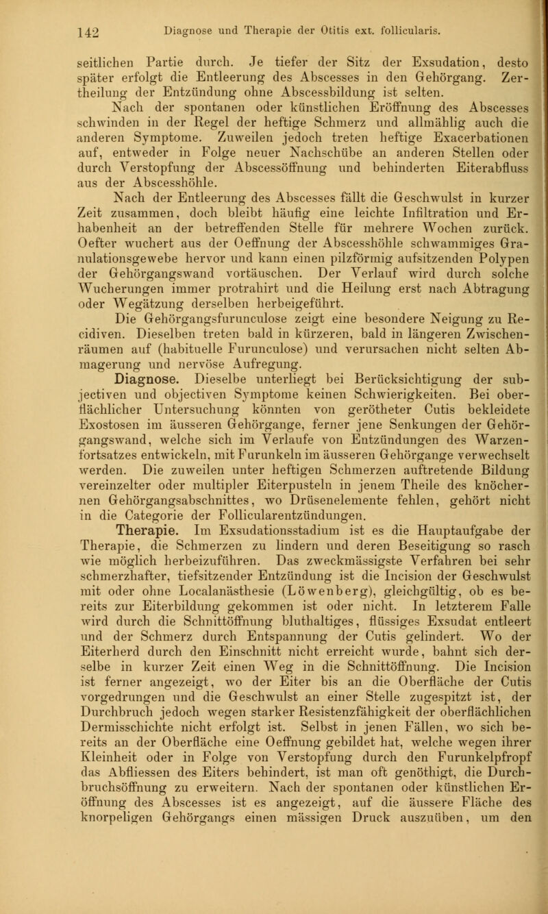242 Diagnose und Therapie der Otitis ext. follicularis. seitlichen Partie durch. Je tiefer der Sitz der Exsudation, desto später erfolgt die Entleerung des Abscesses in den Gehörgang. Zer- theilung der Entzündung ohne Abscessbildung ist selten. Nach der spontanen oder künstlichen Eröffnung des Abscesses schwinden in der Regel der heftige Schmerz und allmählig auch die anderen Symptome. Zuweilen jedoch treten heftige Exacerbationen auf, entweder in Folge neuer Nachschübe an anderen Stellen oder durch Verstopfung der Abscessöffnung und behinderten Eiterabfluss aus der Abscesshöhle. Nach der Entleerung des Abscesses fällt die Geschwulst in kurzer Zeit zusammen, doch bleibt häufig eine leichte Infiltration und Er- habenheit an der betreffenden Stelle für mehrere Wochen zurück. Oefter wuchert aus der Oeffnung der Abscesshöhle schwammiges Gra- nulationsgewebe hervor und kann einen pilzförmig aufsitzenden Polypen der Gehörgangswand vortäuschen. Der Verlauf wird durch solche Wucherungen immer protrahirt und die Heilung erst nach Abtragung oder Wegätzung derselben herbeigeführt. Die Gehörgangsfurunculose zeigt eine besondere Neigung zu Re- cidiven. Dieselben treten bald in kürzeren, bald in längeren Zwischen- räumen auf (habituelle Furunculose) und verursachen nicht selten Ab- magerung und nervöse Aufregung. Diagnose. Dieselbe unterliegt bei Berücksichtigung der sub- jectiven und objectiven Symptome keinen Schwierigkeiten. Bei ober- flächlicher Untersuchung könnten von gerötheter Cutis bekleidete Exostosen im äusseren Gehörgange, ferner jene Senkungen der Gehör- gangswand, welche sich im Verlaufe von Entzündungen des Warzen- fortsatzes entwickeln, mit Furunkeln im äusseren Gehörgange verwechselt werden. Die zuweilen unter heftigen Schmerzen auftretende Bildung vereinzelter oder multipler Eiterpusteln in jenem Theile des knöcher- nen Gehörgangsabschnittes, wo Drüsenelemente fehlen, gehört nicht in die Categorie der Follicularentzündungen. Therapie. Im Exsudationsstadium ist es die Hauptaufgabe der Therapie, die Schmerzen zu lindern und deren Beseitigung so rasch wie möglich herbeizuführen. Das zweckmässigste Verfahren bei sehr schmerzhafter, tiefsitzender Entzündung ist die Incision der Geschwulst mit oder ohne Localanästhesie (Löwenberg), gleichgültig, ob es be- reits zur Eiterbildung gekommen ist oder nicht. In letzterem Falle wird durch die Schnittöffnung bluthaltiges, flüssiges Exsudat entleert und der Schmerz durch Entspannung der Cutis gelindert. Wo der Eiterherd durch den Einschnitt nicht erreicht wurde, bahnt sich der- selbe in kurzer Zeit einen Weg in die Schnittöffnung. Die Incision ist ferner angezeigt, wo der Eiter bis an die Oberfläche der Cutis vorgedrungen und die Geschwulst an einer Stelle zugespitzt ist, der Durchbruch jedoch wegen starker Resistenzfähigkeit der oberflächlichen Dermisschichte nicht erfolgt ist. Selbst in jenen Fällen, wo sich be- reits an der Oberfläche eine Oeffnung gebildet hat, welche wegen ihrer Kleinheit oder in Folge von Verstopfung durch den Furunkelpfropf das Abfliessen des Eiters behindert, ist man oft genöthigt, die Durch- bruchsöffnung zu erweitern. Nach der spontanen oder künstlichen Er- öffnung des Abscesses ist es angezeigt, auf die äussere Fläche des knorpeligen Gehörgangs einen massigen Druck auszuüben, um den
