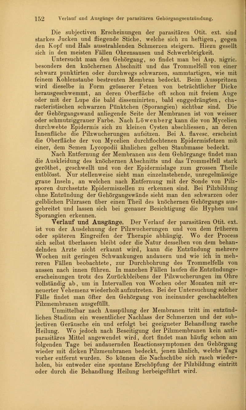 Die subjectiven Erscheinungen der parasitären Otit. ext. sind starkes Jucken und fliegende Stiche, welche sich zu heftigen, gegen den Kopf und Hals ausstrahlenden Schmerzen steigern. Hiezu gesellt sich in den meisten Fällen Ohrensausen und Schwerhörigkeit. Untersucht man den Gehörgang, so findet man bei Asp. nigric. besonders den knöchernen Abschnitt und das Trommelfell von einer schwarz punktirten oder durchwegs schwarzen, sammtartigen, wie mit feinem Kohlenstaube bestreuten Membran bedeckt. Beim Ausspritzen wird dieselbe in Form grösserer Fetzen von beträchtlicher Dicke herausgeschwemmt, an deren Oberfläche oft schon mit freiem Auge oder mit der Lupe die bald disseminirten, bald enggedrängten, cha- racteristischen schwarzen Pünktchen (Sporangien) sichtbar sind. Die der Gehörgangs wand anliegende Seite der Membranen ist von weisser oder schmutziggrauer Farbe. Nach Löwenberg kann die von Mycelien durchwebte Epidermis sich zu kleinen Cysten abschliessen, an deren Innenfläche die Pilzwucherungen aufsitzen. Bei A. flavesc. erscheint die Oberfläche der von Mycelien durchflochtenen Epidermisfetzen mit einer, dem Semen Lycopodii ähnlichen gelben Staubmasse bedeckt. Nach Entfernung der Membranen aus dem Gehörgange findet man die Auskleidung des knöchernen Abschnitts und das Trommelfell stark geröthet, geschwellt und von der Epidermislage zum grossen Theile entblösst. Nur stellenweise sieht man einzelnstehende, unregelmässige graue Inseln, an welchen nach Entfernung mit der Sonde von Pilz- sporen durchsetzte Epidermiszellen zu erkennen sind. Bei Pilzbildung ohne Entzündung der Gehörgangswände sieht man den schwarzen oder gelblichen Pilzrasen über einen Theil des knöchernen Gehörgangs aus- gebreitet und lassen sich bei genauer Besichtigung die Hyphen und Sporangien erkennen. Verlauf und Ausgänge. Der Verlauf der parasitären Otit. ext. ist von der Ausdehnung der Pilz Wucherungen und von dem früheren oder späteren Eingreifen der Therapie abhängig. Wo der Process sich selbst überlassen bleibt oder die Natur desselben von dem behan- delnden Arzte nicht erkannt wird, kann die Entzündung mehrere Wochen mit geringen Schwankungen andauern und wie ich in meh- reren Fällen beobachtete, zur Durchbohrung des Trommelfells von aussen nach innen führen. In manchen Fällen laufen die Entzündungs- erscheinungen trotz des Zurückbleibens der Pilzwucherungen im Ohre vollständig ab, um in Intervallen von Wochen oder Monaten mit er- neuerter Vehemenz wiederholt aufzutreten. Bei der Untersuchung solcher Fälle findet man öfter den Gehörgang von ineinander geschachtelten Pilzmembranen ausgefüllt. Unmittelbar nach Ausspülung der Membranen tritt im entzünd- lichen Stadium ein wesentlicher Nachlass der Schmerzen und der sub- jectiven Geräusche ein und erfolgt bei geeigneter Behandlung rasche Heilung. Wo jedoch nach Beseitigung der Pilzmembranen kein anti- parasitäres Mittel angewendet wird, dort findet man häufig schon am folgenden Tage bei andauernden Reactionssymptomen den Gehörgang wieder mit dicken Pilzmembranen bedeckt, jenen ähnlich, welche Tags vorher entfernt wurden. So können die Nachschübe sich rasch wieder- holen, bis entweder eine spontane Erschöpfung der Pilzbildung eintritt oder durch die Behandlung Heilung herbeigeführt wird.