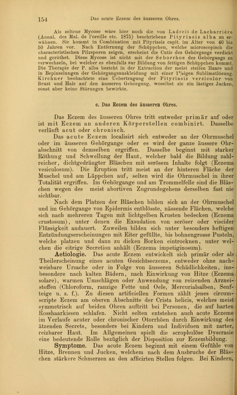Als seltene Mycose wäre hier nocli die von Lad reit de Lacharriere (Annal. des Mal. de Foreille etc. 1875) beschriebene Pitj^riasis alba zu er- wähnen. Sie kommt in Combination mit Pityriasis capit. im Alter von 40 bis 50 Jahren vor. Nach Entfernung der Schüppchen, welche microscopisch die characteristischen Pilzsporen zeigen, erscheint die Cutis des Gehörgangs verdickt und geröthet. Diese Mycose ist nicht mit der Seborrhoe des Gehörgangs zu verwechseln, bei welcher es ebenfalls zur Bildung von fettigen Schüppchen kommt. Die Therapie der P. alba besteht in der Extraction der meist steifen Haare und in Bepinselungen der Gehörgangsauskleidung mit einer l°/oigen Sublimatlösung. Kirchner beobachtete eine Uebertragung der Pityriasis versicolor von Brust und Hals auf den äusseren Gehörgang, woselbst sie ein lästiges Jucken, sonst aber keine Störungen bewirkte. c. Das Eczem des äusseren Ohres. Das Eczem des äusseren Ohres tritt entweder primär auf oder ist mit Eczem an anderen Körperstellen combinirt. Dasselbe verläuft acut oder chronisch. Das acute Eczem localisirt sich entweder an der Ohrmuschel oder im äusseren Gehörgange oder es wird der ganze äussere Ohr- abschnitt von demselben ergriffen. Dasselbe beginnt mit starker Röthung und Schwellung der Haut, welcher bald die Bildung zahl- reicher, dichtgedrängter Bläschen mit serösem Inhalte folgt (Eczema vesiculosum). Die Eruption tritt meist an der hinteren Fläche der Muschel und am Läppchen auf, selten wird die Ohrmuschel in ihrer Totalität ergriffen. Im Gehörgange und am Trommelfelle sind die Bläs- chen wegen des meist abortiven Zugrundegehens derselben fast nie sichtbar. Nach dem Platzen der Bläschen bilden sich an der Ohrmuschel und im Gehörgange von Epidermis entblösste, nässende Flächen, welche sich nach mehreren Tagen mit lichtgelben Krusten bedecken (Eczema crustosum), unter denen die Exsudation von seröser oder viscider Flüssigkeit andauert. Zuweilen bilden sich unter besonders heftigen Entzündungserscheinungen mit Eiter gefüllte, bis bohnengrosse Pusteln, welche platzen und dann zu dicken Borken eintrocknen, unter wel- chen die eitrige Secretion anhält (Eczema impetiginosum). Aetiologie. Das acute Eczem entwickelt sich primär oder als Theilerscheinung eines acuten Gesichtseczems, entweder ohne nach- weisbare Ursache oder in Folge von äusseren Schädlichkeiten, ins- besondere nach kalten Bädern, nach Einwirkung von Hitze (Eczema solare), warmen Umschlägen oder Anwendung von reizenden Arznei- stoffen (Chloroform, ranzige Fette und Oele, Mercurialsalben, Senf- teige u. s. f.). Zu diesen artificiellen Formen zählt jenes circurn- scripte Eczem am oberen Abschnitte der Crista helicis, welches meist; symmetrisch auf beiden Ohren auftritt bei Personen, die auf harten Rosshaarkissen schlafen. Nicht selten entstehen auch acute Eczeme im Verlaufe acuter oder chronischer Otorrhöen durch Einwirkung des ätzenden Secrets, besonders bei Kindern und Individuen mit zarter, reizbarer Haut. Im Allgemeinen spielt die scrophulöse Dyscrasie eine bedeutende Rolle bezüglich der Disposition zur Eczembildung. Symptome. Das acute Eczem beginnt mit einem Gefühle von Hitze, Brennen und Jucken, welchem nach dem Ausbruche der Bläs- chen stärkere Schmerzen an den afficirten Stellen folgen. Bei Kindern,