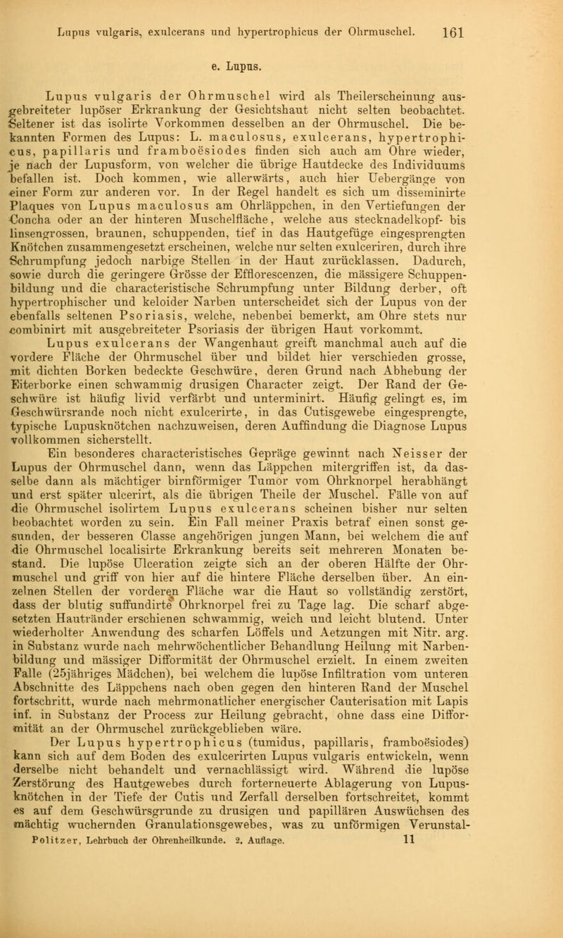 Lupus vulgaris, exulcerans und hypertrophicus der Ohrmuschel. \Q\ e. Lupus. Lupus vulgaris der Ohrmuschel wird als Theilerscheinung aus- gebreiteter lupöser Erkrankung der Gesichtshaut nicht selten beobachtet. Seltener ist das isolirte Vorkommen desselben an der Ohrmuschel. Die be- kannten Formen des Lupus: L. maculosus, exulcerans, hypertrophi- cus, papillaris und framboesiodes finden sich auch am Ohre wieder, je nach der Lupusform, von welcher die übrige Hautdecke des Individuums befallen ist. Doch kommen, wie allerwärts, auch hier Uebergänge von ^iner Form zur anderen vor. In der Regel handelt es sich um disseminirte Plaques von Lupus maculosus am Ohrläppchen, in den Vertiefungen der €oncha oder an der hinteren Muschelfläche, welche aus Stecknadelkopf- bis linsengrossen, braunen, schuppenden, tief in das Hautgefüge eingesprengten Knötchen zusammengesetzt erscheinen, welche nur selten exulceriren, durch ihre Schrumpfung jedoch narbige Stellen in der Haut zurücklassen. Dadurch, sowie durch die geringere Grösse der Efflorescenzen, die massigere Schuppen- bildung und die characteristische Schrumpfung unter Bildung derber, oft hypertrophischer und keloider Narben unterscheidet sich der Lupus von der ebenfalls seltenen Psoriasis, welche, nebenbei bemerkt, am Ohre stets nur combinirt mit ausgebreiteter Psoriasis der übrigen Haut vorkommt. Lupus exulcerans der Wangenhaut greift manchmal auch auf die vordere Fläche der Ohrmuschel über und bildet hier verschieden grosse, mit dichten Borken bedeckte Geschwüre, deren Grund nach Abhebung der Eiterborke einen schwammig drusigen Character zeigt. Der Rand der Ge- schwüre ist häufig livid verfärbt und unterminirt. Häufig gelingt es, im Geschwürsrande noch nicht exulcerirte, in das Cutisgewebe eingesprengte, typische Lupusknötchen nachzuweisen, deren Auffindung die Diagnose Lupus vollkommen sicherstellt. Ein besonderes characteristisches Gepräge gewinnt nach Neisser der Lupus der Ohrmuschel dann, wenn das Läppchen mitergriffen ist, da das- selbe dann als mächtiger birnförmiger Tumor vom Ohrknorpel herabhängt und erst später ulcerirt, als die übrigen Theile der Muschel. Fälle von auf die Ohrmuschel isolirtem Lupus exulcerans scheinen bisher nur selten beobachtet worden zu sein. Ein Fall meiner Praxis betraf einen sonst ge- sunden, der besseren Classe angehörigen jungen Mann, bei welchem die auf die Ohrmuschel localisirte Erkrankung bereits seit mehreren Monaten be- stand. Die lupöse Ulceration zeigte sich an der oberen Hälfte der Ohr- muschel und griff von hier auf die hintere Fläche derselben über. An ein- zelnen Stellen der vorderen Fläche war die Haut so vollständig zerstört, dass der blutig suffundirte Ohrknorpel frei zu Tage lag. Die scharf abge- setzten Hautränder erschienen schwammig, weich und leicht blutend. Unter wiederholter Anwendung des scharfen Löffels und Aetzungen mit Nitr. arg. in Substanz wurde nach mehrwöchentlicher Behandlung Heilung mit Narben- bildung und massiger Difformität der Ohrmuschel erzielt. In einem zweiten Falle (25jähriges Mädchen), bei welchem die lupöse Infiltration vom unteren Abschnitte des Läppchens nach oben gegen den hinteren Rand der Muschel fortschritt, wurde nach mehrmonatlicher energischer Cauterisation mit Lapis Inf. in Substanz der Process zur Heilung gebracht, ohne dass eine Diffor- mität an der Ohrmuschel zurückgeblieben wäre. Der Lupus hypertrophicus (tumidus, papillaris, framboesiodes) kann sich auf dem Boden des exulcerirten Lupus vulgaris entwickeln, wenn derselbe nicht behandelt und vernachlässigt wird. Während die lupöse Zerstörung des Hautgewebes durch forterneuerte Ablagerung von Lupus- knötchen in der Tiefe der Cutis und Zerfall derselben fortschreitet, kommt es auf dem Geschwürsgrunde zu drusigen und papillären Auswüchsen des mächtig wuchernden Granulationsgewebes, was zu unförmigen Verunstal- Politzer, Lehrbuch der Ohrenheilkunde. 2. Auflage. 11