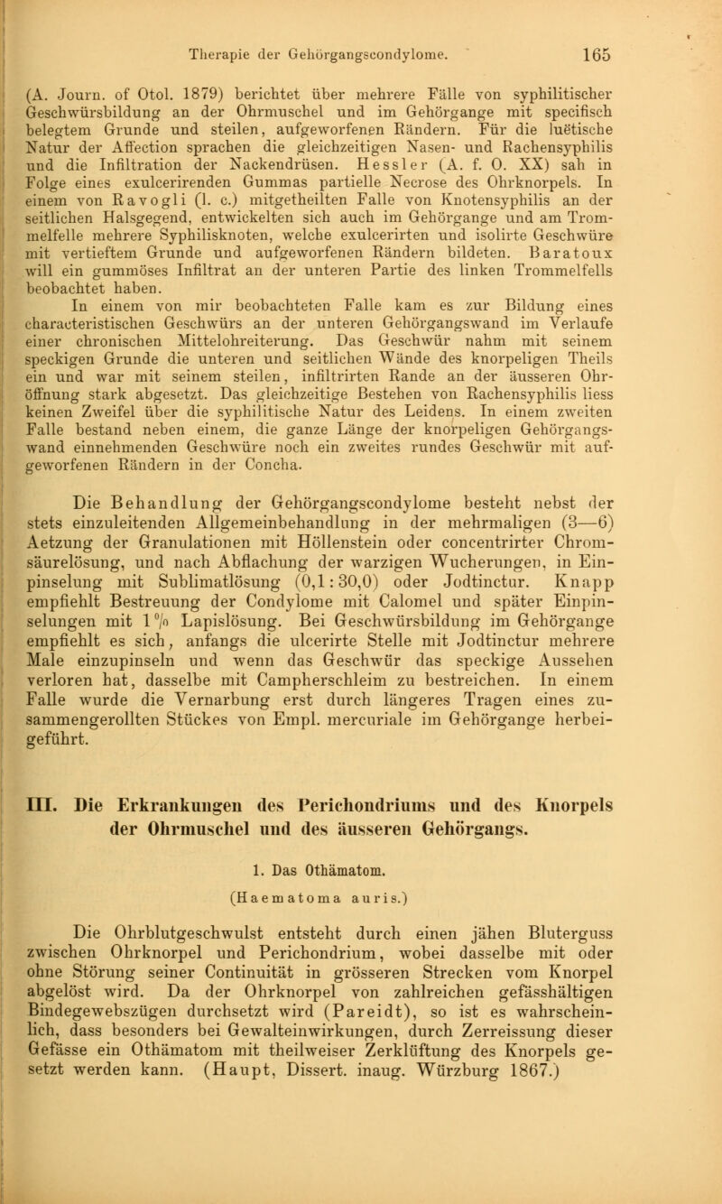 (A. Journ. of Otol. 1879) berichtet über mehrere Fälle von syphilitischer Geschwürsbildung an der Ohrmuschel und im Gehörgange mit specifisch belegtem Grunde und steilen, aufgeworfenen Bändern. Für die luetische Natur der AfFection sprachen die gleichzeitigen Nasen- und Rachensyphilis und die Infiltration der Nackendrüsen. Hessler (A. f. 0. XX) sah in Folge eines exulcerirenden Gummas partielle Necrose des Ohrknorpels. In einem von Ravogli (1. c.) mitgetheilten Falle von Knotensyphilis an der seitlichen Halsgegend, entwickelten sich auch im Gehörgange und am Trom- melfelle mehrere Syphilisknoten, welche exulcerirten und isolirte Geschwüre mit vertieftem Grunde und aufgeworfenen Rändern bildeten. Baratoux will ein gummöses Infiltrat an der unteren Partie des linken Trommelfells beobachtet haben. In einem von mir beobachteten Falle kam es zur Bildung eines characteristischen Geschwürs an der unteren Gehörgangswand im Verlaufe einer chronischen Mittelohreiterung. Das Geschwür nahm mit seinem speckigen Grunde die unteren und seitlichen Wände des knorpeligen Theils ein und war mit seinem steilen, infiltrirten Rande an der äusseren Ohr- öffnung stark abgesetzt. Das gleichzeitige Bestehen von Rachensyphilis Hess keinen Zweifel über die syphilitische Natur des Leidens. In einem zweiten Falle bestand neben einem, die ganze Länge der knorpeligen Gehörgangs- wand einnehmenden Geschwüre noch ein zweites rundes Geschwür mit auf- geworfenen Rändern in der Concha. Die Behandlung der Gehörgangscondylome besteht nebst der stets einzuleitenden Allgemeinbehandinng in der mehrmaligen (3—6) Aetzung der Granulationen mit Höllenstein oder concentrirter Chrom- säurelösung, und nach Abflachung der warzigen Wucherungen, in Ein- pinselung mit Sublimatlösung (0,1:30,0) oder Jodtinctur. Knapp empfiehlt Bestreuung der Condylome mit Calomel und später Einpin- selungen mit 1 °/° Lapislösung. Bei Geschwürsbildung im Gehörgange empfiehlt es sich; anfangs die ulcerirte Stelle mit Jodtinctur mehrere Male einzupinseln und wenn das Geschwür das speckige Aussehen verloren hat, dasselbe mit Campherschleim zu bestreichen. In einem Falle wurde die Vernarbung erst durch längeres Tragen eines zu- sammengerollten Stückes von Empl. mercuriale im Gehörgange herbei- geführt. m. Die Erkrankungen des Perichondriums und des Knorpels der Ohrmuschel und des äusseren Gehörgangs. 1. Das Othämatom. (Haematoma auris.) Die Ohrblutgeschwulst entsteht durch einen jähen Bluterguss zwischen Ohrknorpel und Perichondrium, wobei dasselbe mit oder ohne Störung seiner Continuität in grösseren Strecken vom Knorpel abgelöst wird. Da der Ohrknorpel von zahlreichen gefässhältigen Bindegewebszügen durchsetzt wird (Pareidt), so ist es wahrschein- lich, dass besonders bei Gewalteinwirkungen, durch Zerreissung dieser Gefässe ein Othämatom mit theilweiser Zerklüftung des Knorpels ge- setzt werden kann. (Haupt, Dissert. inaug. Würzburg 1867.)