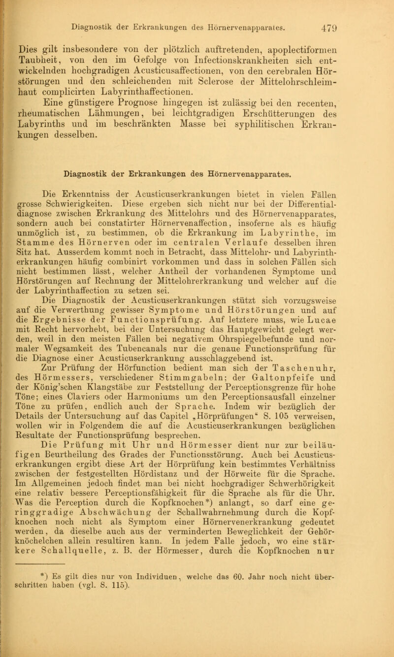 Dies gilt insbesondere von der plötzlich auftretenden, apoplectiformen Taubheit, von den im Gefolge von Infectionskrankheiten sich ent- wickelnden hochgradigen AcusticusafFectionen, von den cerebralen Hör- störungen und den schleichenden mit Sclerose der Mittelohrschleim- haut complicirten Labyrinthaffectionen. Eine günstigere Prognose hingegen ist zulässig bei den recenten, rheumatischen Lähmungen, bei leichtgradigen Erschütterungen des Labyrinths und im beschränkten Masse bei syphilitischen Erkran- kungen desselben. Diagnostik der Erkrankungen des Hörnervenapparates. Die Erkenntniss der Acusticuserkrankungen bietet in vielen Fällen grosse Schwierigkeiten. Diese ergeben sich nicht nur bei der Differential- diagnose zwischen Erkrankung des Mittelohrs und des Hörnervenapparates, sondern auch bei constatirter Hörnervenaffection, insoferne als es häufig unmöglich ist, zu bestimmen, ob die Erkrankung im Labyrinthe, im Stamme des Hörnerven oder im centralen Verlaufe desselben ihren Sitz hat. Ausserdem kommt noch in Betracht, dass Mittelohr- und Labyrinth- erkrankungen häufig combinirt vorkommen und dass in solchen Fällen sich nicht bestimmen lässt, welcher Antheil der vorhandenen Symptome und Hörstörungen auf Rechnung der Mittelohrerkrankung und welcher auf die der Labyrinthaffection zu setzen sei. Die Diagnostik der Acusticuserkrankungen stützt sich vorzugsweise auf die Verwerthung gewisser Symptome und Hörstörungen und auf die Ergebnisse der Functionsprüfung. Auf letztere muss, wie Lucae mit Recht hervorhebt, bei der Untersuchung das Hauptgewicht gelegt wer- den, weil in den meisten Fällen bei negativem Ohrspiegelbefunde und nor- maler Wegsamkeit des Tubencanals nur die genaue Functionsprüfung für die Diagnose einer Acusticuserkrankung ausschlaggebend ist. Zur Prüfung der Hörfunction bedient man sich der Taschenuhr, des Hörmessers, verschiedener Stimmgabeln; der Galtonpfeife und der König'schen Klangstäbe zur Feststellung der Perceptionsgrenze für hohe Töne; eines Claviers oder Harmoniums um den Perceptionsausfall einzelner Töne zu prüfen, endlich auch der Sprache. Indem wir bezüglich der Details der Untersuchung auf das Capitel „Hörprüfungen S. 105 verweisen, wollen wir in Folgendem die auf die Acusticuserkrankungen bezüglichen Resultate der Functionsprüfung besprechen. Die Prüfung mit Uhr und Hörmesser dient nur zur beiläu- figen Beurtheilung des Grades der Functionsstörung. Auch bei Acusticus- erkrankungen ergibt diese Art der Hörprüfung kein bestimmtes Verhältniss zwischen der festgestellten Hördistanz und der Hörweite für die Sprache. Im Allgemeinen jedoch findet man bei nicht hochgradiger Schwerhörigkeit eine relativ bessere Perceptionsfähigkeit für die Sprache als für die Uhr. Was die Perception durch die Kopfknochen*) anlangt, so darf eine ge- ringgradige Abschwächung der Schallwahrnehmung durch die Kopf- knochen noch nicht als Symptom einer Hörnervenerkrankung gedeutet werden, da dieselbe auch aus der verminderten Beweglichkeit der Gehör- knöchelchen allein resultiren kann. In jedem Falle jedoch, wo eine stär- kere Schallquelle, z. B. der Hörmesser, durch die Kopfknochen nur *) Es gilt dies nur von Individuen, welche das 60. Jahr noch nicht über- schritten haben (vgl. S. 115).