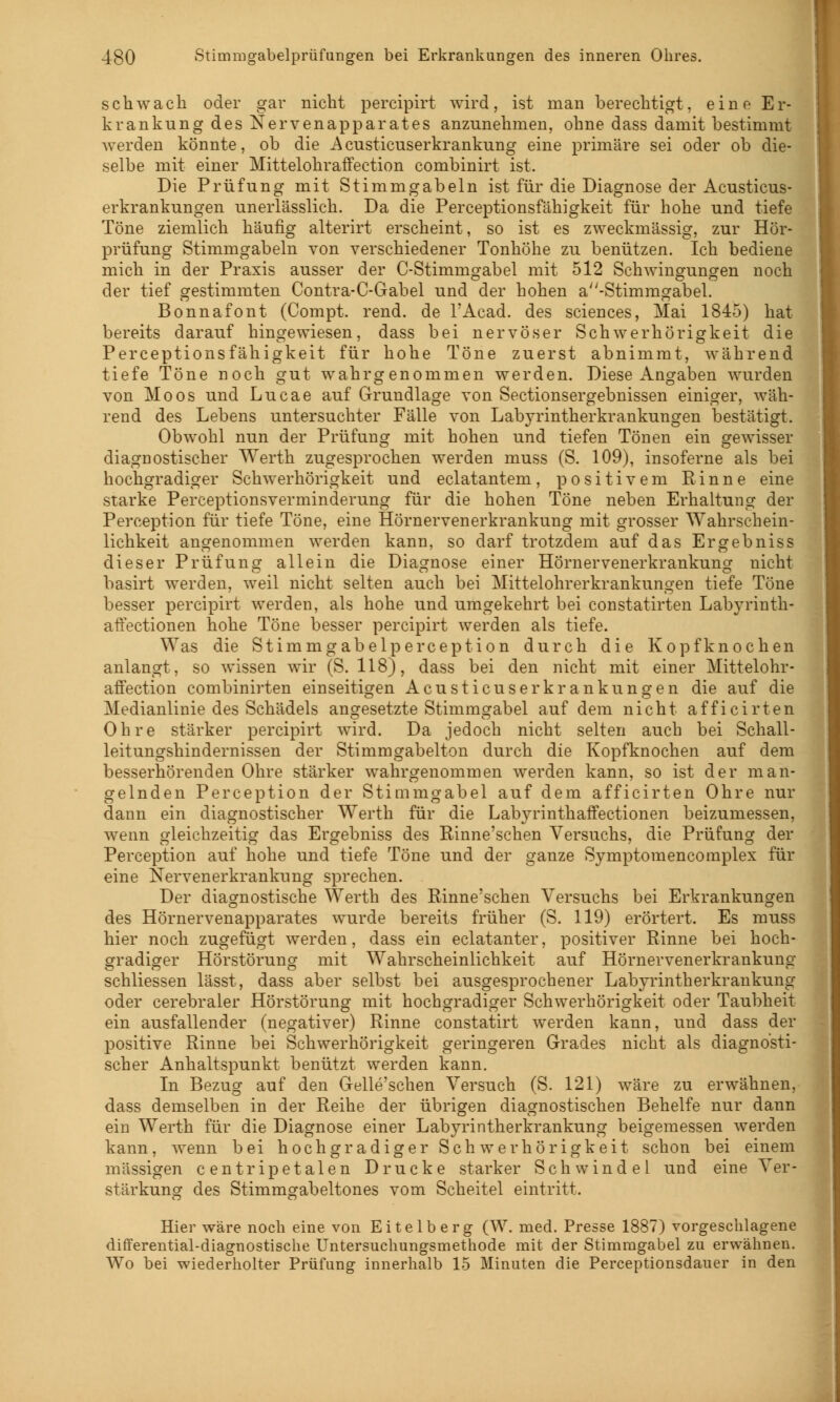 schwach oder gar nicht percipirt wird, ist man berechtigt, eine Er- krankung des Nervenapparates anzunehmen, ohne dass damit bestimmt werden könnte, ob die Acusticuserkrankung eine primäre sei oder ob die- selbe mit einer Mittelohraffection combinirt ist. Die Prüfung mit Stimmgabeln ist für die Diagnose der Acusticus- erkrankungen unerlässlich. Da die Perceptionsfähigkeit für hohe und tiefe Töne ziemlich häufig alterirt erscheint, so ist es zweckmässig, zur Hör- prüfung Stimmgabeln von verschiedener Tonhöhe zu benützen. Ich bediene mich in der Praxis ausser der C-Stimmgabel mit 512 Schwingungen noch der tief gestimmten Contra-C-Gabel und der hohen a''-Stimmgabel. Bonnafont (Compt. rend. de l'Acad. des sciences, Mai 1845) hat bereits darauf hingewiesen, dass bei nervöser Schwerhörigkeit die Perceptionsfähigkeit für hohe Töne zuerst abnimmt, während tiefe Töne noch gut wahrgenommen werden. Diese Angaben wurden von Moos und Lucae auf Grundlage von Sectionsergebnissen einiger, wäh- rend des Lebens untersuchter Fälle von Labyrintherkrankungen bestätigt. Obwohl nun der Prüfung mit hohen und tiefen Tönen ein gewisser diagnostischer Werth zugesprochen werden muss (S. 109), insoferne als bei hochgradiger Schwerhörigkeit und eclatantem, positivem Rinne eine starke Perceptionsverminderung für die hohen Töne neben Erhaltung der Peremption für tiefe Töne, eine Hörnervenerkrankung mit grosser Wahrschein- lichkeit angenommen werden kann, so darf trotzdem auf das Ergebniss dieser Prüfung allein die Diagnose einer Hörnervenerkrankung nicht basirt werden, weil nicht selten auch bei Mittelohrerkrankungen tiefe Töne besser percipirt werden, als hohe und umgekehrt bei constatirten Labyrinth- affectionen hohe Töne besser percipirt werden als tiefe. Was die Stirnmgabelperception durch die Kopfknochen anlangt, so wissen wir (S. 118), dass bei den nicht mit einer Mittelohr- affection combinirten einseitigen Acusticuser kr anklingen die auf die Medianlinie des Schädels angesetzte Stimmgabel auf dem nicht afficirten Ohre stärker percipirt wird. Da jedoch nicht selten auch bei Schall- leitungshindernissen der Stimmgabelton durch die Kopfknochen auf dem besserhörenden Ohre stärker wahrgenommen werden kann, so ist der man- gelnden Perception der Stimmgabel auf dem afficirten Ohre nur dann ein diagnostischer Werth für die Labyrinthaffectionen beizumessen, wenn gleichzeitig das Ergebniss des Rinne'schen Versuchs, die Prüfung der Perception auf hohe und tiefe Töne und der ganze Symptomencomplex für eine Nervenerkrankung sprechen. Der diagnostische Werth des Rinne'schen Versuchs bei Erkrankungen des Hörnervenapparates wurde bereits früher (S. 119) erörtert. Es muss hier noch zugefügt werden, dass ein eclatanter, positiver Rinne bei hoch- gradiger Hörstörung mit Wahrscheinlichkeit auf Hörnervenerkrankung schliessen lässt, dass aber selbst bei ausgesprochener Labyrintherkrankung oder cerebraler Hörstörung mit hochgradiger Schwerhörigkeit oder Taubheit ein ausfallender (negativer) Rinne constatirt werden kann, und dass der positive Rinne bei Schwerhörigkeit geringeren Grades nicht als diagnosti- scher Anhaltspunkt benützt werden kann. In Bezug auf den Gelle'schen Versuch (S. 121) wäre zu erwähnen, dass demselben in der Reihe der übrigen diagnostischen Behelfe nur dann ein Werth für die Diagnose einer Labyrintherkrankung beigemessen werden kann, wenn bei hochgradiger Schwerhörigkeit schon bei einem massigen centripetalen Drucke starker Schwindel und eine Ver- stärkung des Stimmgabeltones vom Scheitel eintritt. Hier wäre noch eine von Eitelberg (W. med. Presse 1887) vorgeschlagene differential-diagnostische Untersuchungsmethode mit der Stimmgabel zu erwähnen. Wo bei wiederholter Prüfung innerhalb 15 Minuten die Perceptionsdauer in den