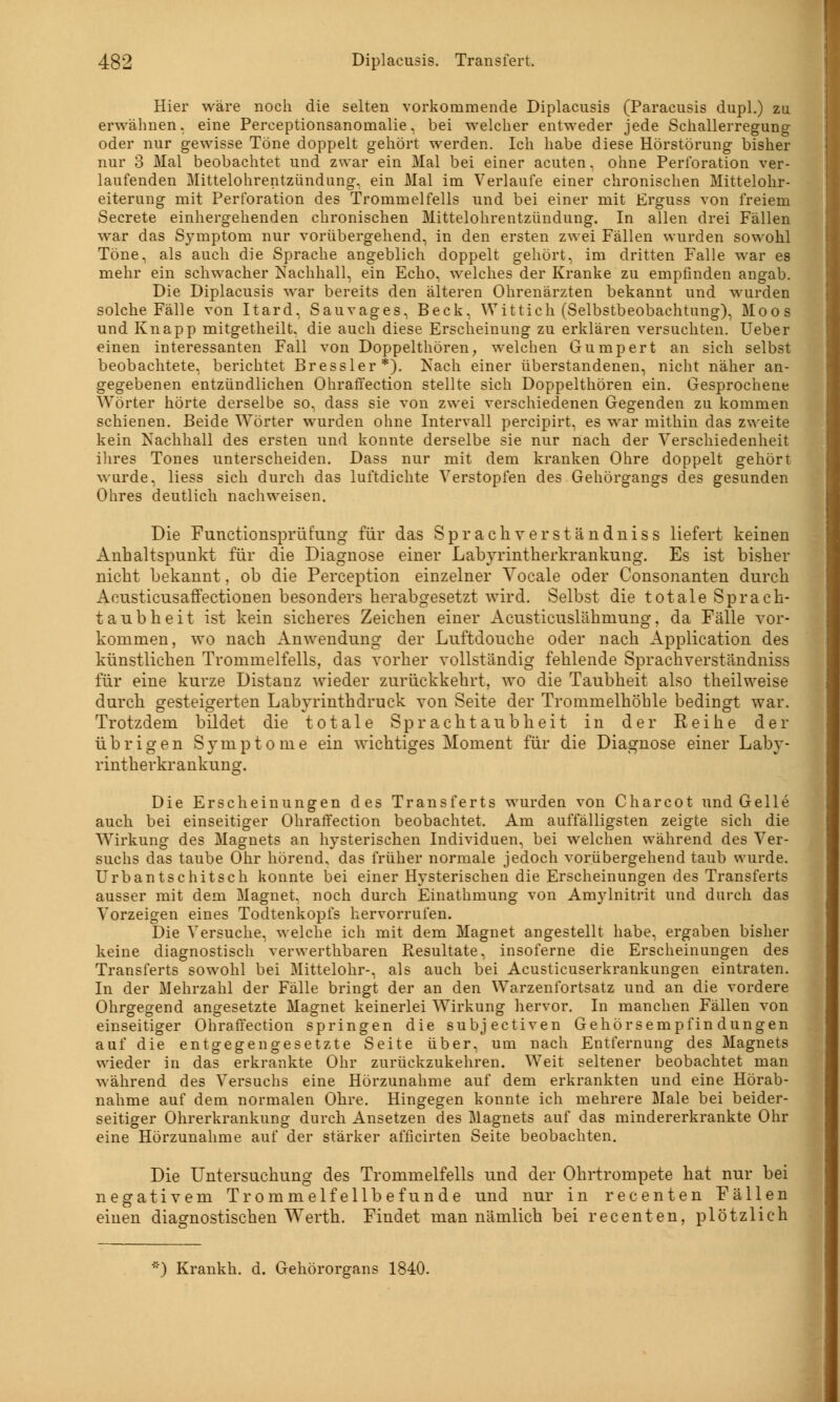 Hier wäre noch die selten vorkommende Diplacusis (Paracusis dupl.) zu erwähnen, eine Perceptionsanomalie, bei welcher entweder jede Schallerregung oder nur gewisse Töne doppelt gehört werden. Ich habe diese Hörstörung bisher nur 3 Mal beobachtet und zwar ein Mal bei einer acuten, ohne Perforation ver- laufenden Mittelohrentzündung, ein Mal im Verlaufe einer chronischen Mittelohr- eiterung mit Perforation des Trommelfells und bei einer mit Erguss von freiem Secrete einhergehenden chronischen Mittelohrentzündung. In allen drei Fällen war das Symptom nur vorübergehend, in den ersten zwei Fällen wurden sowohl Töne, als auch die Sprache angeblich doppelt gehört, im dritten Falle war es mehr ein schwacher Nachhall, ein Echo, welches der Kranke zu empfinden angab. Die Diplacusis war bereits den älteren Ohrenärzten bekannt und wurden solche Fälle von Itard, Sauvages, Beck, Wittich (Selbstbeobachtung), Moos und Knapp mitgetheilt. die auch diese Erscheinung zu erklären versuchten. Ueber einen interessanten Fall von Doppelthören, welchen Gumpert an sich selbst beobachtete, berichtet Bressler*). Nach einer überstandenen, nicht näher an- gegebenen entzündlichen Ohraffection stellte sich Doppelthören ein. Gesprochene Wörter hörte derselbe so, dass sie von zwei verschiedenen Gegenden zu kommen schienen. Beide Wörter wurden ohne Intervall percipirt, es war mithin das zweite kein Nachhall des ersten und konnte derselbe sie nur nach der Verschiedenheit ihres Tones unterscheiden. Dass nur mit dem kranken Ohre doppelt gehört wurde, liess sich durch das luftdichte Verstopfen des Gehörgangs des gesunden Ohres deutlich nachweisen. Die Functionsprüfung für das Sprachverständniss liefert keinen Anhaltspunkt für die Diagnose einer Labyrintlierkrankung. Es ist bisher nicht bekannt, ob die Peremption einzelner Vocale oder Consonanten durch Acusticusaffectionen besonders herabgesetzt wird. Selbst die totale Sprach- taubheit ist kein sicheres Zeichen einer Acusticuslähmung, da Fälle vor- kommen, wo nach Anwendung der Luftdouche oder nach Application des künstlichen Trommelfells, das vorher vollständig fehlende Sprachverständniss für eine kurze Distanz wieder zurückkehrt, wo die Taubheit also theilweise durch gesteigerten Labyrinthdruck von Seite der Trommelhöhle bedingt war. Trotzdem bildet die totale Sprachtaubheit in der Reihe der übrigen Symptome ein wichtiges Moment für die Diagnose einer Laby- rintherkrankung. Die Erscheinungen des Transferts wurden von Charcot und Gelle auch bei einseitiger Ohraffection beobachtet. Am auffälligsten zeigte sich die Wirkung des Magnets an hysterischen Individuen, bei welchen während des Ver- suchs das taube Ohr hörend, das früher normale jedoch vorübergehend taub wurde. Urbantschitsch konnte bei einer Hysterischen die Erscheinungen des Transferts ausser mit dem Magnet, noch durch Einathmung von Amylnitrit und durch das Vorzeigen eines Todtenkopfs hervorrufen. Die Versuche, welche ich mit dem Magnet angestellt habe, ergaben bisher keine diagnostisch verwerthbaren Resultate, insoferne die Erscheinungen des Transferts sowohl bei Mittelohr-, als auch bei Acusticuserkrankungen eintraten. In der Mehrzahl der Fälle bringt der an den Warzenfortsatz und an die vordere Ohrgegend angesetzte Magnet keinerlei Wirkung hervor. In manchen Fällen von einseitiger Ohraffection springen die subjeetiven Gehörsempfindungen auf die entgegengesetzte Seite über, um nach Entfernung des Magnets wieder in das erkrankte Ohr zurückzukehren. Weit seltener beobachtet man während des Versuchs eine Hörzunahme auf dem erkrankten und eine Hörab- nahme auf dem normalen Ohre. Hingegen konnte ich mehrere Male bei beider- seitiger Ohrerkrankung durch Ansetzen des Magnets auf das mindererkrankte Ohr eine Hörzunahme auf der stärker afficirten Seite beobachten. Die Untersuchung des Trommelfells und der Ohrtrompete hat nur bei negativem Trommelfellbefunde und nur in recenten Fällen einen diagnostischen Werth. Findet man nämlich bei recenten, plötzlich *) Krankh. d. Gehörorgans 1840.