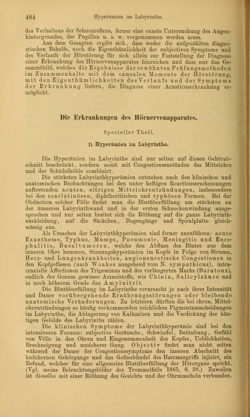 des Verhaltens der Sehnenreflexe, ferner eine exacte Untersuchung des Augen- hintergrundes, der Pupillen u. s. w. vorgenommen werden muss. Aus dem Gesagten ergibt sich, dass weder die aufgezählten diagno- stischen Behelfe, noch die Eigentümlichkeit der subjectiven Symptome und des Verlaufs der Hörstörung für sich allein zur Feststellung der Diagnose einer Erkrankung des Hörnervenapparates hinreichen und dass nur das Ge- sammtbild, welches die Ergebnisse der erwähnten Prüfungsmethoden im Zusammenhalte mit dem causalen Momente der Hörstörung,, mit den Eigentümlichkeiten des Verlaufs und der Symptome der Erkrankung liefern, die Diagnose einer Acusticuserkrankung er- möglicht. Die Erkrankungen des Hörnerrenapparates. Specieller Theil. 1) Hyperämien im Labyrinthe. Die Hyperämien im Labyrinthe sind nur selten auf diesen Gehörab- schnitt beschränkt, sondern meist mit Congestionszuständen des Mittelohrs und der Schädelhöhle combinirt. Die stärksten Labyrinthhyperämien entstehen nach den klinischen und anatomischen Beobachtungen bei den unter heftigen ßeactionserscheinungen auftretenden acuten, eitrigen Mittelohrentzündungen, insbesondere bei den scarlatinösen, diphtherischen und typhösen Formen. Bei der Obduction solcher Fälle findet man die Blutüberfüllung am stärksten an der äusseren Labyrinthwand und in der ersten Schneckenwindung ausge- sprochen und nur selten breitet sich die Eöthung auf die ganze Labyrinth- auskleidung, auf die Säckchen, Bogengänge und Spiralplatte gleich- massig aus. Als Ursachen der Labyrinthhyperämien sind ferner anzuführen: acute Exantheme, Typhus, Mumps, Pneumonie, Meningitis und Ence- phalitis, Basaltumoren, welche den Abfluss des Blutes aus dem inneren Ohre hemmen, Stauungshyperämien im Kopfe in Folge von Struma, Herz- und Lungenkrankheiten, angioneurotische Congestionen in den Kopfgefässen (nach Woakes ausgehend vom N. sympathicus), intra- cranielle Affectionen des Trigeminus und des verlängerten Marks (Baratoux)r endlich der Genuss gewisser Arzneistoffe, wie Chinin, Salicylsäure und in noch höherem Grade das Amylnitrit. Die Blutüberfüllung im Labyrinthe verursacht je nach ihrer Intensität und Dauer vorübergehende Ernährungsstörungen oder bleibende anatomische Veränderungen. Zu letzteren dürften die bei chron. Mittel- ohrentzündungen so häufig vorkommenden reichlichen Pigmentausscheidungen im Labyrinthe, die Ablagerung von Kalksalzen und die Verdickung der häu- tigen Gebilde des Labyrinths zählen. Die klinischen Symptome der Labyrinthhyperämie sind bei den intensiveren Formen: subjective Geräusche, Schwindel, Betäubung, Gefühl von Völle in den Ohren und Eingenommenheit des Kopfes, Ueblichkeiten, Brechneigung und unsicherer Gang. Objectiv findet man nicht selten während der Dauer der Congestionssymptome den inneren Abschnitt des knöchernen Gehörgangs und das Gefässbündel des Hammergriffs injicirt, ein Befund, welcher für eine allgemeine Blutüberfüllung der Hörorgane spricht. (Vgl. meine Beleuchtungsbilder des Trommelfells 1865, S. 38.) Zuweilen ist dieselbe mit einer Röthung des Gesichts und der Ohrmuscheln verbunden.