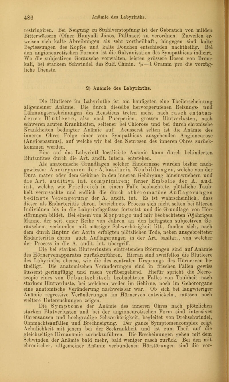 restringiren. Bei Neigung zu Stuhlverstopfung ist der Gebrauch von milden Bitterwässern (Ofner Hunyadi Jänos, Püllnaer) zu verordnen. Zuweilen er- weisen sich kalte Abreibungen als sehr vortheilbaft, hingegen sind kalte Begiessungen des Kopfes und kalte Douchen entschieden nachtheilig. Bei den angioneurotischen Formen ist die Galvanisation des Sympathicus indicirt. Wo die subjectiven Geräusche vorwalten, leisten grössere Dosen von Brom- kali, bei starkem Schwindel das Sulf. Chinin. 12 — 1 Gramm pro die vorzüg- liche Dienste. 2) Anämie des Labyrinths. Die Blutleere im Labyrinthe ist am häufigsten eine Theilerscheinung- allgemeiner Anämie. Die durch dieselbe hervorgerufenen Reizungs- und Lähmungserscheinungen des Acusticus treten meist nach rasch entstan- dener Blutleere, also nach Puerperien, grossen Blutverlusten, nach schweren acuten Krankheiten, seltener bei Chlorose und bei durch chronische Krankheiten bedingter Anämie auf. Aeusserst selten ist die Anämie de& inneren Ohres Folge einer vom Sympathicus ausgehenden Angioneurose (Angiospasmus), auf welche wir bei den Neurosen des inneren Ohres zurück- kommen werden. Eine auf das Labyrinth localisirte Anämie kann durch behinderten Blutzufluss durch die Art. audit. intern, entstehen. Als anatomische Grundlagen solcher Hindernisse wurden bisher nach- gewiesen: Aneurysmen der A.basilaris, Neubildungen, welche von der Dura rnater oder dem Gehirne in den inneren Gehörgang hineinwuchern und die Art. auditiva int. comprimiren; ferner Embolie der A. aud. int., welche, wie Friedreich in einem Falle beobachtete, plötzliche Taub- heit verursachte und endlich die durch atheromatöse Auflagerungen bedingte Verengerung der A. audit. int. Es ist wahrscheinlich, dass dieser als Endarteriitis chron. bezeichnete Process sich nicht selten bei älteren Individuen bis in die Labyrinthgefässe fortsetzt und die Grundlage von Hör- störungen bildet. Bei einem von Morpurgo und mir beobachteten 70jährigen Manne, der seit einer Reihe von Jahren an den heftigsten subjectiven Ge- räuschen, verbunden mit massiger Schwerhörigkeit litt, fanden sich, nach dem durch Ruptur der Aorta erfolgten plötzlichen Tode, neben ausgebreiteter Endarteriitis chron. auch Auflagerungen in der Art. basilar., von welcher der Process in die A. audit. int. übergriff. Die bei starken Blutverlusten eintretenden Störungen sind auf Anämie des Hörnervenapparates zurückzuführen. Hieran sind zweifellos die Blutleere des Labyrinths ebenso, wie die des centralen Ursprungs des Hörnerven be- theiligt. Die anatomischen Veränderungen sind in frischen Fällen gewiss äusserst geringfügig und rasch vorübergehend. Hiefür spricht die Necro- scopie eines von Urbantschitsch beobachteten Falles von Taubheit nach starkem Blutverluste, bei welchem weder im Gehirne, noch im Gehörorgane eine anatomische Veränderung nachweisbar war. Ob sich bei langwieriger Anämie regressive Veränderungen im Hörnerven entwickeln, müssen noch weitere Untersuchungen zeigen. Die Symptome der Anämie des inneren Ohres nach plötzlichen starken Blutverlusten und bei der angioneurotischen Form sind intensives Ohrensausen und hochgradige Schwerhörigkeit, begleitet von Drehschwindel, Ohnmachtsanfällen und Brechneigung. Der ganze Symptomencomplex zeigt Aehnlichkeit mit jenem bei der Seekrankheit und ist zum Theil auf die gleichzeitige Hirnanämie zurückzuführen. Die Erscheinungen gehen mit dem Schwinden der Anämie bald mehr, bald weniger rasch zurück. Bei den mit chronischer, allgemeiner Anämie verbundenen Hörstörungen sind die vor-